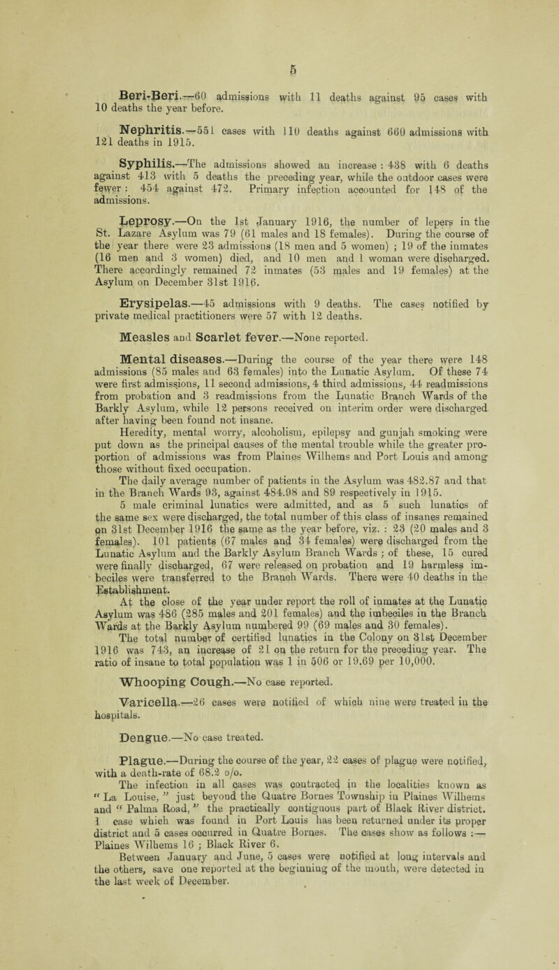 Beri-Beri .—60 admissions with 11 deaths against 95 cases with 10 deaths the year before. Nephritis.—551 eases with 110 deaths against 660 admissions with 121 deaths in 1915. Syphilis .—The admissions showed an increase : 438 with 6 deaths against 413 with 5 deaths the preceding year, while the outdoor cases were fewer : 454 against 472. Primary infection accounted for 148 of the admissions. Leprosy.—On the 1st January 1916, the number of lepers in the St. Lazare Asylum was 79 (61 males and 18 females). During the course of the year there were 23 admissions (18 men and 5 women) ; 19 of the inmates (16 men and 3 women) died, and 10 men and 1 woman were discharged. There accordingly remained 72 inmates (53 males and 19 females) at the Asylum on December -31st 1916. Erysipelas.—45 admissions with 9 deaths. The cases notified by private medical practitioners were 57 with 12 deaths. Measles and Scarlet fever.—None reported. Mental diseases.—During the course of the year there were 148 admissions (85 males and 63 females) into the Lunatic Asylum. Of these 74 were first admissions, 11 second admissions, 4 third admissions, 44 readmissions from probation and 3 readmissions from the Lunatic Branch Wards of the Barkly Asylum, while 12 persons received on interim order were discharged after having been found not insane. Heredity, mental worry, alcoholism, epilepsy and gunjah smoking were put down as the principal causes of the mental trouble while the greater pro¬ portion of admissions was from Plaines Wilhems and Port Louis and among those without fixed occupation. The daily average number of patients in the Asylum was 482.87 and that in the Branch Wards 93, against 484.98 and 89 respectively in 1915. 5 male criminal lunatics were admitted, and as 5 such lunatics of the same sex were discharged, the total number of this class of insanes remained on 31st December 1916 the same as the year before, viz. : 23 (20 males and 3 females). 101 patients (67 males and 34 females) were discharged from the Lunatic Asylum and the Barkly Asylum Branch Wards ; of these, 15 cured were finally discharged, 67 were released on probation and 19 harmless im¬ beciles were transferred to the Branch Wards. There were 40 deaths in the Establishment. At the close of the year under report the roll of inmates at the Lunatic Asylum was 486 (285 males and 201 females) and the imbeciles in the Branch Wards at the Barkly Asylum numbered 99 (69 males and 30 females). The total number of certified lunatics in the Colony on 31st December 1916 was 743, an increase of 21 on the return for the preceding year. The ratio of insane to total population was 1 in 506 or 19.69 per 10,000. Whooping Cough.—No case reported. Varicella.—26 cases were notified of which nine were treated in the hospitals. Dengue.—No case treated. Plague.—During the course of the year, 22 cases of plague were notified, with a death-rate of 68.2 o/o. The infection in all cases was contracted in the localities known as “ La Louise, ” just beyond the (duatre Bornes Township in Plaines Wilhems and “ Palma Road, ” the practically contiguous part of Black River district. 1 case which was found in Port Louis has beea returned under its proper district and 5 cases occurred iu Quatre Bornes. The cases show as follows :— Plaines Wilhems 16 ; Black River 6. Between January and June, 5 cases were notified at long intervals and the others, save one reported at the beginning of the month, were detected in the last week of December.