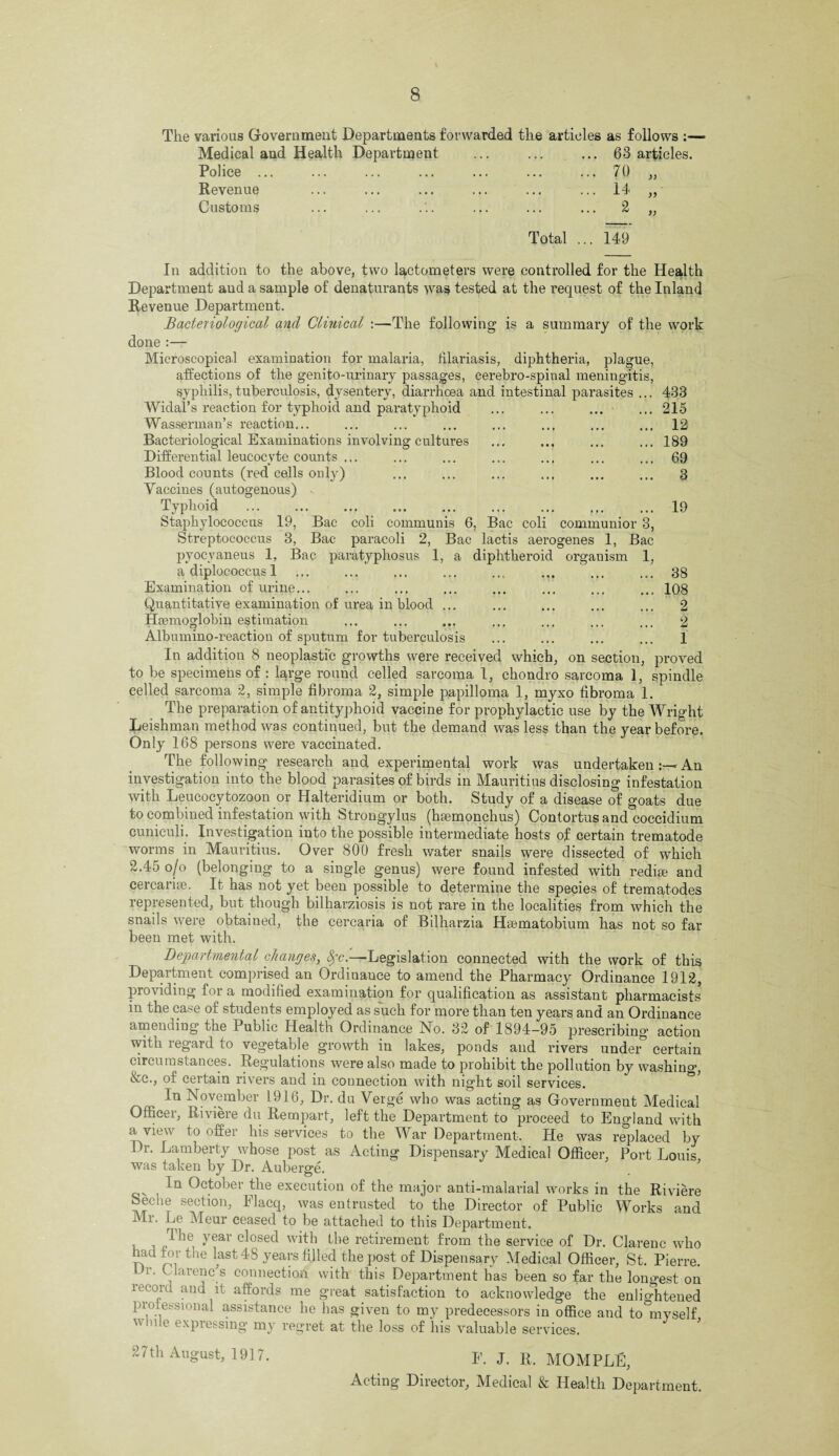 The various Government Departments forwarded the articles as follows :— Medical and Health Department ... ... ... 63 articles. Police ... ... ... ... ... ... ... 70 „ Revenue ... ... ... ... ... ... 14 „ Customs ... ... ... ... ... ... 2 ,, Total 149 433 215 12 189 69 3 19 communior 3, 1, Bac organism 1, aerogenes 38 108 2 2 1 In addition to the above, two lactometers were controlled for the Health Department and a sample of denaturants was tested at the request of the Inland Revenue Department. Bacteriological and Clinical :—The following1 is a summary of the work done :— Microscopical examination for malaria, filariasis, diphtheria, plague, affections of the genito-urinary passages, cerebro-spinal meningitis syphilis, tuberculosis, dysenteiy, diarrhoea and intestinal parasites Widal’s reaction for typhoid and pai’atyphoid Wasserman’s reaction... Bacteriological Examinations involving cultures Differential leucocyte counts ... Blood counts (red cells only) Vaccines (autogenous) Typhoid . Staphylococcus 19, Bac coli communis 6, Bac coli Streptococcus 3, Bac paracoli 2, Bac lactis pyocyaneus 1, Bac paratyphosus 1, a diphtheroid a diplocoecus 1 Examination of urine... Quantitative examination of urea in blood ... Haemoglobin estimation Albumino-reaction of sputum for tuberculosis In addition 8 neoplastic growths were received which, on section, proved to be specimens of : lqrge round celled sarcoma 1, chondro sarcoma 1, spindle eelled sarcoma 2, simple fibroma 2, simple papilloma 1, myxo fibroma 1. The preparation of antityphoid vaccine for prophylactic use by the Wright Leishman method was continued, but the demand was less than the year before. Only 168 persons were vaccinated. The following research and experimental work was undertaken * An investigation into the blood parasites of birds in Mauritius disclosing infestation with Leucocytozoon or Halteridium or both. Study of a disease of goats due to combined infestation with Strongylus (hsemonchus) Contortusand coccidium cuniculi. Investigation into the possible intermediate hosts of certain trematode worms in Mauritius. Over 800 fresh water snails were dissected of which 2.45 o/o (belonging to a single genus) were found infested with redim and cercarise. If has not yet been possible to determine the species of trematodes represented, but though bilharziosis is not rare in the localities from which the snails were obtained, the cercaria of Bilharzia Haematobium has not so far been met with. Departmental changes, fyc.—Legislation connected with the work of this Department comprised an Ordinance to amend the Pharmacy Ordinance 1912, providing for a modified examination for qualification as assistant pharmacists in the case of students employed as such for more than ten years and an Ordinance amending the 1 ublic Health Ordinance No. 32 of 1894—95 prescribing’ action with regard to J 11 ' ’ ‘ vegetable growth m lakes, ponds and rivers under certain circumstances. Regulations were also made to prohibit the pollution by washing &c., of certain rivers and in connection with night soil services. In November 1916, Dr. du Verge who was acting as Government Medical Officer, Riviere du Rempart, left the Department to proceed to England with a view to offer his services to the War Department. He was replaced by Dr. Lamberty whose post as Acting Dispensary Medical Officer, Port Louis was taken by Dr. Auberge. In October the execution of the major anti-malarial works in the Riviere beche section, Flacq, was entrusted to the Director of Public Works and 111. Le Meur ceased to be attached to this Department, , ^ie yeav closed with the retirement from the service of Dr. Clarenc who lad for the last 48 years filled the post of Dispensary Medical Officer, St. Pierre. L r. Clarences connection with this Department has been so far the longest on record and it affords me great satisfaction to acknowledge the enlio:htened professional assistance he has given to my predecessors in office and to myself v ole expressing my regret at the loss of his valuable services. 27th August, 1917. E. J. R. MOMPLE, Acting Director, Medical & Health Department.