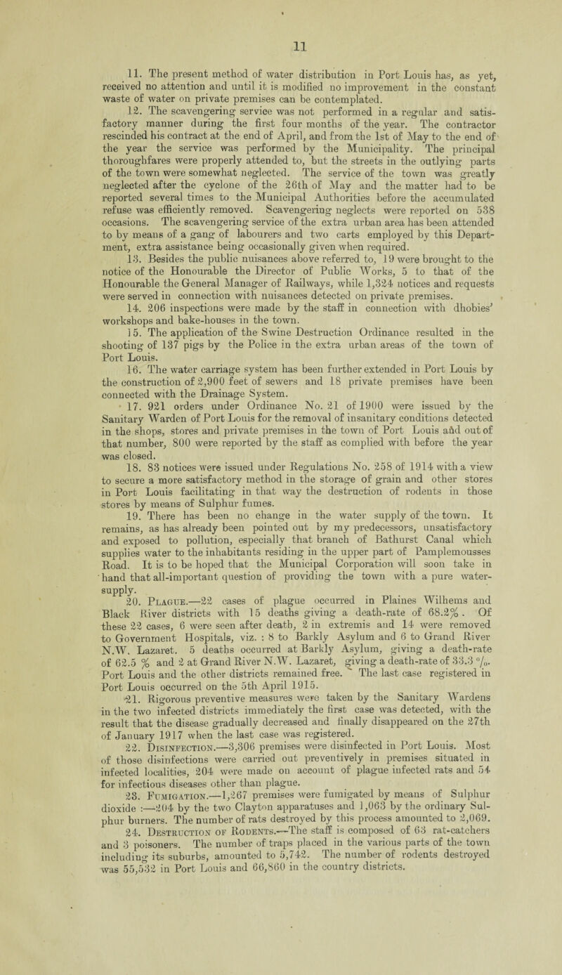 11. The present method of water distribution in Port Louis has, as yet, received no attention and until it is modified no improvement in the constant waste of water on private premises can be contemplated. 12. The scavengering service was not performed in a regular and satis¬ factory manner during the first four months of the year. The contractor rescinded his contract at the end of April, and from the 1st of May to the end of the year the service was performed by the Municipality. The principal thoroughfares were properly attended to, but the streets in the outlying parts of the town were somewhat neglected. The service of the town was greatly neglected after the cyclone of the 26th of May and the matter had to be reported several times to the Municipal Authorities before the accumulated refuse was efficiently removed. Scavengering neglects were reported on 538 occasions. The scavengering service of the extra urban area has been attended to by means of a gang of labourers and two carts employed by this Depart¬ ment, extra assistance being occasionally given when required. 13. Besides the public nuisances above referred to, 19 were brought to the notice of the Honourable the Director of Public Works, 5 to that of the Honourable the General Manager of Railways, while 1,324 notices and requests were served in connection with nuisances detected on private premises. 14. 206 inspections were made by the staff in connection with dhobies* workshops and bake-houses in the town. 15. The application of the Swine Destruction Ordinance resulted in the shooting of 137 pigs by the Police in the extra urban areas of the town of Port Louis. 16. The water carriage system has been further extended in Port Louis by the construction of 2,900 feet of sewers and 18 private premises have been connected with the Drainage System. 17. 921 orders under Ordinance No. 21 of 1900 were issued by the Sanitary Warden of Port Louis for the removal of insanitary conditions detected in the shops, stores and private premises in the town of Port Louis arid out of that number, 800 were reported by the staff as complied with before the year was closed. 18. 83 notices were issued under Regulations No. 258 of 1914 with a view to secure a more satisfactory method in the storage of grain and other stores in Port Louis facilitating in that way the destruction of rodents in those stores by means of Sulphur fumes. 19. There has been no change in the water supply of the town. It remains, as has already been pointed out by my predecessors, unsatisfactory and exposed to pollution, especially that branch of Bathurst Canal which supplies water to the inhabitants residing in the upper part of Pamplemousses Road. It is to be hoped that the Municipal Corporation will soon take in hand that all-important question of providing the town with a pure water- supply. 20. Plague.—22 cases of plague occurred in Plaines Wilhems and Black River districts with 15 deaths giving a death-rate of 68.2%. Of these 22 cases, 6 were seen after death, 2 in extremis and 14 were removed to Government Hospitals, viz. : 8 to Barkly Asylum and 6 to Grand River N.W. Lazaret. 5 deaths occurred at Barkly Asylum, giving a death-rate of 62.5 % and 2 at Grand River N.W. Lazaret, giving a death-rate of 33.3 °/0. Port Louis and the other districts remained free.  The last case registered in Port Louis occurred on the 5th April 1915. -21. Rigorous preventive measures were taken by the Sanitary Wardens in the two infected districts immediately the first case was detected, with the result that the disease gradually decreased and finally disappeared on the 27th of January 1917 when the last case was registered. 22. Disinfection.—3,306 premises were disinfected in Port Louis. Most of those disinfections were carried out preventively in premises situated in infected localities, 204 were made on account of plague infected rats and 54 for infectious diseases other than plague. 23. Fumigation.—1,267 premises were fumigated by means of Sulphur dioxide :—-204 by the two Clayton apparatuses and 1,063 by the ordinary Sul¬ phur burners. The number of rats destroyed by this process amounted to 2,069. 24. Destruction of Rodents.-—The staff is composed of 63 rat-catchers and 3 poisoners. The number of traps placed in the various parts of the town including its suburbs, amounted to 5,742. The number of rodents destroyed was 55,5^32 in Port Louis and 66,860 in the country districts.
