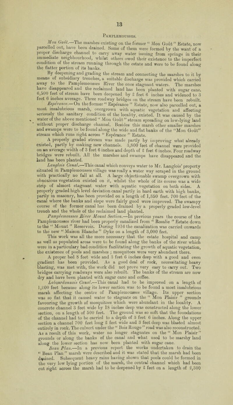 Pamplemousses. Mon Gout.—The marshes existing on the former “ Mon Gout” JKstate, now parcelled out, have been drained. Some of them were formed by the want of a proper discharge channel to carry away water issuing from springs in their immediate neighbourhood, whilst others owed their existence to the imperfect condition of the stream running through the estate and were to be found along the flatter portion of its banks. By deepening and grading the stream and connecting the marshes to it by means ©f subsidiary trenches, a suitable discharge was provided which carried away to the Pamplemousses River the once stagnant waters. The marshes have disappeared and the reclaimed land has been planted with sugar cane. 6,o0fJ feet of stieam have been deepened by 2 feet 6 inches and widened to 3 feet 6 inches average. 1 hree roadway bridges on the stream have been rebuilt. Esperanee. On the former “ Esperanee ” Estate, now also parcelled out, a most insalubrious marsh, overgrown with aquatic vegetation and affecting seriously the sanitary condition of the locality, existed. It was caused by the % ^ water of the above mentioned “ Mon Gout” stream spreading on low-lying land without proper discharge channel. Besides this marsh other smaller marshes and swamps were to be found along the wide and flat banks of the “Mon Gout” stream which runs right across “ Esperanee ” Estate. A properly graded stream was made partly by improving what already existed, partly by making new channels. 3,800 feet of channel were provided on an average width of 3 feet 6 inches and depth of 2 feet 6 inches. Four roadway bridges were rebuilt. All the marshes and swamps have disappeared and the land has been planted. Langlois Canal.— This canal which conveys water to Mr. Langlois* property situated in Pamplemousses village was really a water way scraped in the ground with practically no fall at all. A large objectionable swamp overgrown with obnoxious vegetation existed on it, whilst the whole of its course was a wide strip of almost stagnant water with aquatic vegetation on both sides. A properly graded high level deviation canal partly in hard earth with high banks, partly in masonry, has been provided on a length of 1,350 feet. 700 feet of the canal where the banks and slope were fairly good were improved. The swampy course of the former canal has been drained by a properly graded low-level trench and the whole of the reclaimed land planted. Pamplemousses River Mount Section.—In previous years the course of the Pamplemousses river had been properly canalized from “ Rosalie ” Estate down to the “ Mount ” Reservoir. During 1916 the canalization was carried onwards to the new “ Maison Blanche” Dyke on a length of 3,000 feet. This work was all the more necessary that the estate hospital and camp as well as populated areas were to be found along the banks of the river which were in a particulary bad condition facilitating the growth of aquatic vegetation, the existence of pools and marshes ; mosquitoes were very abundant there. A proper bed 8 feet wide and 3 feet 6 inches deep with a good and even gradient has been provided. As a good deal of rock, necessitating heavy blasting, was met with, the work did not prove very easy to carry out. Two bridges carrying roadways were also rebuilt. The banks of the stream are now dry and have been planted with sugar cane and coffee. Labo,urclonnais Canal.—This canal had to be improved on a length of 1,200 feet because along its lower section was to be found a most insalubrious marsh affecting the centre of Pamplemousses village. Its upper section was so flat that it caused water to stagnate on the “ Mon Plaisir ” grounds favouring the growth of mosquitoes which were abundant in the locality. A concrete channel 3 feet wide by 18 inches deep was constructed along the lower section, on a length of 500 feet. The ground was so soft that the foundations of the channel had to be carried to a depth of 3 feet 6 inches. Along the upper section a channel 700 feet long 2 feet wide and 3 feet deep was blasted almost entirely in rock. The culvert under the “ Bois Rouge ” road was also reconstructed. As a result of this work, water no longer stagnates on the “ Mon Plaisir ” grounds or along the banks of the canal and what used to be marshy land along the lower section has now been planted with sugar cane. Beau Plan.—In a previous report the works undertaken to drain the “ Beau Plan” marsh were described and it was stated that the marsh had been drained. Subsequent heavy rains having shown that pools could be formed in the very low lying portion of the marsh, the central channel which had been cut right across the marsh had to be deepened by 2 feet on a length of 2,300