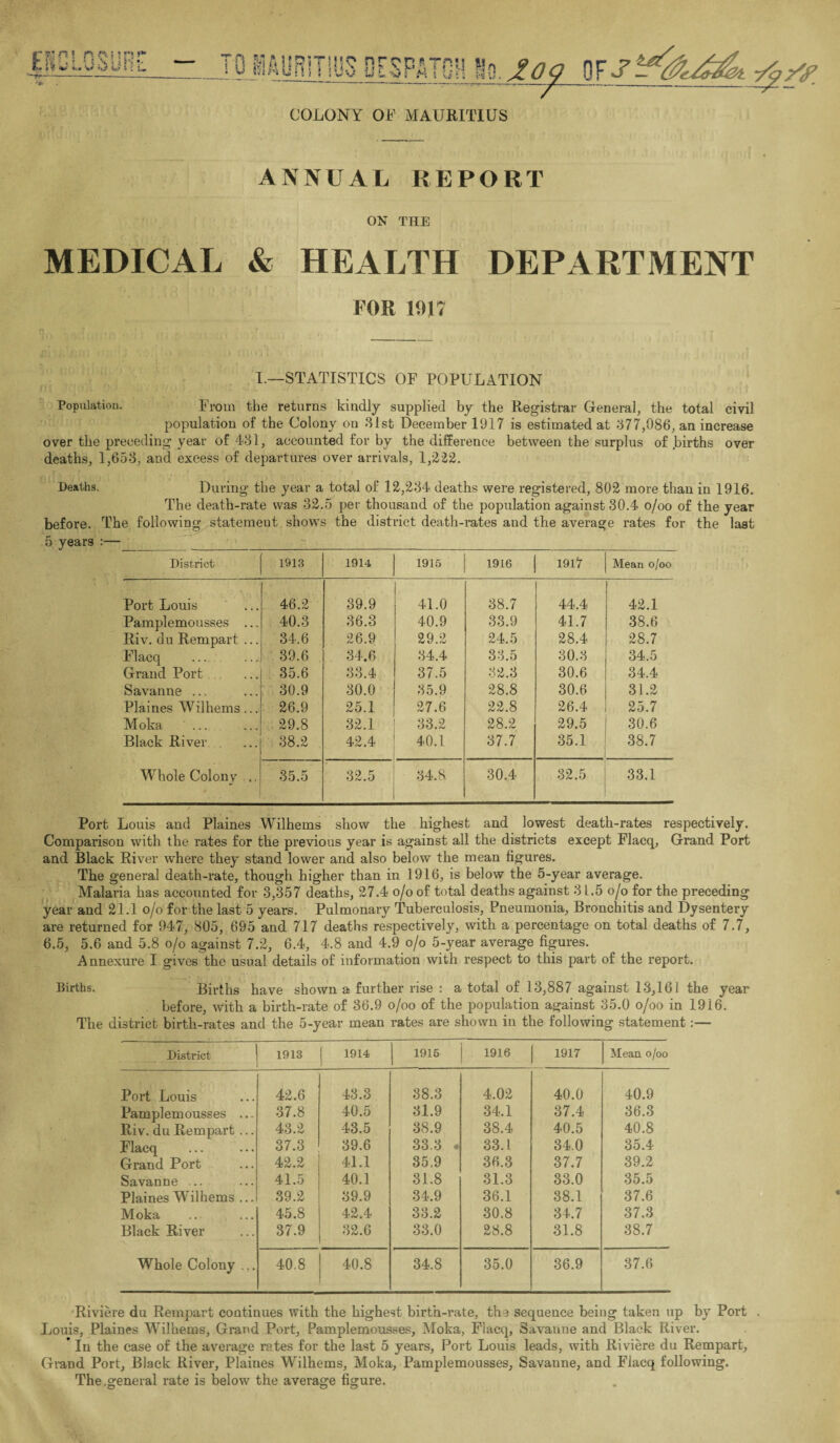 COLONY OF MAURITIUS ANNUAL REPORT ON THE MEDICAL & HEALTH DEPARTMENT FOR 1017 I.—STATISTICS OF POPULATION Population. From the returns kindly supplied by the Registrar General, the total civil population of the Colony on 31st December 1917 is estimated at 377,086, an increase over the preceding year of 431, accounted for by the difference between the surplus of .births over deaths, 1,653, and excess of departures over arrivals, 1,222. Deaths. During the year a total of 12,234 deaths were registered, 802 more than in 1916. The death-rate was 32.5 per thousand of the population against 30.4 o/oo of the year before. The following statement shows the district death-rates and the average rates for the last 5 years :—__~__ District 1913 1914 1915 1916 1917 Mean o/oo Port Louis 46.2 39.9 41.0 38.7 44.4 t 42.1 Pamplemousses ... 40.3 36.3 40.9 33.9 41.7 38.6 Riv. du Rempart ... 34.6 26.9 29.2 24.5 28.4 28.7 Flacq 39.6 34.6 34.4 33.5 30.3 34.5 Grand Port 35.6 33.4 37.5 32.3 30.6 34.4 Savanne ... 30.9 30.0 35.9 28.8 30.6 31.2 Plaines Wilhems ... 26.9 25.1 27.6 22.8 26.4 25.7 Moka ... 29.8 32.1 33.2 28.2 29.5 30.6 Black River 38.2 42.4 40.1 37.7 35.1 38.7 Whole Colony .. 35.5 32.5 34.8. 30.4 32.5 33.1 Port Louis and Plaines Wilhems show the highest and lowest death-rates respectively. Comparison with the rates for the previous year is against all the districts except Flacq, Grand Port and Black River where they stand lower and also below the mean figures. The general death-rate, though higher than in 1916, is below the 5-year average. Malaria has accounted for 3,357 deaths, 27.4 o/o of total deaths against 3 L.5 o/o for the preceding year and 21.1 o/o for the last 5 years. Pulmonary Tuberculosis, Pneumonia, Bronchitis and Dysentery are returned for 947, 805, 695 and 717 deaths respectively, with a percentage on total deaths of 7.7, 6.5, 5.6 and 5.8 o/o against 7.2, 6.4, 4.8 and 4.9 o/o 5-year average figures. Annexure I gives the usual details of information with respect to this part of the report. Births, Births have shown a further rise : a total of 13,887 against 13,161 the year before, with a birth-rate of 36.9 o/oo of the population against 35.0 o/oo in 1916. The district birth-rates and the 5-year mean rates are shown in the following statement:— District 1913 1914 1915 1916 1917 Mean o/oo Port Louis 42.6 43.3 38.3 4.02 40.0 40.9 Pamplemousses ... 37.8 40.5 31.9 34.1 37.4 36.3 Riv. du Rempart ... 43.2 43.5 38.9 38.4 40.5 40.8 Flacq 37.3 39.6 33.3 • 33.1 34.0 35.4 Grand Port 42.2 41.1 35.9 36.3 37.7 39.2 Savanne ... 41.5 40.1 31.8 31.3 33.0 35.5 Plaines Wilhems ... 39.2 39.9 34.9 36.1 38.1 37.6 Moka 45.8 42.4 33.2 30.8 34.7 37.3 Black River 37.9 32.6 33.0 28.8 31.8 38.7 Whole Colony ... 40.8 40.8 34.8 35.0 36.9 37.6 Riviere du Rempart continues with the highest birth-rate, the sequence being taken up by Port . Louis, Plaines Wilhems, Grand Port, Pamplemousses, Moka, Flacq, Savanne and Black River. ’ In the case of the average rates for the last 5 years, Port Louis leads, with Riviere du Rempart, Grand Port, Black River, Plaines Wilhems, Moka, Pamplemousses, Savanne, and Flacq following. The,general rate is below the average figure.