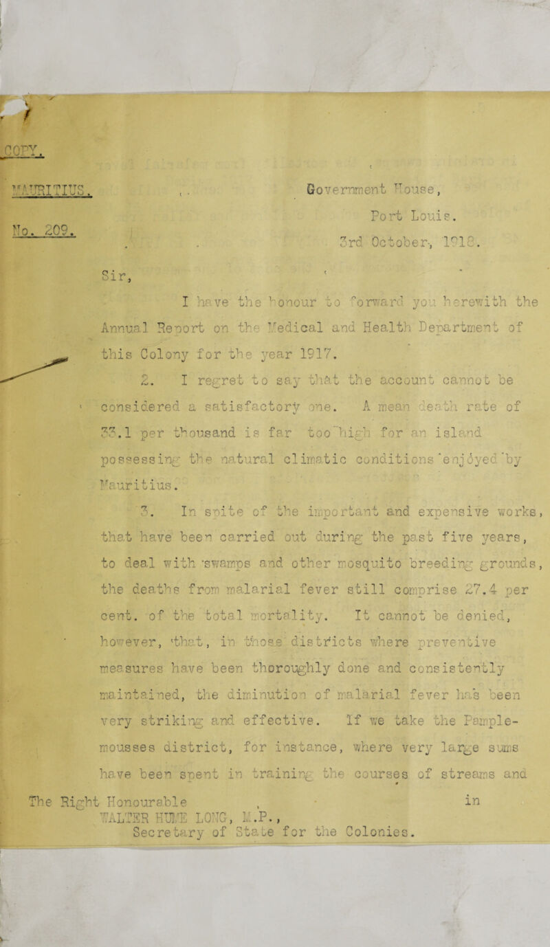 t nrv UJii f K A TfOT nVTTTC1 tl'Jiix x 1 U O No. 209. Govf rnment TTouse, Port Louie. 3rd October-, lnlc Sir, I have the honour to orward you herewith the Annual Reo'ort on the Medical and Health Department of this Colony for the year 1917. 2. I regret to say that the account cannot be considered a satisfactory one. A mean death rate of 33.1 per thousand is far toohigh for an island possessing the natural climatic conditions‘enjdyed'by Mauritius. 3. In spite of the important and expensive works, that have been carried out during the past five years, to deal with 'swamps and other mosquito breeding grounds, the deaths from malarial fever still comnrise 27.4 oer jfc x cent, of the total mortality. It cannot be denied, however, 'thet, in those districts where preventive measures have been thoroughly done and consistently maintained, the diminution of malarial fever has been very striking and effective. If we take the Pample- mousses district, for instance, where very large sums have been spent in training the courses of streams and ’he Right Honourable m ■’ALTER HUME LONG-, l .P., Secretary of State for the Colonies.