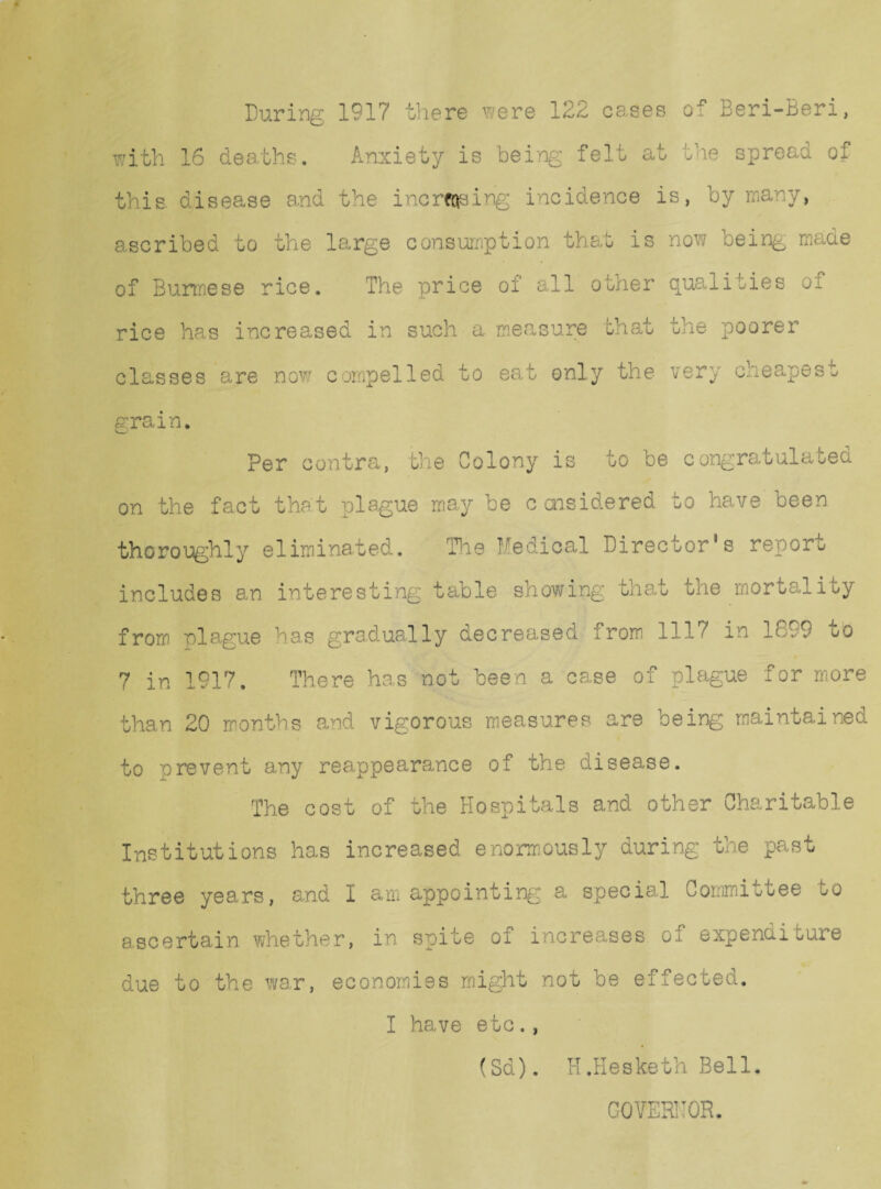 During 1917 there were 122 ca.ses of Beri-Beri, with 16 deaths. Anxiety; is being felt at the spread of this, disease and the increasing incidence is, by many, ascribed to the large consumption that is now being made of Burmese rice. The price of all other qualities of rice has increased in such a measure that the poorer classes are now compelled to eat only the very cheapest grain. V- Per contra, the Colony is to be congratulated on the fact that plague may be c cnsidered to have been thoroughly eliminated. The Medical Director's report includes an interesting table showing that the mortality from plague has gradually decreased from 1117 in 1899 to 7 in 1917. There has not been a case of plague for more than 20 months and vigorous measures are being maintained to orevent any reappearance of the disease. The cost of the Hospitals and other Charitable Institutions has increased enormously during the past three years, and I am appointing a special Committee uo ascertain whether, in spite of increases of expenditure due to the war, economies might not be effected. I have etc., (Sd). H.Hesketh Bell, GOVERNOR.