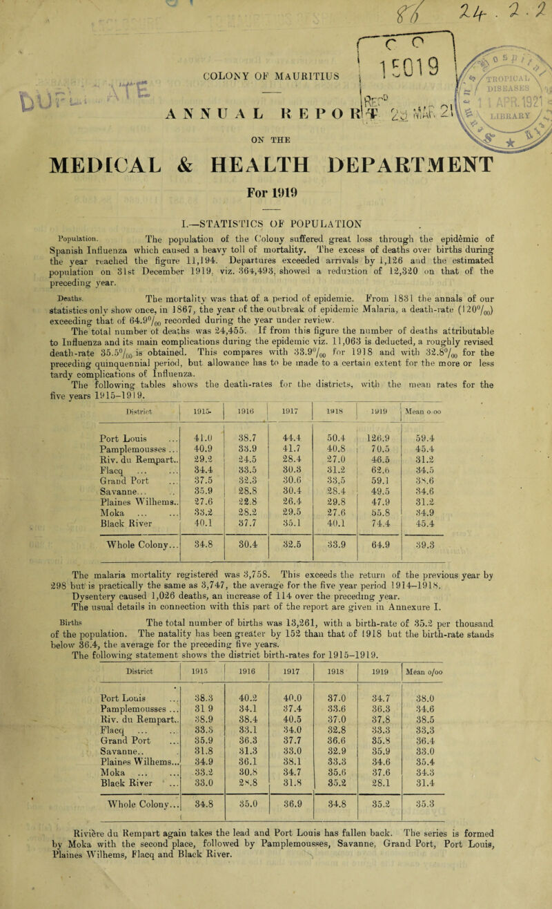 ) >. y »■1 COLONY OF MAURITIUS ANNUAL REPO ON THE s Aru. id LIBEARY MEDICAL & HEALTH DEPARTMENT For 1919 I.—STATISTICS OF POPULATION Population. The population of the Colony suffered great loss through the epidemic of Spanish Influenza which caused a heavy toll of mortality. The excess of deaths over births during the year reached the figure 11,194. Departures exceeded arrivals by 1,126 and the estimated population on 31st December 1919; viz. 36-1,493, showed a reduction of 12,320 on that of the preceding year. Deaths. The mortality was that of a period of epidemic. From 1831 the annals of our statistics only show once, in 1867, the year of the outbreak of epidemic Malaria, a death-rate (1 20°/00) exceeding that of 64.9°/00 recorded during the year under review. The total number of deaths was 24,455. If from this figure the number of deaths attributable to Influenza and its main complications during the epidemic viz. 11,063 is deducted, a roughly revised death-rate 35.5°/00 is obtained. This compares with 33.9°/00 f°r 1918 and with 32.8%0 i°r the preceding quinquennial period, but allowance has to be made to a certain extent for the more or less tardy complications of Influenza. The following tables shows the death-rates for the districts, with the mean rates for the five years 1915—1919. District 1915- | ]916 | 1917 1918 1919 Mean o oo Port Louis 41.0 38.7 44.4 50.4 126.9 59.4 Pamplemousses ... 40.9 33.9 41.7 40.8 70.5 45.4 Riv. du Rempart.. 29.2 24.5 28.4 27.0 46.5 31.2 Flaeq 34.4 33.5 30.3 31.2 62.6 34.5 Grand Port 37.5 32.3 30.6 33.5 59.1 38.6 Savanne... 35.9 28.8 30.4 28.4 49.5 34.6 Plaines Wilhems.. 27.6 22.8 26.4 29.8 47.9 31.2 Moka 33.2 28.2 29.5 27.6 55.8 34.9 Black River 40.1 37.7 35.1 40.1 74.4 45.4 Whole Colony... 34.8 30.4 32.5 33.9 64.9 39.3 The malaria mortality registered was 3,758. This exceeds the return of the previous year by 298 but is practically the same as 3,747, the average for the five year period 1914-1918. Dysentery caused 1,026 deaths, an increase of 114 over the preceding year. The usual details in connection with this part of the report are given in Annexure I. Births The total number of births was 13,261, with a birth-rate of 35.2 per thousand of the population. The natality has been greater by 152 than that of 1918 but the birth-rate stands below 36.4, the average for the preceding five years. The following statement shows the district birth-rates for 1915-1919. District 1915 1916 1917 1918 1919 Mean o/oo Port Louis 38.3 40.2 40.0 37.0 34.7 38.0 Pamplemousses ... 31 9 34.1 37.4 33.6 36.3 34.6 Riv. du Rempart.. 38.9 38.4 40.5 37.0 37.8 38.5 Flaeq 33.3 33.1 34.0 32.8 33.3 33.3 Grand Port 35.9 36.3 37.7 36.6 35.8 36.4 Savanne.. 31.8 31.3 33.0 32.9 35.9 33.0 Plaines Wilhems... 34.9 36.1 38.1 33.3 34.6 35.4 Moka 33.2 30.8 34.7 35.6 37.6 34.3 Black River  ... 33.0 2s.8 31.8 35.2 28.1 31.4 y Whole Colony... 34.8 35.0 36.9 34.8 35.2 35.3 Riviere du Rempart again takes the lead and Port Louis has fallen back. The series is formed by Molca with the second place, followed by Pamplemousses, Savanne, Grand Port, Port Louis, Plaines Wilhems, Flaeq and Black River. A