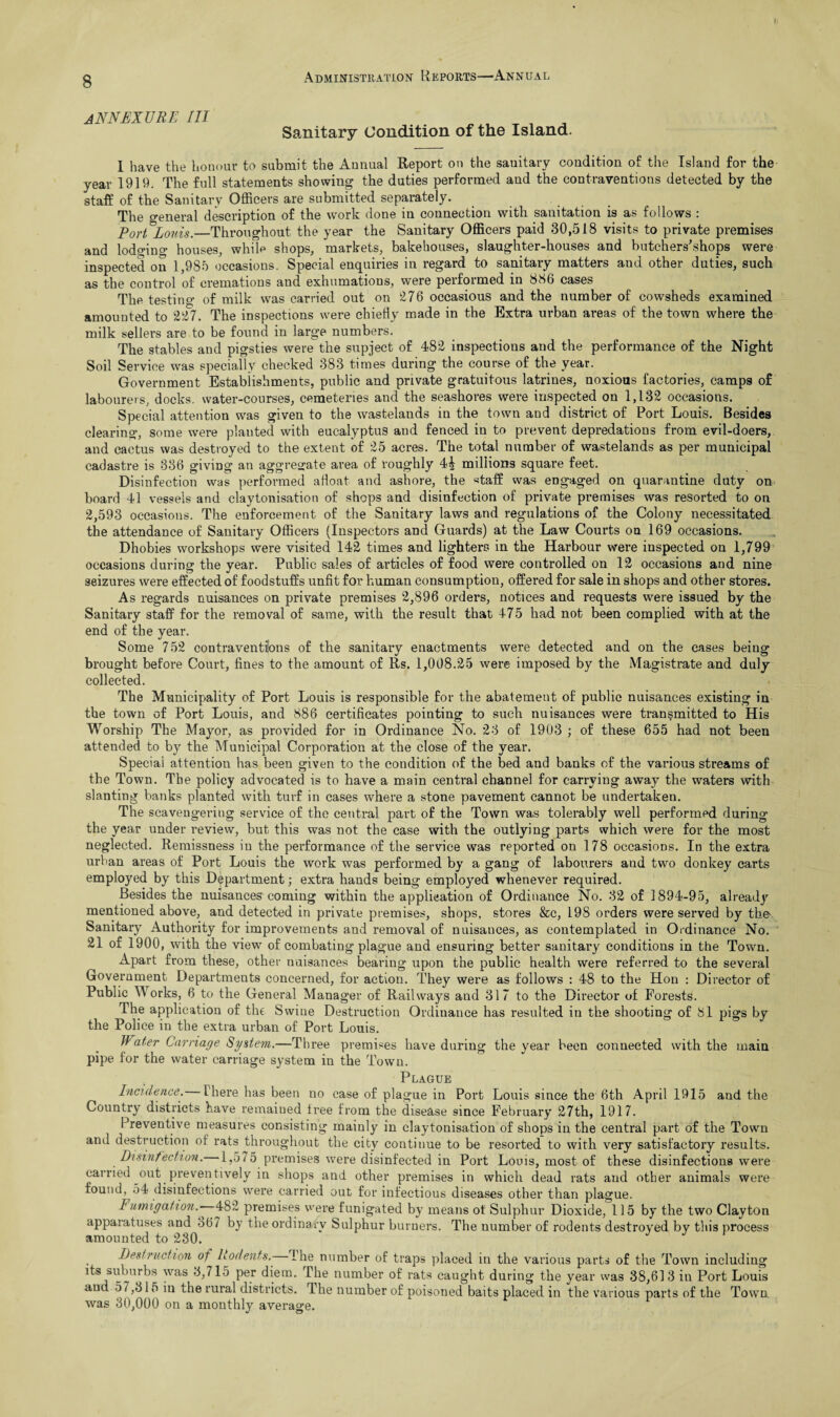 ANNEXURL III Sanitary Condition of the Island. I have the honour to submit the Annual Report on the sanitary condition of the Island for the year 1919. The full statements showing the duties performed and the contraventions detected by the staff of the Sanitary Officers are submitted separately. The general description of the work done in connection with sanitation is as follows : Fort Louis._Throughout the year the Sanitary Officers paid 30,518 visits to private premises and lodging houses, while shops, markets, bakehouses, slaughter-houses and butchers'shops were inspected on 1,985 occasions. Special enquiries in regard to sanitary matters and other duties, such as the control of cremations and exhumations, were performed in 856 cases The testing of milk was carried out on 276 occasious and the number of cowsheds examined amounted to 227. The inspections were chiefly made in the Extra urban areas of the town where the milk sellers are to be found in large numbers. The stables and pigsties were the supject of 482 inspections and the performance of the Night Soil Service was specially checked 383 times during the course of the year. Government Establishments, public and private gratuitous latrines, noxious factories, camps of labourers, docks, water-courses, cemeteries and the seashores were inspected on 1,132 occasions. Special attention was given to the wastelands in the town and district of Port Louis. Besides clearing, some were planted with eucalyptus and fenced in to prevent depredations from evil-doers, and cactus was destroyed to the extent of 25 acres. The total number of wastelands as per municipal cadastre is 336 giving an aggregate area of roughly 4^ millions square feet. Disinfection was performed afloat and ashore, the ‘■staff was engaged on quarantine duty on board 41 vessels and claytonisation of shops and disinfection of private premises was resorted to on 2,593 occasions. The enforcement of the Sanitary laws and regulations of the Colony necessitated the attendance of Sanitary Officers (Inspectors and Guards) at the Law Courts on 169 occasions. Dhobies workshops were visited 142 times and lighters in the Harbour were inspected on 1,799 occasions during the year. Public sales of articles of food were controlled on 12 occasions and nine seizures were effected of foodstuffs unfit for human consumption, offered for sale in shops and other stores. As regards nuisances on private premises 2,896 orders, notices and requests were issued by the Sanitary staff for the removal of same, with the result that 475 had not been complied with at the end of the year. Some 752 contraventions of the sanitary enactments were detected and on the cases being brought before Court, fines to the amount of Rs. 1,008.25 were imposed by the Magistrate and duly collected. The Municipality of Port Louis is responsible for the abatement of public nuisances existing in the town of Port Louis, and 886 certificates pointing to such nuisances were transmitted to His Worship The Mayor, as provided for in Ordinance No. 23 of 1903 ; of these 655 had not been attended to by the Municipal Corporation at the close of the year. Special attention has been given to the condition of the bed and banks of the various streams of the Town. The policy advocated is to have a main central channel for carrying away the waters with slanting banks planted with turf in cases where a stone pavement cannot be undertaken. The scavengering service of the central part of the Town was tolerably well performed during the year under review, but this was not the case with the outlying parts which were for the most neglected. Remissness in the performance of the service was reported on 178 occasions. In the extra urban areas of Port Louis the work was performed by a gang of labourers and two donkey carts employed by this Department; extra hands being employed whenever required. Besides the nuisances coming within the application of Ordinance No. 32 of 1894-95, already mentioned above, and detected in private premises, shops, stores &c, 198 orders were served by the Sanitary Authority for improvements and removal of nuisances, as contemplated in Ordinance No. 21 of 1900, with the view of combating plague and ensuring better sanitary conditions in the Town. Apart from these, other nuisances bearing upon the public health were referred to the several Government Departments concerned, for action. They were as follows : 48 to the Hon : Director of Public Works, 6 to the General Manager of Railways and 317 to the Director of Forests. The application of the Swine Destruction Ordinance has resulted in the shooting of 81 pigs by the Police in the extra urban of Port Louis. Water Carriage System.—Three premises have during the year been connected with the main pipe for the water carriage system in the Town. , Plague Incidence’. there has been no case of plague in Port Louis since the 6th April 1915 and the Country districts have remained free from the disease since February 27th, 1917. Preventive measures consisting mainly in claytonisation of shops in the central part of the Town and destruction of rats throughout the city continue to be resorted to with very satisfactory results. Disinfection. 1,575 premises were disinfected in Port Louis, most of these disinfections were carried out preventively in shops and other premises in which dead rats and other animals were found, 54 disinfections were carried out for infectious diseases other than plague. Fumigation.' 482 premises were funigated by means ot Sulphur Dioxide, 115 by the two Clayton appaiatuses and 367 by the ordinary Sulphur burners. The number of rodents destroyed by this process amounted to 230. Destruction ot Rodents.- I he number of traps placed in the various parts of the Town including its suburbs was 3,715 per diem. The number of rats caught during the year was 38,613 in Port Louis and 57,315 in the rural districts. The number of poisoned baits placed in the various parts of the Town was 30,000 on a monthly average.