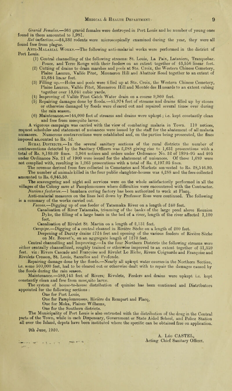 Gravid Females.—363 gravid females were destroyed in Port Louis and he number of young ones found in them amounted to 1,981. Rat inflection.—24,332 rodents were mieroscopically examined during the year, they were all found free from plague. Anti-Malarial Works.—The following anti-malarial works were performed in the district of Port Louis. (1) Central channelling of the following streams: St. Louis, La Paix, Lataniers, Tranquebar. Pouce, and Terre Rouge with their feeders on an extent together of 43,556 linear feet. (2) Cutting of drains to drain marshes and pools at Ste. Croix, the Western Chinese Cemetery, Plaine Lauzun, Vallee Pitot, Monneron Hill and Abattoir Road together to an extent of 25,684 linear feet. (3) Filling up.— Holes and pools were filled up at Ste. Croix, the Western Chinese Cemetery, Plaine Lauzun, Vallee Pitot, Monneron Hill and Montec des Hussards to an extent cubing together over 13,041 cubic yards. (4) Improving of Vallee Pitot Catch Water drain on a course 9,960 feet. (5) Repairing damages done by floods.—45,974 feet of streams and drains filled up by stones or otherwise damaged by floods were cleared out and repaired several times over during the rain season. (6) Maintenance.—144,000 feet of streams and drains were upkept; i.e. kept constantly clean and free from mosquito larvse. A vigorous campaign was carried with the view of combating malaria in Town. 110 notices, request schedules and statement of nuisances were issued by the staff for the abatement of all malaria nuisances. Numerous contraventions were established and, on the parties being prosecuted, the fines imposed amounted to Rs. 52. Rural Districts.—In the several sanitary sections of the rural districts the number of contraventions detected by the Sanitary Officers was 2,288 giving rise to 1,631 prosecutions with a total of Rs. 8,189.09 fines. 3,964 notices and orders under Ordinance No. 32 of 1894-95 and 405 under Ordinance No. 21 of 1900 were issued for the abatement of nuisances. Of these 1,689 were not complied with, resulting in 1,263 prosecutions with a total of Rs. 2,197.05 fines. The revenue derived from fees collected in Cemeteries aud Markets amounted to Rs. 28,516.90. The number of animals killed in the four public slaughter-houses was 4,288 and the fees collected amounted to Rs. 6,945.50. The scavengering and night soil services were on the whole satisfactorily performed in all the villages of the Colony save at Pamplemousses where difficulties were encountered with the Contractor. Aoaious factories.—1 bambara curing factory has been authorized to work at Flacq. Anti-malarial measures on the lines laid down by Professor Ross were continued. The following is a summary of the works carried out. Vacoas.—Digging up of one feeder of Tatamaka River on a length of 240 feet. Canalisation of River Tatamaka, trimming of the banks of the large pond above Reunion Dyke, the filling of a large basin in the bed of a river, length of the river affected 1,100 feet. Canalisation of Rivulet St. Martin on a length of 2,131 feet. Ourepipe.—Digging of a central channel in Riviere Seche on a length of 200 feet. Deepening of Daruty drains 2724 feet and opening of the various feeders of Riviere Seche on Mr. Bouvet's, on an aggregate length of 1270 feet. Central channelling and Improving.—In the four Northern Districts the following streams were either centrally channellized, roughly trained or otherwise improved to an extent together of 31,359 feet, viz: Rivers Cascade and Fran^oise and Rivulet Le Riche, Rivers Coignarde and Franyoise and Rivulets Cresson, St. Louis, Sarcelles and Profcnde. Repairing damage done by the floods.—Nearly all upkept water courses in the Northern. Section, i.e. some 500,000 feet, had to be cleared out or otherwise dealt with to repair the damages caused by the floods during the rain season. Maintenance.—580,143 feet of Rivers, Rivulets, Feeders and drains were upkept i.e. kept constantly clean and free from mosquito larvie. The system of house-to-house distribution of quinine has been continued and Distrtbutors appointed for the following sections : One for Port Louis, One for Pamplemousses, Riviere du Rempart and Flacq, One for Moka, Plaines Wilhems, One for the Southern districts. The Municipality of Port Louis is also entrusted with the distribution of the drug in the Central parts of the Town, while in each Dispensary, Government or State Aided School, and Police Station all over the Island, depots have been instituted where the specific can be obtained free on application. 9th Juue, 1920. A. Leo CASTEL, Acting Chief Sanitary Officer.