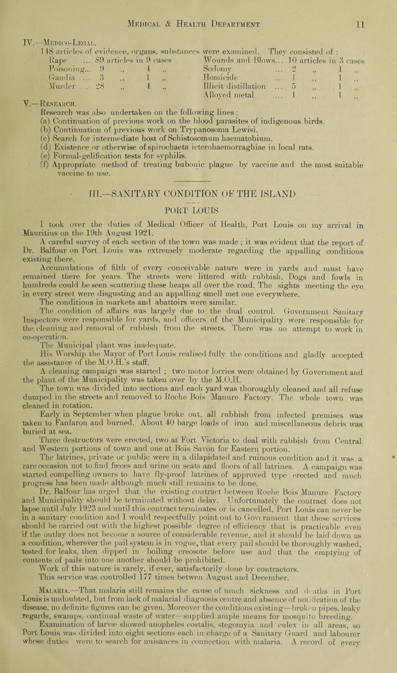 IV.—M edico-Leg AL. 148 articles of evidence, organs, substances were examined. They consisted of : Rape Poisoning.. Gandia .. Murder V.—Research. 80 articles in 9 cases 0 „ 1 „ ■3 „ 1 „ 28 4 „ Wounds and Blows... 10 articles in 3 cases Sodomy ... 2 ,, 1 Homicide ... 1 ,, 1 ,, Illicit distillation ... 5 ,, 1 Alloyed metal ... 1 1 Research was also undertaken on the following lines: (a) Continuation of previous work on the blood parasites of indigenous birds. (b) Continuation of previous work on Trypanosoma Lewisi. (c) Search for intermediate host of Schistosomum haematobium. (d) Existence or otherwise of spirochaeta icterohaemorraghiae in local rats. (e) Formal-gelifi cation tests for syphilis. (f) Appropriate method of treating bubonic plague by vaccine and the most suitable vaccine to use. III.—SANITARY CONDITION OF THE ISLAND PORI’ LOUIS I took over the duties of Medical Officer of Health, Port Louis on my arrival in Mauritius on the 19th August 1921. A careful survey of each section of the town was made ; it was evident that the report of Dr. Balfour on Port Louis was extremely moderate regarding the appalling conditions existing there. Accumulations of filth of every conceivable nature were in yards and must have remained there for years. The streets were littered with rubbish. Dogs and fowls in hundreds could be seen scattering these heaps all over the road. The sights meeting the eve in every street were disgusting and an appalling smell met one everywhere. The conditions in markets and abattoirs were similar. The condition of affairs was largely due to the dual control. Government Sanitari- Inspectors were responsible for yards, and officers of the Municipality were responsible for the cleaning and removal of rubbish from the streets. There was no attempt to work in co-operation. The Municipal plant was inadequate. His Worship the Mayor of Port Louis realised fully the conditions and gladly accepted the assistance of the M.O.H.’s staff. A cleaning campaign was started ; two motor lorries were obtained by Government and the plant of the Municipality was taken over by the M.O.H. The town was divided into sections and each yard was thoroughly cleaned and all refuse dumped in the streets and removed to Roche Bois Manure Factory. The whole town was cleaned in rotation. Early in September when plague broke out, all rubbish from infected premises was taken to Fanfaron and burned. About 40 barge loads of iron and miscellaneous debris was buried at sea. Three destructors were erected, two at Fort Victoria to deal with rubbish from Central and Western portions of town and one at Bois Savon for Eastern portion. The latrines, private or public were in a dilapidated and ruinous condition and it was a rare occasion not to find fames and urine on seats and floors of all latrines. A campaign was started compelling owners to have fly-proof latrines of approved type erected and much progress has been made although much still remains to be done. Dr. Balfour has urged that the existing contract between Roche Bois Manure Factory and Municipality should be .terminated without delay. Unfortunately the contract does not lapse until duly 1923 and until this contract terminates or is cancelled, Port Louis can never be in a sanitary condition and I would respectfully point out to Government that these services should be carried out with the highest possible degree of efficiency that is practicable even if the outlay does not become a source of considerable revenue, and it should be laid down as a condition, wherever the pail system is in vogue, that every pail should be thoroughly washed, tested for leaks, then dipped in boiling creosote before use and that the emptying of contents of pails into one another should be prohibited. Work of this nature is rarely, if ever, satisfactorily done by contractors. This service was controlled 177 times betwen August and December. Malaria.—That malaria still remains the cause of much sickness and deaths in Port Louis is undoubted, but from lack of malarial diagnosis centre and absence of not i fication of the disease, no definite figures can be given. Moreover the conditions existing—broken pipes, leaky regards, swamps, continual waste of water—supplied ample means for mosquito breeding. Examination of larvm showed-anopheles eostalis, stegomyia and culex in all areas, so Port Louis was divided into eight sections each in charge of a Sanitary Guard and labourer whose duties were to search for nuisances in connection with malaria. A record of everv