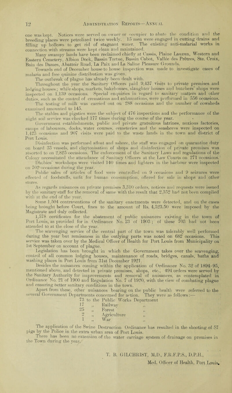 one was kept. Notices were served on owner or occupier to abate the condition and the breeding places were petrolized twice weekly. 1.5 men were engaged in cutting drains and filling up hollows to get rid of stagnant water. The existing anti-malarial works in connection with streams were kept clean and maintained. Many swampy lands have been reclaimed chiefly at Cassis, Plame Lauzun, Western and Eastern Cemetery, Albion Dock, Bassin Tortue, Bassin Cabot, Vallee des Pretres, Ste. Croix, Bain des Dames, Abattoir Road, La Paix and La Saline Pleasure Grounds. Towards end of December house to house inspection was made to investigate cases of malaria and free quinine distribution was given. The outbreak of plague has already been dealt with. Throughout the }mar the Sanitary Officers paid 9,437 visits to private premises and lodging-houses; while shops, markets, bakehouses, slaughter houses and butchers’ shops were inspected on 1,139 occasions. Special enquiries in regard to sanitary matters and other duties, such as the control of cremations and exhumations, were performed in 556 occasions. The testing of milk was carried out on 288 occasions and the number of cowsheds examined amounted to 145. The stables and pigsties were the subject of 476 inspections and the performance of the night soil service was checked 177 times during the course of the year. Government establishments, public and private gratuitous latrines, noxious factories, camps of labourers, docks, water courses, cemeteries and the seashores were inspected on 1,423 occasions and 907 visits were paid to the waste lands in the town and district of Port Louis. Disinfection was performed afloat and ashore, the staff was engaged on quarantine duty on board 33 vessels, and clay Ionisation of shops and disinfection of private premises was resorted to on 2,825 occasions. The enforcement of the Sanitary Laws and regulations of the Colony necessitated the attendance of Sanitary Officers at the Law (hurts on 271 occasions. Dhobies’ workshops were visited 140 times and lighters in the harbour were inspected on 702 occasions during the year. Public sales of articles of food were controlled on 9 occasions and 9 seizures were effected of foodstuffs, unfit for human consumption, offered for sale in shops and other stores. As regards nuisances on private premises 3,310 orders, notices and requests were issued by the sanitary staff for the removal of same with the result that 2,352 had not been complied with at the end of the year. Some 1,504 contraventions of the sanitary enactments were detected, and on the cases being brought before Court, fines to the amount of Rs. 4,523.50 were imposed by the Magistrate and duly collected. 1,578 certificates for the abatement of public nuisances existing in the town of Port Louis, as provided for in Ordinance No. 23 of 1903 ; of these 703 had not been attended to at the close of the year. The scavenging service of the central part of the town was tolerably well performed during the year but remissness in the outlying parts was noted on 682 occasions. This service was taken over by the Medical Officer of Health for Port Louis from Municipality on 1st September on account of plague. Legislation has been brought in which the Government takes over the scavenging, control of all common lodging houses, maintenance of roads, bridges, canals, baths and washing places in Port Louis from 31st December 1921. Besides the nuisances coming within the application of Ordinance No. 32 of 1894-95, mentioned above, and detected in private premises, shops, etc., 494 orders were served by the Sanitary Authority for improvements and removal of nuisances, as contemplated in Ordinance No. 21 of 1900 and Regulation No. 7 of 1920, with the view of combating plague and ensuring better sanitary conditions in the town. Apart from these, other nuisances bearing on the public health were referred to the several Government Departments concerned for aetion. They were as follows :— 73 to the Public Works Department 17 ,, Railway ,, 25 „ Forest „ 2 „ Agriculture „ 1 „ War I he application of the Swine Destruction Ordinance has resulted in the shooting of 57 pigs by the Police in the extra urban area of Port Louis. r 1 here has been no extension of the water carriage system of drainage on premises in the Town during the year. T. B. GILCHRIST, M.D., F.R.F.P.S., D.P.H., Med. Officer of Health, Port Louis.