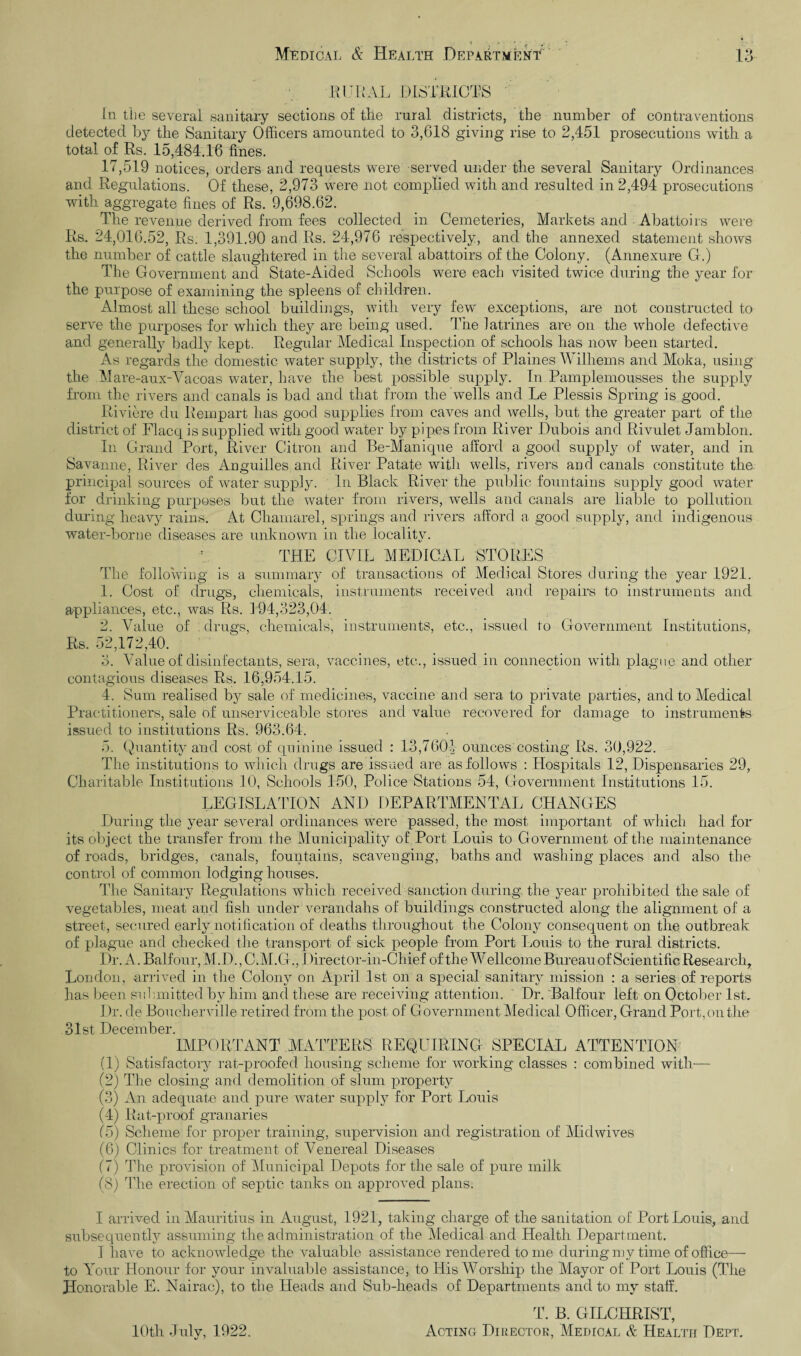 < , - : X Medical & Health Department 13 RURAL DISTRICTS in the several sanitary sections of the rural districts, the number of contraventions detected by the Sanitary Officers amounted to 3,618 giving rise to 2,451 prosecutions with a total of Rs. 15,484.16 fines. 17,519 notices, orders and requests were served under the several Sanitary Ordinances and Regulations. Of these, 2,973 were not complied with and resulted in 2,494 prosecutions with aggregate fines of Rs. 9,698.62. The revenue derived from fees collected in Cemeteries, Markets and Abattoirs were Rs. 24,016.52, Rs. 1,391.90 and Rs. 24,976 respectively, and the annexed statement shows the number of cattle slaughtered in the several abattoirs of the Colony. (Annexure G.) The Government and State-Aided Schools were each visited twice during the year for the purpose of examining the spleens of children. Almost all these school buildings, with very few exceptions, are not constructed to serve the purposes for which they are being used. The latrines are on the whole defective and generally badly kept. Regular Medical Inspection of schools has now been started. As regards the domestic water supply, the districts of Plaines Wilhems and Moka, using the Mare-aux-Vacoas water, have the best possible supply. In Pamplemousses the supply from the rivers and canals is bad and that from the wells and Le Plessis Spring is good. Riviere du Rempart has good supplies from caves and wells, but the greater part of the district of Flacq is supplied with good water by pipes from River Dubois and Rivulet Jamblon. In Grand Port, River Citron and Be-Manique afford a good supply of water, and in Savanne, River des Anguilles and River Patate with wells, rivers and canals constitute the. principal sources of water supply. In Black River the public fountains supply good water for drinking purposes but the water from rivers, wells and canals are liable to pollution during heavy rains. At Chamarel, springs and rivers afford a good supply, and indigenous water-borne diseases are unknown in the locality. f THE CIVIL MEDICAL STORES The following is a summary of transactions of Medical Stores during the year 1921. 1. Cost of drugs, chemicals, instruments received and repairs to instruments and appliances, etc., was Rs. 194,323,04. 2. Value of drugs, chemicals, instruments, etc., issued to Government Institutions, Rs. 52,172,40. 3. Value of disinfectants, sera, vaccines, etc., issued in connection with plague and other contagious diseases Rs. 16,954.15. 4. Sum realised by sale of medicines, vaccine and sera to private parties, and to Medical Practitioners, sale of unserviceable stores and value recovered for damage to instruments issued to institutions Rs. 963.64. 5. Quantity and cost of quinine issued : 13,7601- ounces costing Rs. 30,922. The institutions to which drugs are issued are as follows : Hospitals 12, Dispensaries 29, Charitable Institutions 10, Schools 150, Police Stations 54, Government Institutions 15. LEGISLATION AND DEPARTMENTAL CHANGES During the year several ordinances were passed, the most important of which had for its object the transfer from the Municipality of Port Louis to Government of the maintenance of roads, bridges, canals, fountains, scavenging, baths and washing places and also the control of common lodging houses. The Sanitary Regulations which received sanction during the year prohibited the sale of vegetables, meat and fish under verandahs of buildings constructed along the alignment of a street, secured early notification of deaths throughout the Colony consequent on the outbreak of plague and checked the transport of sick people from Port Louis to the rural districts. Dr. A. Balfour, M.D., C.M.G., I )irector-in-Chief of the Wellcome Bureau of Scientific Research, London, arrived in the Colony on April 1st on a special sanitary mission : a series of reports has been submitted by him and these are receiving attention. ' Dr. Balfour left on October 1st. Dr. de Boucherville retired from the post of Government Medical Officer, Grand Port, on the 31st December IMPORTANT MATTERS REQUIRING SPECIAL ATTENTION (1) Satisfactory rat-proofed housing scheme for working classes : combined with— (2) The closing and demolition of slum property (3) An adequate and pure water supply for Port Louis (4) Rat-proof granaries (5) Scheme for proper training, supervision and registration of Mid wives (6) Clinics for treatment of Venereal Diseases (7) The provision of Municipal Depots for the sale of pure milk (8) The erection of septic tanks on approved plans. I arrived in Mauritius in August, 1921, taking charge of the sanitation of Port Louis, and subsequently assuming the administration of the Medical and Health Department. I have to acknowledge the valuable assistance rendered tome during my time of office— to Tour Honour for your invaluable assistance, to His Worship the Mayor of Port Louis (The Honorable E. Nairac), to the Heads and Sub-heads of Departments and to my staff. T. B. GILCHRIST, Acting Director, Medical & Health Dept. 10th July, 1922.