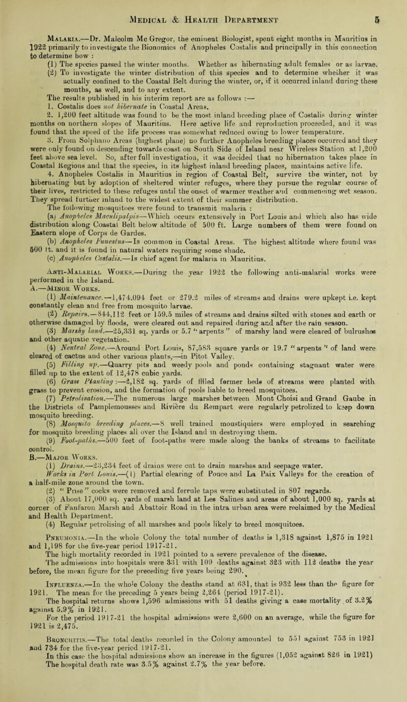 Malaria.—Dr. Malcolm Me Gregor, the eminent Biologist, spent eight months in Mauritius in 1922 primarily to investigate the Bionomics of Anopheles Costalis aud principally in this connection to determine how : (1) The species passed the winter months. Whether as hibernating adult females or as larvae. (2) To investigate the winter distribution of this species and to determine whether it was actually conlined to the Coastal Belt during the winter, or, if it occurred inland during these months, as well, and to any extent. The results published in his interim report are as follows :— 1. Costalis does not hibernate in Coastal Areas. 2. i,200 feet altitude was found to be the most inland breeding place of Costalis during winter months on northern slopes of Mauritius. Here active life and reproduction proceeded, and it was found that the speed of the life process was somewhat reduced owing to lower temperature. 3. Prom Solphano Areas (highest plane) no further Anopheles breeding places occurred and they were only found on descending towards coast on South Side of Island near Wireless Station at 1,200 feet above sea level. So, after full investigation, it was decided that no hibernation takes place in Coastal Regions and that the species, in its highest inland breeding places, maintains active life. 4. Anopheles Costalis in Mauritius in region of Coastal Belt, survive the winter, not by hibernating but by adoption of sheltered winter refuges, where they pursue the regular course of their lives, restricted to these refuges until the ouset of warmer weather and commencing wet season. They spread further inland to the widest extent of their summer distribution. The following mosquitoes were found to transmit malaria : (a) Anopheles Maculipalpis—Which occurs extensively in Port Louis and which also has wide distribution along Coastal Belt below altitude of 500 ft. Large numbers of them were found on Eastern slope of Corps de Gardes. (b) Anopheles Funestus—Is common in Coastal Areas. The highest altitude where found was 500 ft. and it is found in natural waters requiring some shade. (c) Anopheles Costalis.—Is chief agent for malaria in Mauritius. Anti-Malarial Works.—During the year 1922 the following anti-malarial works were performed in the Island. A. —Minor Works. (1) Maintenance. —1,474.094 feet or 279.2 miles of streams and drains were upkept i.e. kept constantly clean and free from mosquito larvae. (2) Repairs.—844,112 feet or 159.5 miles of streams and drains silted with stones and earth or otherwise damaged by floods, were cleared out and repaired during and after the rain season. (8) Marshy land.—25,331 sq. yards or 5.7 ‘‘arpents” of marshy land were cleared of bulrushee and other aquatic vegetation. (4) Neutral Zone.—Around Port Louis, 87,583 square yards or 19.7 “ arpents of land were cleared of cactus and other various plants,—in Pitot Valley. (5) Filling up.—Quarry pits and weedy pools and ponds containing stagnant water were filled up to the extent of 12,478 cubic yards. (6) Grass Planting:—2,182 sq. yards of filled former beds of streams were planted with grass to prevent erosion, and the formation of pools liable to breed mosquitoes. (7) Petrolisation.—The numerous large marshes between Mont Choisi and Grand Gaube in the Districts of Pamplemousses and Riviere du Rempart were regularly petrolized to keep down mosquito breeding. (8) Mosquito breeding places.—8 well trained moustiquiers were employed in searching for mosquito breeding places all over the Island and in destroying them. (9) Foot-paths.—500 feet of foot-paths were made along the banks of streams to facilitate control. B. —Major Works. (1) Drains.—23,234 feet of drains were cut to drain marshes and seepage water. Works in Port Louis.—(1) Partial clearing of Pouce and La Paix Valleys for the creation of a half-mile zone around the town. (2) “ Prise” cocks were removed and ferrule taps were substituted in 807 regards. (3) About 17,000 sq. yards of marsh land at Les Salines and areas of about 1,000 sq. yards at corner of Fanfaron Marsh and Abattoir Road in the intra urban area were reclaimed by the Medical and Health Department. (4) Regular petrolising of all marshes and pools likely to breed mosquitoes. Pneumonia.—-In the whole Colony the total number of deaths is 1,318 against 1,875 in 1921 and 1,198 for the five-year period 1917-21. The high mortality recorded in 1921 pointed to a severe prevalence of the disease. The admissions into hospitals were 331 with 109 deaths against 323 with 112 deaths the year before, the mean figure for the preceding five years being 290. Influenza.—In the whole Colony the deaths stand at 631, that is 932 less than the figure for 1921. The mean for the preceding 5 years being 2,264 (period 1917-21). The hospital returns shows 1,596 admissions with 51 deaths giving a case mortality of '6.2% against 5.9% in 1921. For the period 1917-21 the hospital admissions were 2,600 on an average, while the figure for 1921 is 2,475. Bronchitis.—The total deaths recorded in the Colony amounted to 551 against 753 in 1921 and 734 for the five-year period 1917-21. In this case the hospital admissions show an increase in the figures (1,052 against 826 in 1921) The hospital death rate was 3.5% against 2.7% the year before.