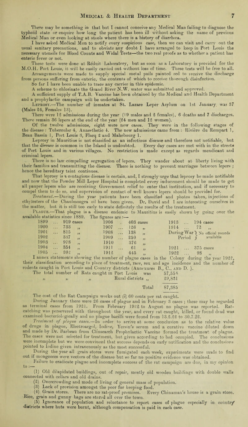 There may be something in that but I cannot conceive any Medical Man failing to diagnose the typhoid state or enquire how long the patient has been ill without asking the name of previous Medical Man or even looking at stools where there is a history of diarrhoea. I have asked Medical Men to notify every suspicious case, then we can visit and carry out the usual sanitary precautions, and to obviate any doubt I have arranged to keep in Port Louis the necessary utensils for Blood Counts and Widal Tests—the two real proofs as to whether a patient has enteric fever or not. These tests were done at Reduit Laboratory, but as soon as a Laboratory is provided for the M.O.H. Port Louis, it will be easily carried out without loss of time. These tests will he free to all. Arrangements were made to supply special metal pails painted red to receive the discharge from persons suffering from enteric, the contents of which to receive thorough disinfection. So far I have been unable to trace any carrier in this epidemic. A scheme to chlorinate the Grand River N.W. water was submitted and approved. A sufficient supply of T.A.B. Vaccine has been obtained by the Medical and Health Department and a prophylactic campaign will be undertaken. Leprosy.—The number of inmates at St. Lazare Leper Asylum on 1st January was 37 (Males 24, Females 13). There were 12 admissions during the year (19 males and 2 females), 6 deaths and 7 discharges. There remain 36 lepers at the end of the year (24 men and 12 women). Of the twelve admissions, eight were new cases. They were in the following stages of the disease : Tubercular 4, Anaesthetic 4. The new admissions came from : Riviere du Rempartl, Beau Bassin 1, Port Louis 3, Flacq 2 and Mahebourg 1. Leprosy in Mauritius is not classified as an infectious disease and therefore not notifiable, but that the disease is common in the Island is undoubted. Every day cases are met with in the streets of Port Louis and in various villages. No restriction is made except as regards mendicant and criminal lepers. There is no law compelling segregation of lepers. They wander about at liberty living with their families and transmitting the disease. There is nothing to prevent marriages between lepers ; hence the hereditary taint continues. That lepros}^ is a contagious disease is certain, and, I strongly urge that leprosy be made notifiable and now that the Powder Mill Leper Hospital is completed every inducement should be made to get all pauper lepers who are receiving Government relief to enter that institution, and if necessary to compel them to do so, and supervision of contact of well known lepers should be provided for. Treatment.—During the year patients have been classified aud photos taken, injections of ethylesters of the Chaulmoogra oil have been given. Dr. David and 1 are interesting ourselves in the matter, but it is still too early to state definitely the results of the treatment. [able statistics since 1889. The figures are 1899 ... 919 cases 1906 , 403 cases 1900 ... 733 1907 ... 126 1901 ... 815 )) 1908 ... 138 1902 337 )) 1909 ... 250 1903 ... 9?8 )) 1910 376 j) 1904 ... 354 1911 ... 61 1905 ... 202 1912 445 5 > I annex statements showing the number of plague cases 1913 ... 194 casee 1914 ... 72 „ During War 5 No official records Period J available 1921 1922 375 cases 98 „ their classification according to place of treatment, race, sex and age incidence and the number of rodents caught in Port Louis aud Country districts (Annexures B., C., and D. ). The total number of Rats caught in Port Louis was 57,55L Rural districts 29,831 Total 87,385 The cost of the Rat Campaign works out (S) 60 cents per rat caught. During January there were 26 cases of plague and in February 3 cases ; these may be regarded as terminal cases from 1921. From February 1922 to August no plague was reported. Rat- catching was persevered with throughout the year, and every rat caught, killed, or found dead was examined bacteriologically and no plague bacilli were found from 13.2.22 to 30.7.22. Treatment of plague cases.—In order to arrive at some conclusion as to the relative value of drugs in plague, Electroargol, Iodide, Yersin’s serum and a curative vaccine diluted down and made by Dr. Barbeau from Clinsearch Prophylactic Vaccine formed the treatment of plague. The cases were not selected for treatment, but given according to bed occupied. The conclusions were incomplete but we were convinced that success depends on early notification and the conclusions pointed to Iodine given intravenously as the most successful. During the year all grain stores were fumigated each week, experiments were made to find out if mongooses were vectors of the disease but so far no positive evidence was obtained. Failure to eradicate plague and incomplete success of the rat campaign are due, in my opinion to :— (1) Old dilapidated buildings, out of repair, mostly old wooden buildings with double walls connected with cellars and old drains. (2) Overcrowding and mode of living of general mass of population. (3) Lack of provision amongst the poor for keeping food. (4) Grain stores. There are no rat-proof premises. Every Chinaman’s house is a grain store. Rice, grain and gunny bags are stored all over the town. (5) Ignorance of population and reluctance to report cases of plague especially in country districts where huts were burnt, although compensation is paid in each case.