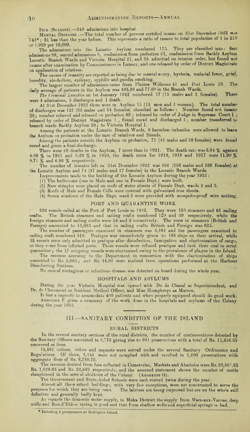 Itch (Scabies).—349 admissions into hospital. Mental Diseases .—The total number of persons certified insane ou 31st December 1922 was 742* ; 31 lees than the year before. This represents a ratio of insane to total population of 1 in 510 or 1.959 per 10,000. Tho admissions into the Lunatic Asylum numbered 175. They are classified into: first admissions 89, second admissions 8, readmission from probation 31, readmission from Barkly Asylum Lunatic Branch Wards and Victoria Hospital 21, and 25 admitted on interim order, but found not insane after examination by Commissioners in Lunacy, aud one released by order of Distnct Magistrate on application of relatives. The causes of insanity are reported as being due to mental worry, hysteria, malarial fever, grief, heredity, alcoholism, epilepsy, syphilis and gandia smoking. The largest number of admissions came from Plaines Wilhems 41 and Port Louis 29. The daily average of patients in the Asylum was 495.96 and 77.60 in the Branch Wards. The Criminal Lunatics on 1st January 1922 numbered 17 (15 males and 2 females). There were 4 admissions, 5 discharges and 1 death. At 31st December 1922 there were in Asylum 15 (13 men and 2 women). The total number of discharges was 137 (83 males and 54 females) classified as follows : Number found not insane 23; number relieved and released on probation 89 ; released by order of Judge in Supreme Court 1 ; released by order of District Magistrate 1 , found cured and discharged 2 , number transferred to branch wards Barkly Asylum 20 ; to Victoria Hospital 1. Among the patients at the Lunatic Branch Wards, 9 harmless imbeciles were allowed to leave the Asylum on probation under the care of relatives and friends. Among the patients outside the Asylum on probation, 71 (42 males and 29 females) were found cured and given a final discharge. There were 29 deaths in the Asylum, 7 more than in 1921. The death rate was 5.84 % agaiust 4.68 % in 1921 and 6.29 % in 1920, the death rates for 1919, 1918 and 1917 were 11.90 % 8.71 % and 6.00 % respectively. The number of inmates left on 31st December 1922 was 486 (250 males and 236 females) at the Lunatic Asylum and 74 (47 males and 27 females) in the Lunatic Branch Wards. Improvements made to the building of the Lunatic Asylnm during the year 1922 : (1) The bathrooms (one in Male and one in Female Dept.) were built. (2) New shingles were placed on roofs of water closets of Female Dept, wards 2 and 3. (3) Roofs of Male and Female Cells were covered with galvanized iron sheets. (4) Seven windows of the Male Dept, ward 2 were provided with mosquito-proof wire netting. PORT AND QUARANTINE WORK 226 vessels called at the Port of Port Louis in 1922. They were 183 steamers and 43 sailing crafts. The British steamers and sailing crafts numbered 129 and 39 respectively, while the foreign steamers and sailing crafts were 54 and 4 respectively. The crew in steamers (British and Foreign) amounted to 13,083 and that in sailing crafts British and Foreign was 625. The number of passengers examined in steamers was 4,282 and the passengers examined in sailing craft numbered 310. Pratique was immediately given to 188 ships on their arrival, while 35 vessels were only admitted to pratique after disinfection, fumigation and claytonisation of cargo, as they c<me from infected ports. Three vessels were refused pratique and took their coal in strict quarantine ; the 17 outgoing vessels were claytonised owing to the prevalence of plague in the Island. The revenue accruing to the Department in connection with the claytonisation of ships amounted to Rs. 5,065 ; and Rs. 44.96 were realised from operations performed at the Harbour Disinfecting Stations. No case of contagious or infectious disease was detected on board during the whole year. HOSPITALS AND ASYLUMS During the year Victoria Hospital was opened with Dr. de Chazal as Superintendent, and Dr. de Chaumont as Resident Medical Officer, and Miss Humphreys as Matron. It has a capacity to accomodate 400 patients and when properly equipped should do good work. Annexure F. gives a summary of the work done in the hospitals and asylums of the Colony during the year 1922. III.—SANITARY CONDITION OF THE ISLAND RURAL DISTRICTS In the several sanitary sections of the rural districts, the number of contraventions detected by the Sanitary Officers amounted to 3,775 giving rise to 991 prosecutions with a total of Rs. 11,556.25 recovered as fines. 15,491 notices, orders and requests were served under the several Sanitary Ordinances and Regu'ations. Of these, 2,345 were not complied with and resulted in 2,200 prosecutions with aggregate fines of Ks. 6,7S0.75. The revenue derived from fees collected in Cemeteries, Markets and Abattoirs were Rs. 20,36'.25 Rs. 1,629.65 and Rs 22,695 respective! v, and the annexed statement shows the number of cattle slaughtered in the seve-al abattoirs of the Colony. (Annexure G). The Government and State-Aided Schools were each visited twice during the year. Almost all the^e school bui'ding-i, with very few exceptions, were not constructed to serve the purposes for which they are being used. The latrines are being improved but are on the whole still defective and generally badly kept. As regards the domestic water supply, in Moka District the supply from Mare-aux-Vac<>as, deep wells and Bois d’Ebene spring is good and that fiom shallow wells and superficial springs is bad. * Including 2 probationers at Rodrigues Island.