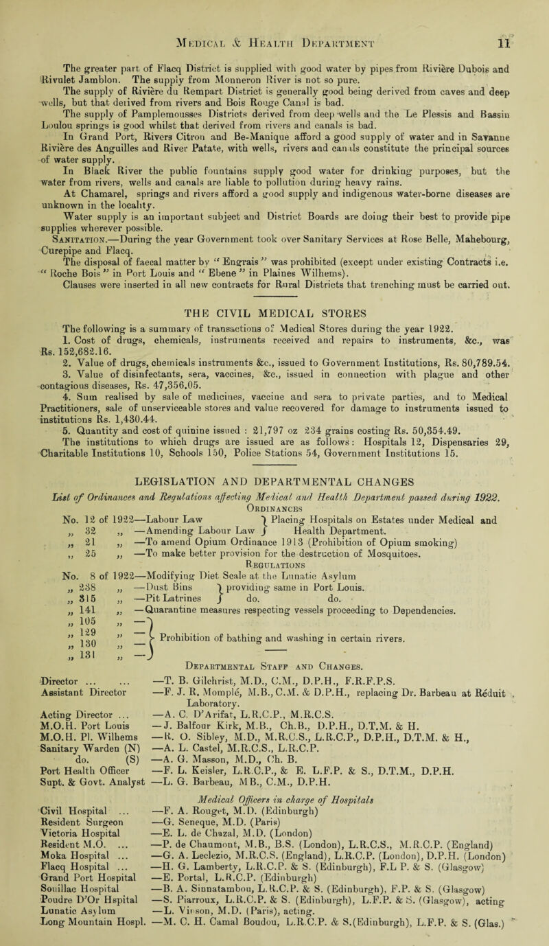 The greater part of Flacq District is supplied with good water by pipes from Riviere Dubois and Rivulet Jamblon. The supply from Monueron River is Dot so pure. The supply of Riviere du Rempart District is generally good being derived from caves and deep wells, but that derived from rivers and Bois Rouge CanM is bad. The supply of Pamplemousses Districts derived from deep -wells and the Le Plessis and Bassiu Loulou springs is good whilst that derived from rivers and canals is bad. In Grand Port, Rivers Citron and Be-Manique afford a good supply of water and in Savanne Riviere des Anguilles and River Patate, with wells, rivers and canals constitute the principal sources of water supply. In Black River the public fountains supply good water for drinking purposes, but the water from rivers, wells and canals are liable to pollution during heavy rains. At Chamarel, springs and rivers afford a good supply and indigenous water-borne diseases are unknown in the locality. Water supply is an important subject and District Boards are doing their best to provide pipe supplies wherever possible. Sanitation.—During the year Government took over Sanitary Services at Rose Belle, Mahebourg, Curepipe and Flacq. The disposal of faecal matter by “ Engrais ” was prohibited (except under existing Contracts i.e. “ Roche Bois ” in Port Louis and “ Ebene ” in Plaines Wilhems). Clauses were inserted in all new contracts for Rural Districts that trenching must be carried out. THE CIVIL MEDICAL STORES The following is a summary of transactions of Medical Stores during the year 1922. 1. Cost of drugs, chemicals, instruments received and repairs to instruments, &c., was Rs. 152,682.16. 2. Value of drugs, chemicals instruments &c., issued to Government Institutions, Rs. 80,789.54. 3. Value of disinfectants, sera, vaccines, &c., issued in connection with plague and other contagious diseases, Rs. 47,356.05. 4. Sum realised by sale of medicines, vaccine and sera to private parties, and to Medical Practitioners, sale of unserviceable stores and value recovered for damage to instruments issued to institutions Rs. 1,430.44. 5. Quantity and cost of quinine issued : 21,797 oz 234 grains costing Rs. 50,354.49. The institutions to which drugs are issued are as follows: Hospitals 12, Dispensaries 29, Charitable Institutions 10, Schools 150, Police Stations 54, Government Institutions 15. LEGISLATION AND DEPARTMENTAL CHANGES List of Ordinances and Regulations affecting Medical and Health Department passed during 1922. Ordinances No. 12 of 1922—Labour Law ) Placing Hospitals on Estates under Medical and „ 32 „ —Amending Labour Law J Health Department. „ 21 „ —To amend Opium Ordinance 1913 (Prohibition of Opium smoking) „ 25 ,, —To make better provision for the destruction of Mosquitoes. Regulations No. 8 of 1922—Modifying Diet Scale at the Lunatic Asylum )> )) 238 815 141 105 129 130 131 D V ■Dust Bins providing same in Port Louis. —Pit Latrines j do. do. • — Quarantine measures respecting vessels proceeding to Dependencies. _ > Prohibition of bathing and washing in certain rivers. Director ... Assistant Director Acting Director ... M.O.H. Port Louis M.O.H. PI. Wilhems Departmental Staff and Changes. —T. B. Gilchrist, M.D., C.M., D.P.H., F.R.F.P.S. —F. J. R. Momple, M.B., C.M. & D.P.H., replacing Dr. Barbeau at Reduit Laboratory. —A. C. D*Arifat, L.R.C.P., M.R.C.S. — J. Balfour Kirk, M.B., Ch.B., D.P.H., D.T.M. & H. — R. O. Sibley, M.D., M.R.C.S., L.R.C.P., D.P.H., D.T.M. & H., Sanitary Warden (N) —A. L. Castel, M.R.C.S., L.R.C.P. do. (S) —A. G. Masson, M.D., Ch. B. Port Health Officer —F. L. Keisler, L.R.C.P., & E. L.F.P. & S., D.T.M., D.P.H. Supt. & Govt. Analyst —L. G. Barbeau, MB., C.M., D.P.H. Medical Officers in charge of Hospitals —F. A. Rouget, M.D. (Edinburgh) —G. Seneque, M.D. (Paris) —E. L. de Chazal, M.D. (London) —P. de Chaumont, M.B., B.S. (London), L.R.C.S., M.R.C.P. (England) —G. A. Leclezio, M.R.C.S. (England), L.R.C.P. (London), D.P.H. (London) —H. G. Lamberty, L.R.C.P. & S. (Edinburgh), F.L P. & S. (Glasgow) —E. Portal, L.R.C.P. (Edinburgh) —B. A. Sinnatambou, L.R.C.P. & S. (Edinburgh), F.P. & S. (Glasgow) —S. Piarroux, L.R.C.P. & S. (Edinburgh), L.F.P. & S. (Glasgow), acting —L. Vii son, M.D. (Paris), acting. —M. C. H. Carnal JBoudou, L.R.C.P. & S.(Edinburgh), L.F.P. & S. (Glas.) Civil Hospital Resident Surgeon Victoria Hospital Resident M.O. Moka Hospital ... Flacq Hospital ... Grand Port Hospital Souillac Hospital Poudre D'Or Hspital Lunatic Asylum Long Mountain Hospl.