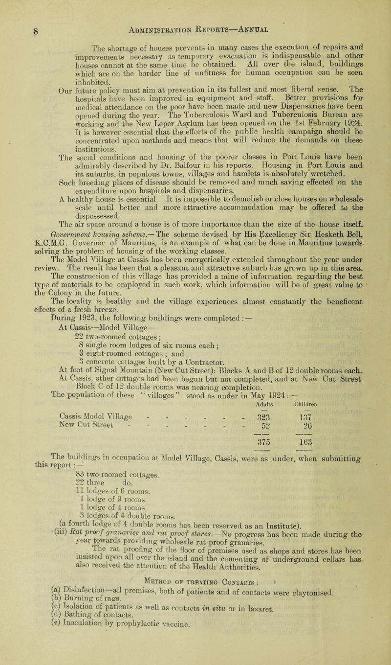 The shortage of houses prevents in many cases the execution of repairs and improvements necessary as temporary evacuation is indispensable and other houses cannot at the same time be obtained. All over the island, buildings which are on the border line of unfitness for human occupation can be seen inhabited. Our future policy must aim at prevention in its fullest and most liberal sense. The hospitals have been improved in equipment and staff. Better provisions for medical attendance on the poor have been made and new Dispensaries have been opened during the year. The Tuberculosis Ward and Tuberculosis Bureau are working and the New Leper Asylum has been opened on the 1st February 1924. It is however essential that the efforts of the public health campaign should be concentrated upon methods and means that will reduce the demands on these institutions. The social conditions and housing of the poorer classes in Port Louis have been admirably described by Dr. Balfour in his reports. Housing in Port Louis and its suburlis, in populous towns, villages and hamlets is absolutely'wretched. Such breeding places of disease should be removed and much saving effected on the expenditure upon hospitals and dispensaries. A healthy house is essential. It is impossible to demolish or close houses on wholesale scale until better and more attractive accommodation may be offered to the dispossessed. The air space around a house is of more importance than the size of the house itself. Government housing scheme.— The scheme devised by His Excellency Sir Hesketh Bell, K.C.M.G. Governor of Mauritius, is an example of what can be done in Mauritius towards solving the problem of housing of the working classes. The Model Village at Cassis has been energetically extended throughout the year under review. The result has been that a pleasant and attractive suburb has grown up in this area. The construction of this village has provided a mine of information regarding the best type of materials to be employed in such work, which information will be of great value to the Colony in the future. The locality is healthy and the village experiences almost constantly the beneficent effects of a fresh breeze. During 1923, the following buildings were completed : — At Cassis—Model Village— 22 two-roomed cottages; 8 single room lodges of six rooms each ; 3 eight-roomed cottages ; and 3 concrete cottages built by a Contractor. At foot of Signal Mountain (New Cut Street): Blocks A and B of 12 double rooms each.. At Cassis, other cottages had been begun but not completed, and at New Out Street Block C of 12 double rooms was nearing completion. The population of these “ villages ” stood as under in May 1924 :— Adults Children Cassis Model Village ------ 323 137 New Cut Street 52 26 375 163 T he buildings in occupation at Model Village, Cassis, were as under, when submitting this report:— 83 two-roomed cottages. 22 three do. 11 lodges of 6 rooms. 1 lodge of 9 rooms. 1 lodge of 4 rooms. 3 lodges of 4 double rooms. (a fourth lodge of 4 double rooms has been reserved as an Institute). (in) Rat 'proof granaries and rat proof stores.—No progress has been made during the year towards providing wholesale rat proof granaries. . raf proofing of the floor of premises used as shops and stores has been insisted upon all over the island and the cementing of underground cellars has also received the attention of the Health Authorities. Method of treating Contacts : /f \ premises, both of patients and of contacts were claytonised. (b) Burning of rags. (c) Isolation of patients as well as contacts in situ or in lazaret. (d) Bathing of contacts. (e) Inoculation by prophylactic vaccine.