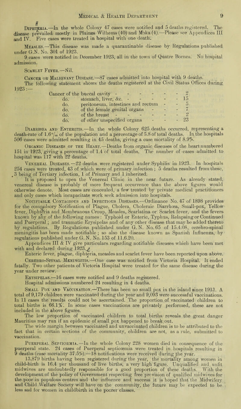 Diphteria.—In the whole Colony 47 cases were notified and 5 deaths registered. The disease prevailed mostly in Plaines Wilhems (40) and Moka (4).—Please see Appendices III and IV. Five cases were treated in hospital with one death. Measles.—This disease was made a quarantinable disease by Regulations published under G.N. No. 301 of 1923. 9 cases were notified in December 1923, all in the town of Quatre Bornes. No hospital admission. Scarlet Fever.—Nil. Cancer or Malignant Disease.—87 cases admitted into hospital with 9 deaths. The following statement shows the deaths registered at the Civil Status Offices during 1923:— Cancer of the buccal cavity ------ 2 do. stomach, liver, &c. - - - - - 15 do. peritoneum, intestines and rectum - - 5 do. of the female genital organs - - - 7 do. of the breast ------ 2 do. of other unspecified organs - - - 23 Diarrhcea and Enteritis.—In the whole Colony 625 deaths occurred, representing a death-rate of 1.6 %0 of the population and a percentage of 5.8 of total deaths. In the hospitals 506 cases were admitted resulting in 45 deaths, giving a case mortality of 8.9%. Organic Diseases of the Heart.—Deaths from organic diseases of the heart numbered 151 in 1923, giving a percentage of 1.4 of total deaths. The number of cases admitted to hospital was 117 with 22 deaths. Venereal Diseases.—22 deaths were registered under Syphilis in 1923. In hospitals 254 cases were treated, 43 of which were of primary infection ; 5 deaths resulted from these, # 3 being of Tertiary infection, 1 of Primary and 1 inherited. It is proposed to open the Venereal Clinic in the near future. As already stated, venereal disease is probably of more frequent occurrence than the above figures would otherwise denote. Most cases are concealed, a few treated by private medical practitioners and only cases which incapacitate work seek admission into hospitals. Notifiable Contagious and Infectious Diseases.—Ordinance No. 47 of 1898 provides for the commrlsory Notification of Plague, Cholera, Choleraic Diarrhoea, Small-pox, Yellow fever, Diphteria and Membranous Croup, Measles, Scarlatina or Scarlet fever, and the fevers known by any of the following names : Typhoid or Enteric, Typhus, Relapsing or Continued and Puerperal; and traumatic Erysipelas and of any other disease that may be added thereto by regulations. By Regulations published under G. N. No. 65 of 15.4.08, cerebro-spinal meningitis has been made notifiable ; so also the disease known as Spanish Influenza, by regulations published under G. N. No. 153 of 11.6.20. Appendices III & IV give particulars regarding notifiable diseases which have been met with and declared during 1923.^ Enteric fever, plague, diphteria, measles and scarlet fever have been reported upon above. Cerebro-Spinal Meningitis.—One case was notified from Victoria Hospital. It ended fatally. Two other patients of Victoria Hospital were treated for the same disease during the year under review. Erysipelas.—16 cases were notified and 9 deaths registered. Hospital admissions numbered 24 resulting in 4 deaths. Small Pox and Vaccination.—There has been no small pox in the island since 1913. A total of 9,179 children were vaccinated during the year and 9,093 were successful vaccinations. In 11 cases the results could not be ascertained. The proportion of vaccinated children to total births is 66.1%. In some cases vaccinations are privately performed, these are not included in the above figures. The low proportion of vaccinated children to total births reveals the great danger Mauritius may run if an epidemic of small pox happened to break out. The wide margin between vaccinated and unvaccinated children is to be attributed to the fact that in certain sections of the community, children are not, as a rule, submitted to vaccination. Puerperal Sepitccemia.—In the whole Colony 228 women died in consequence of the puerperal state. 24 cases of Puerperal septicoemia were treated in hospitals resulting in 9 deaths (case mortality 37.5%).—18 notifications were received during the year. 13,879 births having been registered during the year, the mortality among women in child-birth is 16.4 per thousand of live births, a very high figure. Unqualified and unfit midwives are undoubtedly responsible for a good proportion of these deaths. With the development of the policy of Government respecting free provision of qualified mid wives for the poor in populous centres and the influence and success it is hoped that the Midwifery and Child Welfare Society will have on the community, the future may be expected to be less sad for women in childbirth in the poorer classes.