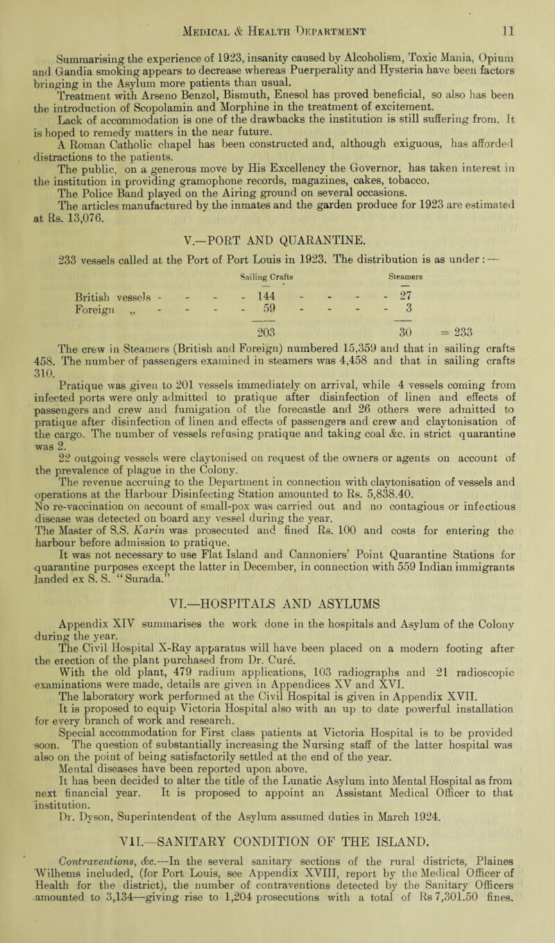 Summarising the experience of 1923, insanity caused by Alcoholism, Toxic Mania, Opium and Gandia smoking appears to decrease whereas Puerperality and Hysteria have been factors bringing in the Asylum more patients than usual. Treatment with Arseno Benzol, Bismuth, Enesol has proved beneficial, so also has been the introduction of Scopolamin and Morphine in the treatment of excitement. Lack of accommodation is one of the drawbacks the institution is still suffering from. It is hoped to remedy matters in the near future. A Roman Catholic chapel has been constructed and, although exiguous, has afforded distractions to the patients. The public, on a generous move by His Excellency the Governor, has taken interest in the institution in providing gramophone records, magazines, cakes, tobacco. The Police Band played on the Airing ground on several occasions. The articles manufactured by the inmates and the garden produce for 1923 are estimated at Rs. 13,076. V— PORT AND QUARANTINE. 233 vessels called at the Port of Port Louis in 1923. The distribution is as under: — Sailing Crafts Steamers British vessels - _ _ - 144 - - - 27 Foreign „ - 59 203 - 3 30 = 233 The crew in Steamers (British and Foreign) numbered 15,359 and that in sailing crafts 458. The number of passengers examined in steamers was 4,458 and that in sailing crafts 310. Pratique was given to 201 vessels immediately on arrival, while 4 vessels coming from infected ports were only admitted to pratique after disinfection of linen and effects of passengers and crew and fumigation of the forecastle and 26 others were admitted to pratique after disinfection of linen and effects of passengers and crew and claytonisation of the cargo. The number of vessels refusing pratique and taking coal &c. in strict quarantine was 2. 22 outgoing vessels were claytonised on request of the owners or agents on account of the prevalence of plague in the Colony. The revenue accruing to the Department in connection with claytonisation of vessels and operations at the Harbour Disinfecting Station amounted to Rs. 5,838.40. No re-vaccination on account of small-pox was carried out and no contagious or infectious disease was detected on board any vessel during the year. The Master of S.S. Karin was prosecuted and fined Rs. 100 and costs for entering the harbour before admission to pratique. It was not necessary to use Flat Island and Cannoniers’ Point Quarantine Stations for quarantine purposes except the latter in December, in connection with 559 Indian immigrants landed ex S. S. “ Surada.” VI.—HOSPITALS AND ASYLUMS Appendix XIV summarises the work done in the hospitals and Asylum of the Colony during the year. The Civil Hospital X-Ray apparatus will have been placed on a modern footing after the erection of the plant purchased from Dr. Cure. With the old plant, 479 radium applications, 103 radiographs and 21 radioscopic examinations were made, details are given in Appendices XV and XVI. The laboratory work performed at the Civil Hospital is given in Appendix XVII. It is proposed to equip Victoria Hospital also with an up to date powerful installation for every branch of work and research. Special accommodation for First class patients at Victoria Hospital is to be provided soon. The question of substantially increasing the Nursing staff of the latter hospital was also on the point of being satisfactorily settled at the end of the year. Mental diseases have been reported upon above. It has been decided to alter the title of the Lunatic Asylum into Mental Hospital as from next financial year. It is proposed to appoint an Assistant Medical Officer to that institution. Dr. Dyson, Superintendent of the Asylum assumed duties in March 1924. VII.—SANITARY CONDITION OF THE ISLAND. Contraventions, &c.—In the several sanitary sections of the rural districts, Plaines Wilhems included, (for Port Louis, see Appendix XVIII, report by the Medical Officer of Health for the district), the number of contraventions detected by the Sanitary Officers .amounted to 3,134—giving rise to 1,204 prosecutions with a total of Rs 7,301.50 fines.