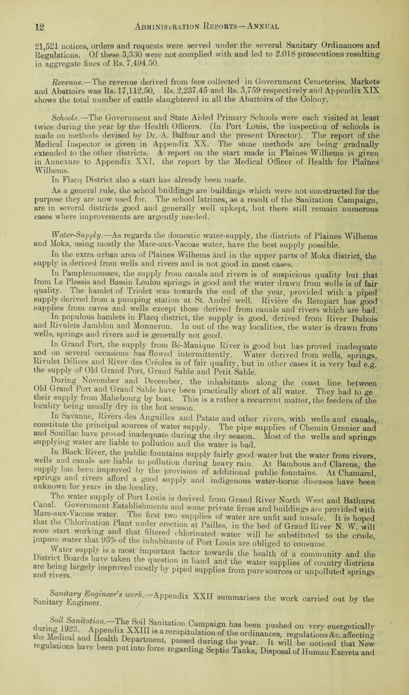 21,521 notices, orders and requests were served under the several Sanitary Ordinances and Regulations. Of these 3,330 were not complied with and led to 2.018 prosecutions resulting in aggregate fines of Rs. 7,494.50. Revenue.—The revenue derived from fees collected in Government Cemeteries, Markets and Abattoirs was Rs. 17,112.50, Rs. 2,237.45 and Rs. 3,759 respectively and Appendix XIX shows the total number of cattle slaughtered in all the Abattoirs of the Colony. Schools.—The Government and State Aided Primary Schools were each visited at least twice during the year by the Health Officers. (In Port Louis, the inspection of schools is made on methods devised by Dr. A. Balfour and the present Director). The report of the Medical Inspector is given in Appendix XX. The same methods are being gradually extended to the other districts. A report on the start made in Plaines Wilhems is given in Annexure to Appendix XXI, the report by the Medical Officer of Health for Plaines Wilhems. In Flacq District also a start has already been made. As a general rule, the school buildings are buildings which were not constructed for the purpose they are now used for. The school latrines, as a result of the Sanitation Campaign, are in several districts good and generally well upkept, but there still remain numerous cases where improvements are urgently needed. Water-Supply.—As regards the domestic water-supply, the districts of Plaines Wilhems and Moka, using mostly the Mare-aux-Vacoas water, have the best supply possible. In the extra urban area of Plaines Wilhems and in the upper parts of Moka district, the supply is derived from wells and rivers and is not good in most cases. In Pamplemousses, the supply from canals and rivers is of suspicious quality but that from Le Plessis and Bassin Loulou springs is good and the water drawn from wells is of fair quality. The hamlet of Triolet was towards the end of the year, provided with a piped supply derived from a pumping station at St. Andre well. Riviere du Rempart has good supplies from caves and wells except those derived from canals and rivers which are bad. In populous hamlets in Flacq district, the supply is good, derived from River Dubois and Rivulets Jamblon and Monneron. In out of the way localities, the water is drawn from wells, springs and rivers and is generally not good. In Grand Port, the supply from Be-Manique River is good but has proved inadequate and on several occasions has flowed intermittently. Water derived from wells, springs, Rivulet Delices and River des Creoles is of fair qualitv, but in other cases it is very bad e g the supply of Old Grand Port, Grand Sable and PetitSable. During November and December, the inhabitants along the coast line between Old Grand Port and Grand Sable have been practically short of all water. They had to ge their supply from Mahebourg by boat. This is a rather a recurrent matter, the feeders of the locality being usually dry in the hot season. In Savanne,. Rivers des Anguilles and Patate and other rivers, with wells and canals, constitute tlie principal sources of water supply. The pipe supplies of Chemin Grenier and and ibouillac have proved inadequate during the dry season. Most of the wells and springs supplying watei aie liable to pollution and the water is bad. In Black River, the public fountains supply fairly good water but the water from rivers, wells and canals are liable to pollution during heavy rain. At Bambous and Clarens, the supply has been improved by the provision of additional public fountains. At Chamarel, spnngs and rivers afford a good supply and indigenous water-borne diseases have been unknown for years m the locality. The water supply of Port Louis is derived from Grand River North West and Bathurst Canal. Government Establishments and some private firms and buildings are provided with Mare-aux-Vacoas water. The first two supplies of water are unfit and unsafe. It is hoped that the Chlorination Plant under erection at Failles, in the bed of Grand River N. W. will SZltfwntr?'ki W d / iat fi te!’ed Chlorinated water will be substituted to the crude, 1 P 1 ia 1 0 fhe inhabitants of Port Louis are obliged to consume. ^ a nmst important factor towards the health of a community and the a l • L1 Si e a en. le 4uestl°n in hand and the water supplies of country districts and Ws 7 improved mostly by piped supplies from pure sources or unpolluted springs Sanii^Zl^reer'S ^-APpendix XXII summarises the work carried out by the durirm %] 92^T?^^ 1 11 babo n. Campaign has been pushed on very energetically the Medical and Hp dth YY + 1S \ lecaP1Pdation of the ordinances, regulations &c. affecting regulations W t ^ dung the ^ear- Wl11 be noticed that New gulations hav e been put into force regarding Septic Tanks, Disposal of Human Excreta and