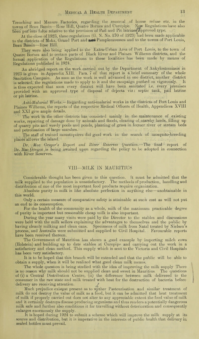 Trenching and Manure Factories, regarding the removal of house refuse etc. in the towns of Beau Bassin—Rose Hill, Quatre Bornes and Curepipe. N^v Regulations have also heeti put Into force relative to the provision of Pail and Pit latrineshfipproved type. At the close of 1923, these regulations (G. N. No. 170 of 1923) Rad been made applicable to the districts of Moka, Grand Port and Pamplemousses and to the towns of Port Louis, Beau Bassin—Rose Hill. They were also being applied to the Extra-Urban Area of Port Louis, to the town of Quatre Bornes and to certain parts of Black River and Plaines Wilhems districts, and the formal application of the Regulations to these localities has been made by means of Regulations published in 1924. An abridged report on the work carried out by the Department of Ankylostomiasis in 1923 is given in Appendix XIII. Para. 7 of that report is a brief summary of the whole Sanitation. Campain. As soon as the work is well advanced in one district, another district is selected, the regulations made to apply to it and the campaign pushed on vigorously. It is thus expected that soon every district will have been sanitated i.e. every premises provided with an approved , type of disposal of dejecta viz: septic tank, pail latrine or pit latrine. Anti-Malarial Works — Regarding anti-malarial works in the districts of Port Louis and Plaines Wilhems, the reports of the respective Medical Officers of Health, Appendices XVIII and XXI give ample details. ' The work in the other districts has consisted mainly in the maintenance of existing works, repairing of damage done by animals and floods, clearing of marshy lands, filling up of quarry pits and weedy pools and ponds, planting of grass in former river or stream beds and petrolisation of large marshes. The staff of trained moustiquiers did good work in the search of mosquito-breeding places all over the island. . .: A , - , Dr. Mac Gregors Report and River Reserves Question.—The final * report of Dr.. MacGregor is being awaited upon regarding the policy to be adopted in connection with River Reserves. VIII—MILK IN MAURITIUS Considerable thought has been given to this question. It must be admitted that the milk supplied to the population is unsatisfactory. The methods of production, handling and distribution of one of the most important food products require organization. xibsolute purity in milk is like absolute perfection in anything else—unobtainable in this world. Only a certain measure of comparative safety is attainable at such cost as will not put an end to its consumption. For the health of the community as a whole, milk of the maximum practicable degree of purity is important but reasonable cheap milk is also important. During the year many visits were paid by the Director to the stables and discussions were held with the milk sellers explaining the advantages to themselves and the public by having cleanly milking and clean cans. Specimens of milk from Natal treated by Nielsen’s process, and Australia were submitted and supplied to Civil Hospital. Favourable reports have been received thereon. The Government of Mauritius has shown a good example by importing milch cows (Holstein) and building up to date stables at Curepipe and carrying out the work in a satisfactory and clean method. This supply which is sent to the Victoria and Civil Hospitals has been very satisfactory. It is to be hoped that this branch will be extended and that the public will be able to obtain a supply, when it will be realized what good clean milk means. The whole question is being studied with the idea of improving the milk supply There is no reason why milk should not be supplied clean and sweet in Mauritius. The questions of (i) a Central Distribution Centre, (ii) the difference between milk delivered to the consumer in the raw state and milk treated with heat for the destruction of bacteria before delivery are receiving attention. £ Much prejudice exis^at. present as to wether Pasteurisation and similar treatment of milk do not destroy the value of milk as a food, but it can be admitted that heat treatment of milk if properly carried out does not alter to any appreciable extent the food value of milk and it certainly destroys disease producing organisms and thus renders a potentially dangerous milk safe and further also conditions it for travelling without deterioration and consequently enlarges enormously the supply. It is hoped during 1924 to submit a scheme which will improve the milk supply at its source and distribution, but it is imperative in the interests of public health that delivery in sealed bottles must prevail.
