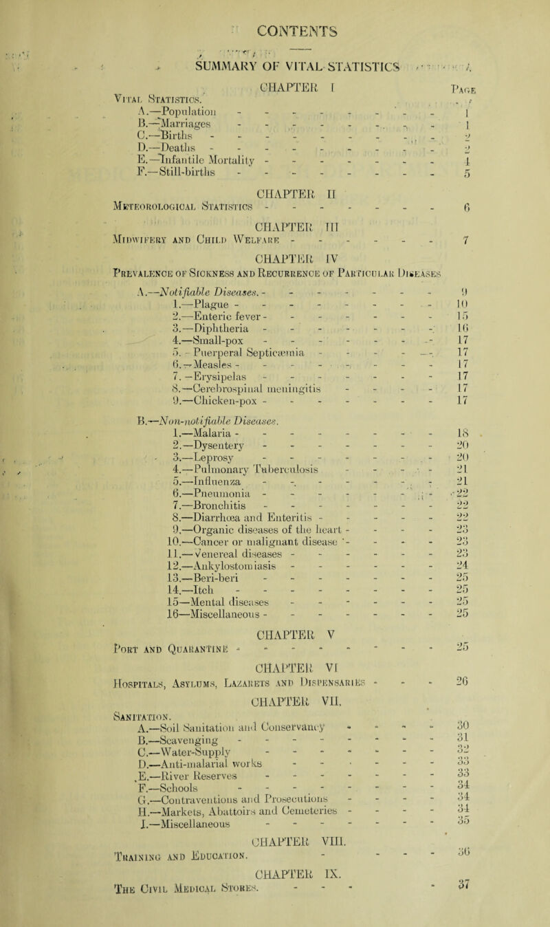 CONTENTS SUMMARY OF VITAL STATISTICS CHAPTER [ Vital Statistics. Pag . i A.—Population ------ _ 1 13.—Marriages _ 1 C.—Births ------- _ •> D.—Deaths ------- i ? •) E.—Infantile Mortality. 4 F.—Still-births - - - - 5 CHAPTER II Meteorological Statistics ----- - - 6 CHAPTER IIT Midwifery and Child Welfare - - - 7 CHAPTER IV Prevalence of Sickness and Recurrence of Particular Diseases A.—Notifiable Diseases. - - - - 9 1.—Plague ------ - . - 10 2.—Enteric fever - - - - 15 3.—Diphtheria ----- - 10 4.—Small-pox ----- - 17 5. - Puerperal Septicaemia - - 17 (3. Measles - - - - • - - 17 7. —Erysipelas ----- - - 17 8.—Cerebrospinal meningitis - - L7 9.—Chicken-pox - - - - - - 17 Bon-notifiable Diseases. 1.—Malaria ------ - • - 18 2.—Dysentery - - - 20 3.—Leprosy - - - 20 4.—Pulmonary Tuberculosis - - 21 5.—Influenza - - - 21 6.—Pneumonia ----- - 22 7.—Bronchitis ----- - - •)■> C -j 8.—Diarrhoea and Enteritis - - - 99 w Cj 9,—Organic diseases of the heart - - - 23 10.—Cancer or malignant disease - - 23 11.— Venereal diseases - - - 23 12.—Ankylostomiasis - - - 24 13.—Beri-beri ----- - - 25 14—Itch ------ - - 25 15—Mental diseases - - - 25 16—’Miscellaneous ----- - - 25 CHAPTER V Port and Quarantine - - - 25 CHAPTER VI Hospitals, Asylums, Lazarets and Dispensaries - CHAPTER VII. 26 Sanitation. A.—Soil Sanitation and Conservancy «j0 B.—Scavenging ------ - - 31 C.—Water-Supply - - - 32 D.—Anti-malarial works - - - 33 (E.—River Reserves - - - 33 34 F.—Schools - - - - - - G.—Contraventions and Prosecutions - - 34 H. —Markets, Abattoirs and Cemeteries - I. —Miscellaneous - CHAPTER VIII. - - 34 35 • Training and Education. CHAPTER IX. 36 The Civil Medical Stores.  37