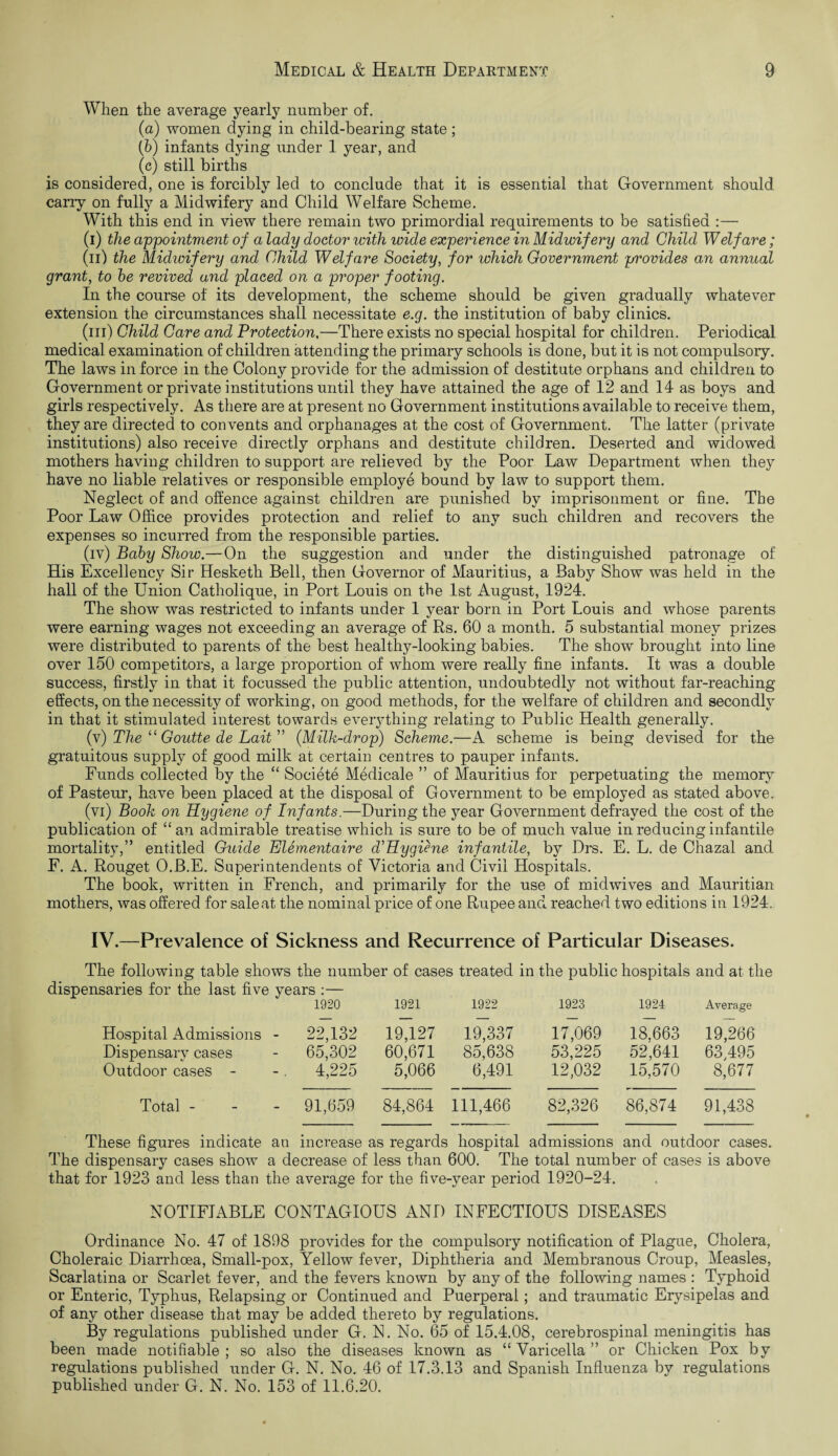 When the average yearly number of. (a) women dying in child-bearing state; (b) infants dying under 1 year, and (c) still births is considered, one is forcibly led to conclude that it is essential that Government should cany on fully a Midwifery and Child Welfare Scheme. With this end in view there remain two primordial requirements to be satisfied :— (i) the appointment of a lady doctor with wide experience in Midwifery and Child Welfare ; (n) the Midwifery and Child Welfare Society, for which Government provides an annual grant, to be revived and placed on a proper footing. In the course of its development, the scheme should be given gradually whatever extension the circumstances shall necessitate e.g. the institution of baby clinics. (hi) Child Care and Protection.—There exists no special hospital for children. Periodical medical examination of children attending the primary schools is done, but it is not compulsory. The laws in force in the Colony provide for the admission of destitute orphans and children to Government or private institutions until they have attained the age of 12 and 14 as boys and girls respectively. As there are at present no Government institutions available to receive them, they are directed to convents and orphanages at the cost of Government. The latter (private institutions) also receive directly orphans and destitute children. Deserted and widowed mothers having children to support are relieved by the Poor Law Department when they have no liable relatives or responsible employe bound by law to support them. Neglect of and offence against children are punished by imprisonment or fine. The Poor Law Office provides protection and relief to any such children and recovers the expenses so incurred from the responsible parties. (iv) Baby Show.—On the suggestion and under the distinguished patronage of His Excellency Sir Hesketli Bell, then Governor of Mauritius, a Baby Show was held in the hall of the Union Catholique, in Port Louis on the 1st August, 1924. The show was restricted to infants under 1 year born in Port Louis and whose parents were earning wages not exceeding an average of Rs. 60 a month. 5 substantial money prizes were distributed to parents of the best healthy-looking babies. The show brought into line over 150 competitors, a large proportion of whom were really fine infants. It was a double success, firstly in that it focussed the public attention, undoubtedly not without far-reaching effects, on the necessity of working, on good methods, for the welfare of children and secondly in that it stimulated interest towards everything relating to Public Health generally. (v) The “ Goutte de Lait” (Milk-drop) Scheme.—A scheme is being devised for the gratuitous supply of good milk at certain centres to pauper infants. Funds collected by the “ Societe Medicale ” of Mauritius for perpetuating the memory of Pasteur, have been placed at the disposal of Government to be employed as stated above. (vi) Book on Hygiene of Infants.—During the year Government defrayed the cost of the publication of “ an admirable treatise which is sure to be of much value in reducing infantile mortality,” entitled Guide Elementaire d'Hygiene infantile, by Drs. E. L. de Chazal and F. A. Rouget O.B.E. Superintendents of Victoria and Civil Hospitals. The book, written in French, and primarily for the use of midwives and Mauritian mothers, was offered for sale at the nominal price of one Rupee and reached two editions in 1924. IV.—Prevalence of Sickness and Recurrence of Particular Diseases. The following table shows the number of cases treated in the public hospitals and at the dispensaries for the last five years :— 1920 1921 1922 1923 1924 Average Hospital Admissions - 22,132 19,127 19,337 17,069 18,663 19,266 Dispensary cases 65,302 60,671 85,638 53,225 52,641 63,495 Outdoor cases - 4,225 5,066 6,491 12,032 15,570 8,677 Total - 91,659 84,864 111,466 82,326 86,874 91,438 These figures indicate an increase as regards hospital admissions and outdoor cases. The dispensary cases show a decrease of less than 600. The total number of cases is above that for 1923 and less than the average for the five-year period 1920-24. NOTIFIABLE CONTAGIOUS AND INFECTIOUS DISEASES Ordinance No. 47 of 1898 provides for the compulsory notification of Plague, Cholera, Choleraic Diarrhoea, Small-pox, Yellow fever, Diphtheria and Membranous Croup, Measles, Scarlatina or Scarlet fever, and the fevers known by any of the following names : Typhoid or Enteric, Typhus, Relapsing or Continued and Puerperal; and traumatic Erysipelas and of any other disease that may be added thereto by regulations. By regulations published under G. N. No. 65 of 15.4.08, cerebrospinal meningitis has been made notifiable; so also the diseases known as “Varicella” or Chicken Pox by regulations published under G. N. No. 46 of 17.3.13 and Spanish Influenza by regulations published under G. N. No. 153 of 11.6.20.