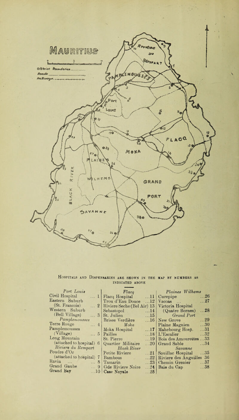 OjSfrfi'ct Sasmxr'arie*. /ioaidf_ jftffi, Uioay,.., \ GRAND Hospitals and Dispensaries are shown in the INDICATED ABOVE Port Louis Civil Hospital ... 1 Eastern Suburb (St. Francois) ... 2 Western Suburb (Bell Village) ... 3 Pample mousses Terre Rouge ... 4 Pamplemousses (Village) _ ... 5 Long Mountain (attached to hospital) 6 Riviere du Rempart Poudre d’Or (attached to hospital) 7 Ravin ... ... 8 Grand Gaube ... 9 Grand Bay ...10 Flacq Flacq Hospital ...11 Trou d’Eau Douce ...12 Riviere Seche (Bel Air) 13 Sebastopol ...14 St. Julien .. .15 Brisee Verdikre ...16 Moka Moka Hospital ...17 Pailles ...18 St. Pierre ...19 Quartier Militaire ...20 Black River Petite Riviere ...21 Bambous ...22 Taraarin ...23 Gde Riviere Noire ...24 Case Noyale ... 25 MAP BY NUMBERS AS Plaines Wilhems Curepipe ...26 Vacoas ... ...27 Victoria Hospital (Quatre Bornes) ...28 Grand Port New Grove ...29 Plaine Magnien ...30 Mahebourg Hos£. ...31 L’Escalier ...32 Bois des Amourettes ...33 Grand Sable ...34 Savanne Souillac Hospital ...35 Riviere des Anguilles 36 Chemin Grenier ... 37 Baie du Cap .. .38