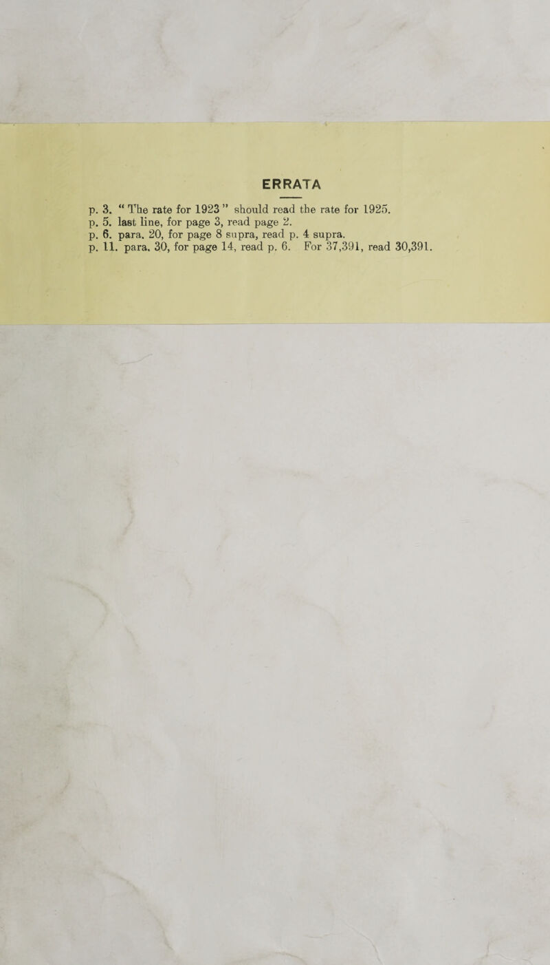 ERRATA p. 3. “ The rate for 1923 ” should read the rate for 1925. p. 5. last line, for page 3, read page 2. p. 6. para. 20, for page 8 supra, read p. 4 supra. p. 11. para. 30, for page 14, read p. 6. For 37,391, read 30,391.