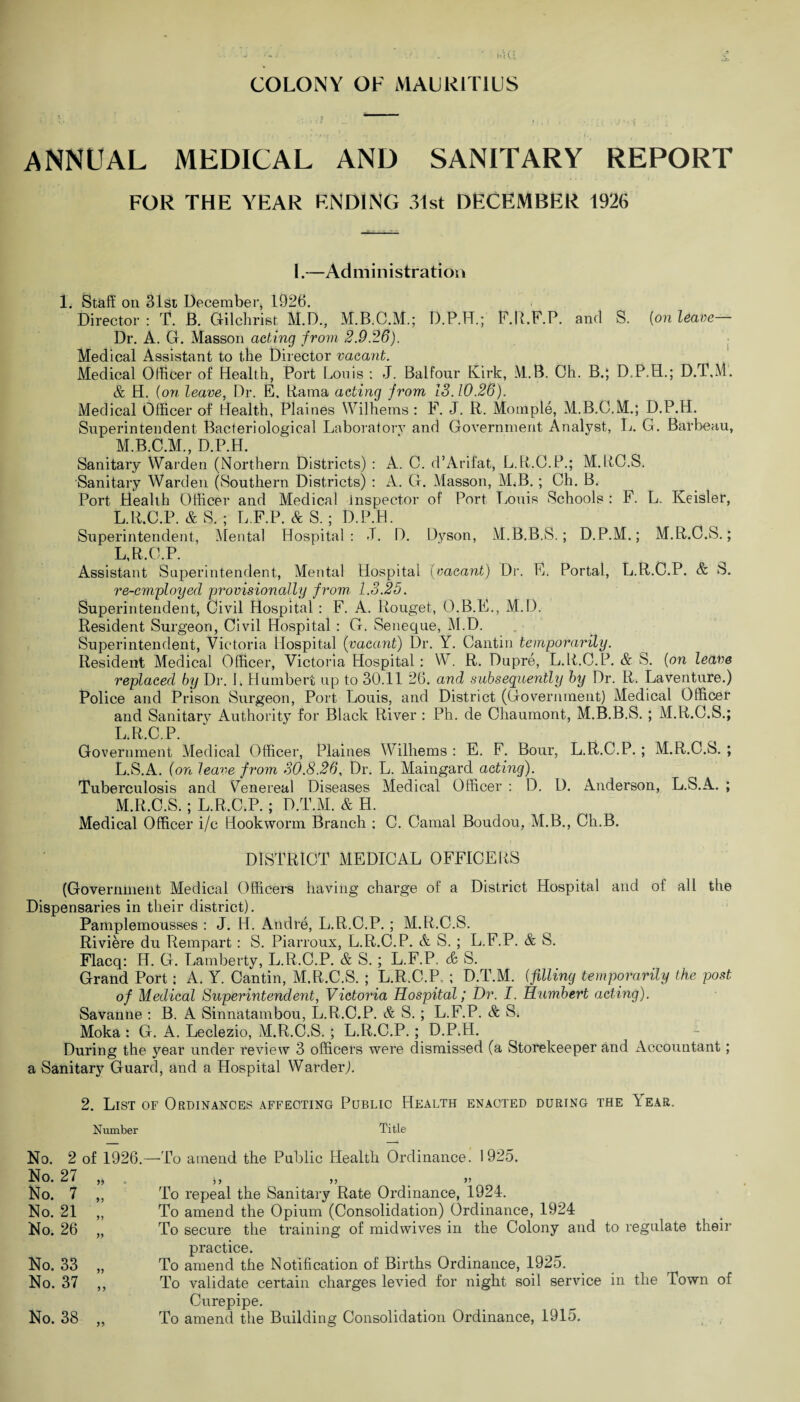 ANNUAL MEDICAL AND SANITARY REPORT FOR THE YEAR ENDING 31st DECEMBER 1926 I.—Administration 1. Staff on 31st December, 1926. Director : T. B. Gilchrist M.D., D.P.H.; F.R.F.P. and S. {on leave Dr. A. G. Masson acting from 2.9.26). Medical Assistant to the Director vacant. Medical Officer of Health, Port Louis : J. Balfour Kirk, M.B. Ch. B.; D.P.H.; D.T.M. & H. {on leave, Dr. E. Rama acting from 13.10.26). Medical Officer of Health, Plaines Wilhems : F. J. R. Moinple, M.B.G.M.; D.P.H. Superintendent Bacteriological Laboratory and Government Analyst, L. G. Barbeau, M.B.C.M., D.P.H. Sanitary Warden (Northern Districts) : A. C. d’Arifat, L.R.O.P.; M.RO.S. Sanitary Warden (Southern Districts) : A. G. Masson, M,B. ; Ch. B. Port Health Officer and Medical inspector of Port Louis Schools : F. L. Keisler, L.R.C.P. & S. ; L.F.P. & S. ; D.P.H. Superintendent, Mental Hospital: 3. D. Dyson, M.B.B.S.; D.P.M.; M.R.O.S.; L,R.C.P. Assistant Superintendent, Mental Hospital (vacant) Dr. E. Portal, L.R.C.P. & S. re-employed provisionally from 1.3.25. Superintendent, Civil Hospital : F. A. Rouget, O.B.E., M.D. Resident Surgeon, Civil Hospital : G. Seneque, M.D. Superintendent, Victoria Hospital (vacant) Dr. Y. Cantin temporarily. Resident Medical Officer, Victoria Hospital: W. R. Dupre, L.R.C.P. & S. {on leave replaced by Dr. L Humbert up to 30.11 26. and subsequently by Dr. R. Laventure.) Police and Prison Surgeon, Port Louis, and District (Government) Medical Officer and Sanitary Authority for Black River : Ph. de Chaumont, M.B.B.S. ; M.R.C.S.; L R C P Government Medical Officer, Plaines Wilhems : E. F. Bour, L.R.C.P. ; M.R.C.S. ; L. S.A. (on leave from 30.8.26, Dr. L. Maingard acting). Tuberculosis and Venereal Diseases Medical Officer : D. D. Anderson, L.S.A. ; M. R.C.S.; L.R.C.P. ; D.T.M. & H. Medical Officer i/c Hookworm Branch ; C. Carnal Boudou, M.B., Cli.B. DISTRICT MEDICAL OFFICERS (Government Medical Officers having charge of a District Hospital and of all the Dispensaries in their district). Pamplemousses : J. H. Andre, L.R.C.P.; M.R.C.S. Riviere du Rempart : S. Piarroux, L.R.C.P. & S. ; L.F.P. & S. Flacq: H. G. Lamberty, L.R.C.P. & S.; L.F.P. & S. Grand Port: A. Y. Cantin, M.R.C.S. ; L.R.C.P, ; D.T.M. {filling temporarily the post of Medical Superintendent, Victoria Hospital; Dr. I. Humbert acting). Savanne : B. A Sinnatambou, L.R.C.P. & S. ; L.F.P. & S. Moka : G. A. Leclezio, M.R.C.S.; L.R.C.P.; D.P.H. During the }7'ear under review 3 officers were dismissed (a Storekeeper and Accountant; a Sanitary Guard, and a Hospital Warder). 2. List of Ordinances affecting Public Health enacted during the Year. Number Title No. 2 of 1926.—To amend the Public Health Ordinance. 1925. $ ) >> > To repeal the Sanitary Rate Ordinance, 1924. To amend the Opium (Consolidation) Ordinance, 1924 To secure the training of midwives in the Colony and to regulate their practice. To amend the Notification of Births Ordinance, 1925. To validate certain charges levied for night soil service in the Town of Curepipe. To amend the Building Consolidation Ordinance, 1915. No. 27 No. 7 No. 21 No. 26 yy yy yy yy No. 33 No. 37 yy y y No. 38