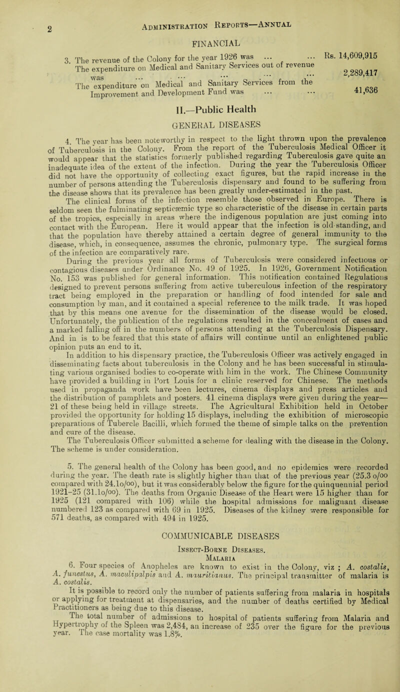 FINANCIAL 3. The revenue of the Colony for the year 1926 was ... The expenditure on Medical and Sanitary Services out of revenue The expenditure on Medical and Sanitary Services from the Improvement and Development Fund was Rs. 14,609,915 2,289,417 41,636 II—Public Health GENERAL DISEASES 4 The vear has been noteworthy in respect to the light thrown upon the prevalence of Tuberculosis in the Colony. From the report of the Tuberculosis Medical Officer it would appear that the statistics formerly published regarding Tuberculosis gave quite an inadequate idea of the extent of the infection. During the year the Tuberculosis Officer did not have the opportunity of collecting exact figures, but the rapid increase in the number of persons attending the Tuberculosis dispensary and found to be suffering from the disease shows that its prevalence has been greatly under-estimated in the past. The clinical forms of the infection resemble those observed in Europe. There is seldom seen the fulminating septicsemic type so characteristic of the disease in certain parts of the tropics, especially in areas where the indigenous population are just coming into contact with the European. Here it would appear that the infection is old-standing, and that the population have thereby attained a certain degree of general immunity to the disease, which, in consequence, assumes the chronic, pulmonary type. The surgical forms of the infection are comparatively rare. During the previous year all forms of Tuberculosis were considered infectious or contagious diseases under Ordinance No. 49 of 1925. In 1926, Government Notification No. 153 was published for general information. This notification contained Regulations designed to prevent persons suffering from active tuberculous infection of the respiratory tract being employed in the preparation or handling of food intended for sale and consumption by man, and it contained a special reference to the milk trade. It was hoped that by this means one avenue for the dissemination of the disease would be closed. Unfortunately, the publication of the regulations resulted in the concealment of cases and a marked falling off in the numbers of persons attending at the Tuberculosis Dispensary. And in is to be feared that this state of affairs will continue until an enlightened public opinion puts an end to it. In addition to his dispensary practice, the Tuberculosis Officer was actively engaged in disseminating facts about tuberculosis in the Colony and he has been successful in stimula¬ ting various organised bodies to co-operate with him in the work. The Chinese Community have provided a building in Port Louis for a clinic reserved for Chinese. The methods used in propaganda work have been lectures, cinema displays and press articles and the distribution of pamphlets and posters. 41 cinema displays were given during the year— 21 of these being held in village streets. The Agricultural Exhibition held in October provided the opportunity for holding 15 displays, including the exhibition of microscopic preparations of Tubercle Bacilli, which formed the theme of simple talks on the prevention and cure of the disease. The Tuberculosis Officer submitted a scheme for dealing with the disease in the Colony. The scheme is under consideration. 5. The general health of the Colony has been good, and no epidemics were recorded during the year. The death rate is slightly higher than that of the previous year (25.3 o/oo compared with 24.1o/oo), but it was considerably below the figure for the quinquennial period 1921-25 (31.1o/oo). The deaths from Organic Disease of the Heart were 15 higher than for 1925 (121 compared with 106) while the hospital admissions for malignant disease numbered 123 as compared with 69 in 1925. Diseases of the kidney were responsible for 571 deaths, as compared with 494 in 1925. COMMUNICABLE DISEASES Insect-Borne Diseases. Malaria 6. Four species of Anopheles are known to exist in the Colony, viz ; A. costalis, .4. flinestus, A. maciilipalpis and A. mauritianus. The principal transmitter of malaria is A. costalis. It is possible to record only the number of patients suffering from malaria in hospitals or applying for treatment at dispensaries, and the number of deaths certified by Medical Practitioners as being due to this disease. The total number of admissions to hospital of patients suffering from Malaria and Hypei trophy of the Spleen was 2,484, an increase of 235 over the figure for the previous year. The case mortality was 1.8°/o.