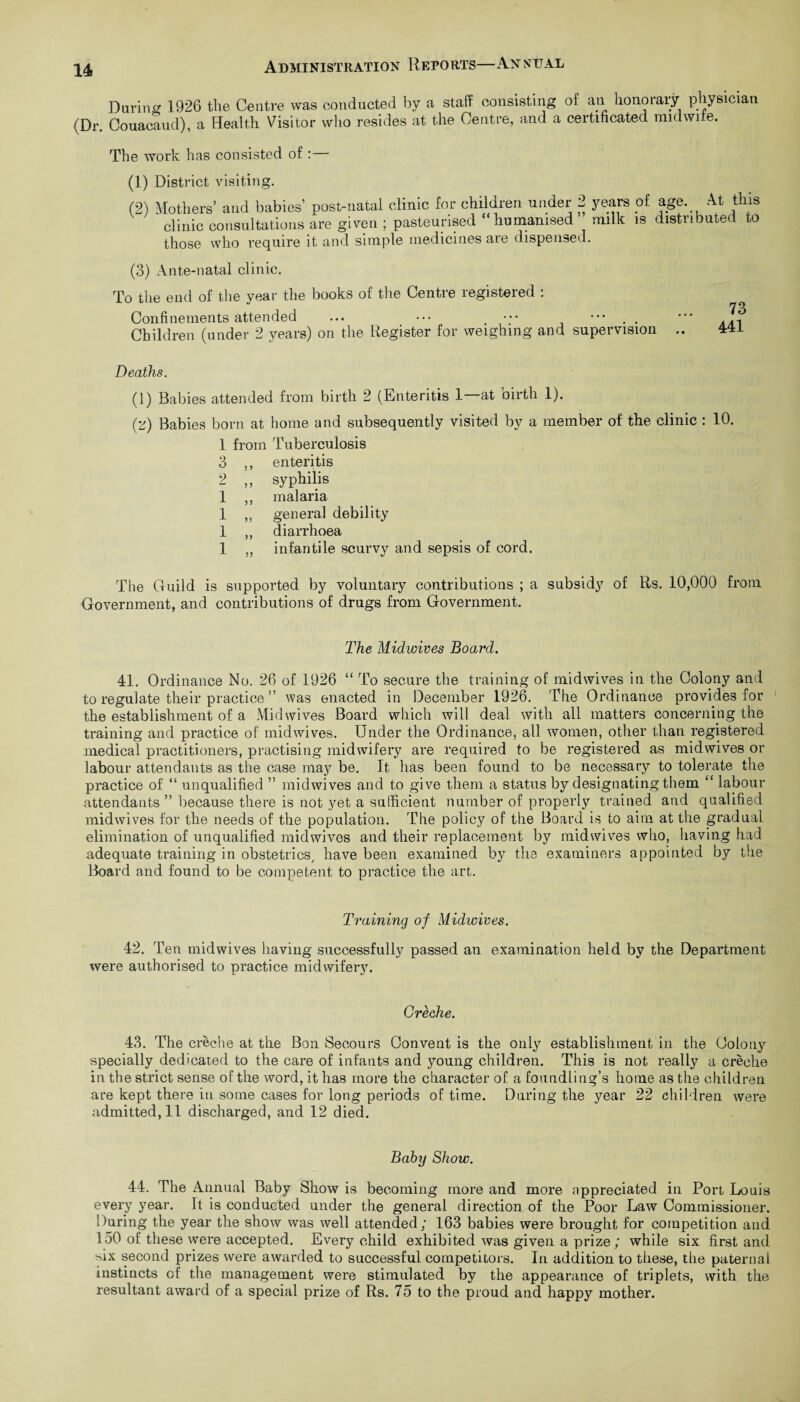 During 1926 the Centre was conducted by a staff consisting of an honorary physician (Dr. Couacaud), a Health Visitor who resides at the Centre, and a certificated nndwire. The work has consisted of : (1) District visiting. (2) Mothers’ and babies' post-natal clinic for children under 2 years of age. At this clinic consultations are given ; pasteurised humanised milk is distributed to those who require it and simple medicines are dispensed. (3) Ante-natal clinic. To the end of the year the books of the Centre registered : Confinements attended ... ••• ••• ••• . . Children (under 2 years) on the Register for weighing and supervision .. 4T1 Deaths. (1) Babies attended from birth 2 (Enteritis 1—at birth 1). (z) Babies born at home and subsequently visited by a member of the clinic : 10. 1 from Tuberculosis 3 ,, enteritis 2 ,, syphilis 1 ,, malaria 1 ,, general debility 1 „ diarrhoea 1 „ infantile scurvy and sepsis of cord. The Guild is supported by voluntary contributions ; a subsidy of Rs. 10,000 from Government, and contributions of drugs from Government. The Midwives Board. 41. Ordinance No. 26 of 1926 “ To secure the training of midwives in the Colony and to regulate their practice ” was enacted in December 1926. The Ordinance provides for the establishment of a Midwives Board which will deal with all matters concerning the training and practice of midwives. Under the Ordinance, all women, other than registered medical practitioners, practising midwifery are required to be registered as midwives or labour attendants as the case may be. It lias been found to be necessary to tolerate the practice of “ unqualified ” midwives and to give them a status by designating them “ labour attendants ” because there is not yet a sufficient number of properly trained and qualified midwives for the needs of the population. The policy of the Board is to aim at the gradual elimination of unqualified midwives and their replacement by midwives who, having had adequate training in obstetrics/ have been examined bj7 the examiners appointed by the Board and found to be competent to practice the art. Training of Midwives. 42. Ten midwives having successfully passed an examination held by the Department were authorised to practice midwifery. Creehe. 43. The creche at the Bon Secours Convent is the only establishment in the Colony specially dedicated to the care of infants and young children. This is not really a creche in the strict sense of the word, it has more the character of a foundling’s home as the children are kept there in some cases for long periods of time. During the year 22 children were admitted.il discharged, and 12 died. Baby Show. 44. The Annual Baby Show is becoming more and more appreciated in Port Louis every year. It is conducted under the general direction of the Poor Law Commissioner. During the year the show was well attended; 163 babies were brought for competition and 150 of these were accepted. Every child exhibited was given a prize; while six first and six second prizes were awarded to successful competitors. In addition to these, the paternal instincts of the management were stimulated by the appearance of triplets, with the resultant award of a special prize of Rs. 75 to the proud and happy mother.