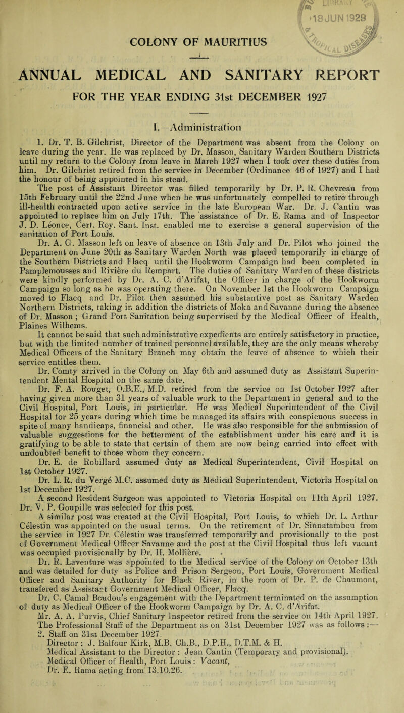 V”\t COLONY OF MAURITIUS i JLl1 18 JUN1929 X >, ANNUAL MEDICAL AND SANITARY REPORT FOR THE YEAR ENDING 31st DECEMBER 1927 I.—Administration 1. Dr. T. B. Gilchrist, Director of the Department was absent from the Colony on leave during the year. He was replaced by Dr. Masson, Sanitary Warden Southern Districts until my return to the Colony from leave in March 1927 when I took over these duties from him. Dr. Gilchrist retired from the service in December (Ordinance 46 of 1927) and I had the honour of being appointed in his stead. The post of Assistant Director was filled temporarily by Dr. P. R. Chevreau from 15th February until the 22nd June when he was unfortunately compelled to retire through ill-health contracted upon active service in the late European War. Dr. J. Cantin was appointed to replace him on July 17th. The assistance of Dr. E. Rama and of Inspector J. D. Leonce, Cert. Roy. Sant. Inst, enabled me to exercise a general supervision of the sanitation of Port Louis. Dr. A. G. Masson left on leave of absence on 13th July and Dr. Pilot who joined the Department on June 20th as Sanitary Warden North was placed temporarily in charge of the Southern Districts and Flacq until the Hookworm Campaign had been completed in Pamplemousses and Riviere du Rempart. The duties of Sanitary Warden of these districts were kindly performed by Dr. A. C. d’Arifat, the Officer in charge of the Hookworm Campaign so long as he was operating there. On November 1st the Hookworm Campaign moved to Flacq and Dr. Pilot then assumed his substantive post as Sanitary Warden Northern Districts, taking in addition the districts of Moka and Savanne during the absence of Dr. Masson ; Grand Port Sanitation being supervised by the Medical Officer of Health,. Plaines Wilhems. It cannot be said that such administrative expedients are entirely satisfactory in practice, but with the limited number of trained personnel available, they are the only means whereby Medical Officers of the Sanitary Branch may obtain the leave of absence to which their service entitles them. Dr. Comty arrived in the Colony on May 6th and assumed duty as Assistant Superin¬ tendent Mental Hospital on the same date. Dr. F. A. Rouget, O.B.E., M.D. retired from the service on 1st October 1927 after having given more than 31 years of valuable work to the Department in general and to the Civil Hospital, Port Louis, in particular. He was Medical Superintendent of the Civil Hospital for 25 years during which time be managed its affairs with conspicuous success in spite of many handicaps, financial and other. He was also responsible for the submission of valuable suggestions for the betterment of the establishment under his care and it is gratifying to be able to state that certain of them are now being carried into effect with undoubted benefit to those whom they concern. Dr. E. de Robillard assumed duty as Medical Superintendent, Civil Hospital on 1st October 1927. Dr. L. R. du Verge M.C. assumed duty as Medical Superintendent, Victoria Hospital on 1st December 1927. A second Resident Surgeon was appointed to Victoria Hospital on 11th April 1927. Dr. V. P. Goupille was selected for this post. A similar post was created at the Civil Hospital, Port Louis, to which Dr. L. Arthur Celestin was appointed on the usual terms. On the retirement of Dr. Sinnatambcu from the service in 1927 Dr. Celestin was transferred temporarily and provisionally to the post of Government Medical Officer Savanne and the post at the Civil Hospital thus left vacant was occupied provisionally by Dr. II. Molliere. Di. R. Laventure was appointed to the Medical service of the Colony on October 13th and was detailed for duty as Police and Prison Sergeon, Port Louis, Government Medical Officer and Sanitary Authority for Black River, in the room of Dr. P. de Chaumont, transfered as xkssistant Government Medical Officer, Flacq. Dr. C. Carnal Boudou’s engagement, with the Department terminated on the assumption of duty as Medical Officer of the Hookworm Campaign by Dr. A. C. d’Arifat. Mr. A. A. Purvis, Chief Sanitary Inspector retired from the service on 14th April 1927, The Professional Staff of the Department as on 31st December 1927 was as follows :— 2. Staff on 31st December 1927. Director : J. Balfour Kirk, M.B. Ch.B., D.P.H., D.T.M. & H. Medical Assistant to the Director : Jean Cantin (Temporary and provisional). Medical Officer of Health, Port Louis : Vacant, Dr. E. Rama acting from 13.10.26.