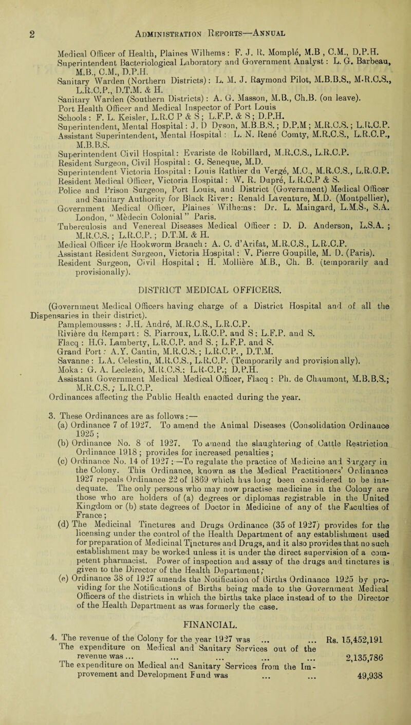 Medical Officer of Health, Plaines Wilhems: F. J. If. Moraple, M.B , C.M., D.P.H. Superintendent Bacteriological Laboratory and Government Analyst: L. G. Barbeau, M.B., C.M., D.P.H. Sanitary Warden (Northern Districts): L. M. J. Raymond Pilot, M.B.B.S,, M.R.C.S., L. R.C.P., D.T.M. & IL Sanitary Warden (Southern Districts) : A. G. Masson, M.B., Ch.B. (on leave). Port Health Officer and Medical Inspector of Port Louis Schools : F. L. Keisler, L.R.C P & S ; L.F.P. & S ; D.P.H. Superintendent, Mental Hospital: J. D Dyson, M.B.B.S.; D.P.M; M.R.G.S.; L.R.C.P. Assistant Superintendent, Mental Hospital : L. N. Rene Comty, M.R.C.S., L.R.C.P., M. B.B.S. Superintendent Civil Hospital: Evariste de Robillard, M.R.C.S., L.R.C.P. Resident Surgeon, Civil Hospital: G. Seneque, M.D. Superintendent Victoria Hospital: Louis Rathier du Verge, M.C., M.R.C.S., L.R.O.P. Resident Medical Officer, Victoria Hospital: W. R. Dupre, L.R.C.P & S. Police and Prison Surgeon, Port Louis, and District (Government) Medical Officer and Sanitary Authority for Black River: Renald La venture, M.D. (Montpellier), Government Medical Officer, Plaines Wilhems: Dr. L. Maingard, L.M.S-, S.A. London, “ Medecin Colonial ” Paris. Tuberculosis and Venereal Diseases Medical Officer : D. D. Anderson, L.S.A. ; M.R.G.S.; L.R.C.P.; D.T.M. & H. Medical Officer i/c Hookworm Branch: A. C. d’Arifat, M.R.C.S., L.R.C.P. Assistant Resident Surgeon, Victoria Hospital : V. Pierre Goupille, M. D. (Paris). Resident Surgeon, Civil Hospital ; H. Molliere M.B., Ch. B. (temporarily and provisionally). DISTRICT MEDICAL OFFICERS. (Government Medical Officers having charge of a District Hospital and of all the Dispensaries in their district). Pamplemousses: J.H. Andre, M.R.C.S., L.R.C.P. Riviere du Rempart: S. Piarroux, L.R.C.P. and S; L.F.P. and S. Flacq : H.G. Lamberty, L.R.C.P. and S.; L.F.P. and S. Grand Port: A.Y. Cantin, M.R.C.S.; L.R.C.P., D.T.M. Savanne: L.A. Celestin, M.R.C.S., L.R.C.P. (Temporarily and provisionally). Moka : G. A. Leclezio, M.R.C.S.: L.R-C.P.; D.P.H. Assistant Government Medical Medical Officer, Flacq : Pli. de Chaumont, M.B.B.S.; M.R.C.S.; L.R.C.P. Ordinances affecting the Public Health enacted during the year. 3. These Ordinances are as follows : — (a) Ordinance 7 of 1927. To amend the Animal Diseases (Consolidation Ordinance 1925; (b) Ordinance No. 8 of 1927. To amend the slaughtering of Cattle Restriction Ordinance 1918 ; provides for increased penalties ; (c) Ordinance No. 14 of 1927 :—To regulate the practice of Medicine and Surgery in the Colony. This Ordinance, known as the Medical Practitioners’ Ordinance 1927 repeals Ordinance 22 of 1869 which has long been considered to be ina¬ dequate. The only persons who may now practise medicine in the Colony are those who are holders of (a) degrees or diplomas registrable in the United Kingdom or (b) state degrees of Doctor in Medicine of any of the Faculties of France; (d) The Medicinal Tinctures and Drugs Ordinance (35 of 1927) provides for the licensing under the control of the Health Department of any establishment used for preparation of Medicinal Tinctures and Drugs, and it also provides that no such establishment may be worked unless it is under the direct supervision of a com¬ petent pharmacist. Power of inspection and assay of the drugs and tinctures is given to the Director of the Health Department; (e) Ordinance 38 of 1927 amends the Notification of Births Ordinance 1925 by pro¬ viding for the Notifications of Births being made to the Government Medical Officers of the districts in which the births take place instead of to the Director of the Health Department as was formerly the case. FINANCIAL. 4. The revenue of the Colony for the year 1927 was ... ... Rs. 15,452,191 dhe expenditure on Medical and Sanitarv Services out of the revenue was... ... ... ... ... 2,135,786 I he expenditure on Medical and Sanitary Services from the Im¬ provement and Development Fund was ... ... 49,938