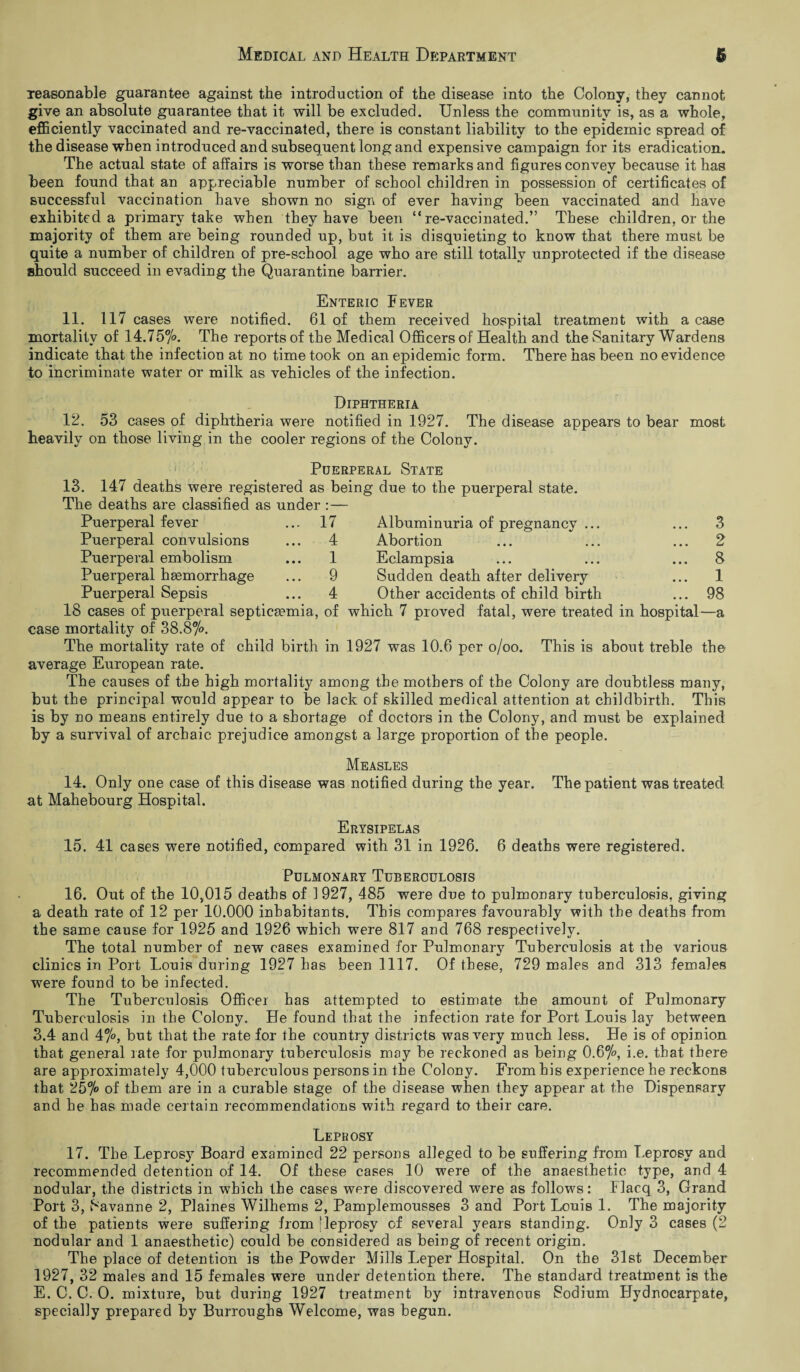 reasonable guarantee against the introduction of the disease into the Colony, they cannot give an absolute guarantee that it will be excluded. Unless the community is, as a whole, efficiently vaccinated and re-vaccinated, there is constant liability to the epidemic spread of the disease when introduced and subsequent long and expensive campaign for its eradication. The actual state of affairs is worse than these remarks and figures convey because it has been found that an appreciable number of school children in possession of certificates of successful vaccination have shown no sign of ever having been vaccinated and have exhibited a primary take when they have been “re-vaccinated.” These children, or the majority of them are being rounded up, but it is disquieting to know that there must be quite a number of children of pre-school age who are still totally unprotected if the disease should succeed in evading the Quarantine barrier. Enteric Fever 11. 117 cases were notified. 61 of them received hospital treatment with a case mortality of 14.75%. The reports of the Medical Officers of Health and the Sanitary Wardens indicate that the infection at no time took on an epidemic form. There has been no evidence to incriminate water or milk as vehicles of the infection. Diphtheria 12. 53 cases of diphtheria were notified in 1927. The disease appears to bear most heavily on those living in the cooler regions of the Colony. Puerperal State 13. 147 deaths were registered as being due to the puerperal state. The deaths are classified as under :— Puerperal fever ... 17 Puerperal convulsions Puerperal embolism Puerperal haemorrhage Puerperal Sepsis Albuminuria of pregnancy ... ... 3 4 Abortion ... ... ... 2 1 Eclampsia ... ... ... 8 9 Sudden death after delivery ... 1 4 Other accidents of child birth ... 98 18 cases of puerperal septicaemia, of which 7 proved fatal, were treated in hospital—a case mortality of 38.8%. The mortality rate of child birth in 1927 was 10.6 per o/oo. This is about treble the average European rate. The causes of the high mortality among the mothers of the Colony are doubtless many, but the principal would appear to be lack of skilled medical attention at childbirth. This is by no means entirely due to a shortage of doctors in the Colony, and must be explained ky a survival of archaic prejudice amongst a large proportion of the people. Measles 14. Only one case of this disease was notified during the year. The patient was treated at Mahebourg Hospital. Erysipelas 15. 41 cases were notified, compared with 31 in 1926. 6 deaths were registered. Pulmonary Tuberculosis 16. Out of the 10,015 deaths of 1927, 485 were due to pulmonary tuberculosis, giving a death rate of 12 per 10.000 inhabitants. This compares favourably with the deaths from the same cause for 1925 and 1926 which were 817 and 768 respectively. The total number of new cases examined for Pulmonary Tuberculosis at the various clinics in Port Louis during 1927 has been 1117. Of these, 729 males and 313 females were found to be infected. The Tuberculosis Officer has attempted to estimate the amount of Pulmonary Tuberculosis in the Colony. He found that the infection rate for Port Louis lay between 3.4 and 47°, but that the rate for the country districts was very much less. He is of opinion that general rate for pulmonary tuberculosis may be reckoned as being 0.67°, i.e. that there are approximately 4,000 tuberculous persons in the Colony. From his experience he reckons that 257° of them are in a curable stage of the disease when they appear at the Dispensary and he has made certain recommendations with regard to their care. Leprosy 17. The Leprosy Board examined 22 persons alleged to be suffering from Leprosy and recommended detention of 14. Of these cases 10 were of the anaesthetic type, and 4 nodular, the districts in which the cases were discovered were as follows: Flacq 3, Grand Port 3, Savanne 2, Plaines Wilhems 2, Pamplemousses 3 and Port Louis 1. The majority of the patients were suffering from [leprosy of several years standing. Only 3 cases (2 nodular and 1 anaesthetic) could be considered as being of recent origin. The place of detention is the Powder Mills Leper Hospital. On the 31st December 1927, 32 males and 15 females were under detention there. The standard treatment is the E. C. C. 0. mixture, but during 1927 treatment by intravenous Sodium Hydnocarpate, specially prepared by Burroughs Welcome, was begun.