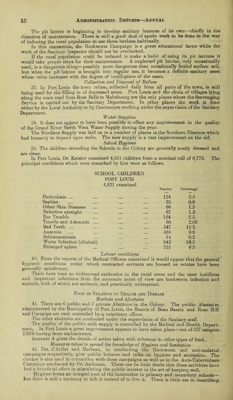 The pit latrine is beginning to develop sanitary features of its own—chiefly in the direction of maintenance. There is still a good deal of spade work to be done in the way of inducing the rural population to use these latrines habitually. In this connection, the Hookworm Campaign is a great educational factor while the work of the Sanitary Inspector should not be overlooked. If the rural population could be induced to make a habit of using its pit latrines it would take proper steps for their maintenance. A neglected pit latrine, only occasionally used, is a dangerous thing—possibly more dangerous than occasionally fouled surface soil, but when the pit latrine is brought into regular use, it becomes a definite sanitary asset whose value increases with the degree of intelligence of the users. Collection and Disposal of Refuse 37. In Port Louis the town refuse, collected daily from all parts of the town, is still being used for the filling in of depressed areas. Port Louis and the chain of villages lying along the main road from Rose Belle to Mahebourg are the only places where the Scavenging Service is carried out by the Sanitary Department, In other places the work is done either by the Local Authority or by Contractors working under the supervision of the Sanitary Department. Water Supplies 38. It does not appear to have been possible to effect any improvement in the quality of the Grand River North West Water Supply during the year. The Nicoliere Supply was laid on to a number of places in the Northern Districts which had formerly to depend upon wells. The new supply is a vast improvement on the old. School Hygiene 39. The children attending the Schools in the Colony are generally neatly dressed and are clean. In Port Louis, Dr. Keisler examined 4,831 children from a nominal roll of 6,779. The principal conditions which were remarked by him were as follows. SCHOOL CHILDREN PORT LOUIS 4,831 examined Pediculosis ... Number 124 Percentage 2.5 Scabies 35 0.6 Other Skin Diseases 66 1.3 Defective eyesight 67 1.3 Ear Trouble 124 2.5 Tonsils and Adenoids ... 98 2.02 Bad Teeth .., 547 11*3 Anaemia 468 9.6 Schistosomiasis 14 0.2 Worm Infection (clinical) 943 19.5 Enlarged spleen • • • • • • 211 4*3 Labour conditions 40. From the reports of the Medical Officers concerned it would appear that the general hygienic conditions under which contracted servants are housed on estates have been generally satisfactory. There have been no widespread epidemics in the rural areas and the most insidious and important infections from the economic point of view are hookworm infection and malaria, both of which are endemic, and practically widespread. Food in Relation to Health and Disease Markets and Abattoirs 41. There are 6 public and 7 private Abattoirs’in the Colony. The public Abattoirs administered by the Municipality of Port Louis, the Boards of Beau Bassin and Rose Hill and Curepipe are each controlled by a veterinary officer. The other abattoirs are conducted under the supervision of the Sanitary staff. The quality of the public milk supply is controlled by the Medical and Health Depart¬ ment. In Port Louis a great improvement appears to have taken place—out of 337 samples 2.65fo having been sophisticated. Anexure A gives the details of action taken with reference to other types of food. Measures taken to spread the knowledge of Hygiene and Sanitation 42. Drs. d’Arifat and Barbeau, in conducting the Hookworm and anti-malarial campaigns respectively, give public lectures and talks on hygiene and sanitation. The cinema is also used in connection with these campaigns as well as in the Anti-Tuberculosis Campaign conducted by Dr. Anderson. There can be little doubt that these activities have had a beneficial effect in stimulating the public interest in the art of keeping well. Hygiene forms an integral part of the instruction in primary and [secondary schools— but there is still a tendency to talk it instead of to live it. There is little use in describing