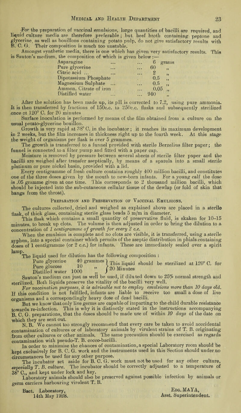 For the preparation of vaccinal emulsions, large quantities of bacilli are required, and liquid culture media are therefore preferable ; but beef broth containing peptone and glycerine, as well as bouillons containing potato pulp, do not give satisfactory results with B. C. G. Their composition is much too unstable. Amongst synthetic media, there is one which has given very satisfactory results. This is Sauton’s medium, the composition of which is given below:— Asparagine ... ... 6 grams Pure glycerine Citric acid ... Dipotassium Phosphate Magnesium Sulphate . Ammon. Citrate of iron Distilled water 60 2 0.5 0.5 0.05 940 99 99 99 After the solution has been made up, its pH is corrected to 7.2, using pure ammonia. It is then transferred by fractions of 150c.c. to 250c.c. flasks and subsequently sterilized once ot 120° C. for 20 minutes Surface inoculation is performed by means of the film obtained from a culture on the usual potato-glycerine bouillon. Growth is very rapid at 38° C. in the incubator ; it reaches its maximum development in 2 weeks, but the film increases in thickness right up to the fourth week. At this stage the weight of organisms per flask is over 5 grammes. The growth is transferred to a funnel provided with sterile Berzelius filter paper; the funnel is connected to a filter pump and fitted with a paper cap. Moisture is removed by pressure between several sheets of sterile filter paper and the bacilli are weighed after transfer aseptically, by means of a spatula into a small sterile platinum or pure nickel basin, provided with a lid. Every centigramme of fresh culture contains roughly 400 million bacilli, and constitutes one of the three doses given by the mouth to new-born infants. For a young calf the dose is .05 gramme given at one time. This corresponds to 2 thousand million bacilli, which should be injected into the sub-cutaneous cellular tissue of the dewlap (or fold of skin that hangs from the throat). Preparation and Preservation of Vaccinal Emulsions. The cultures collected, dried and weighed as explained above are placed in a sterile flask, of thick glass, containing sterile glass beads 5 m/m in diameter. This flask which contains a small quantity of preservative fluid, is skaken for 10-15 minutes, to break up clots. The volume is then adjusted in order to bring the dilution to a concentration of 1 centigramme of growth for every 2 c.c. When the emulsion is complete and no clots are visible, it is transferred, using a sterile syphon, into a special container which permits of the aseptic distribution in phials containing doses of 1 centigramme (or 2 c.c.) for infants. These are immediately sealed over a spirit lamp. The liquid used for dilution has the following composition : r>U^ 40 grammes ^ This liquid should be sterilized at 120° C. 20 Minutes / for Pure glucose 10 Distilled water 1000 Sauton’s medium can just as well be used, if diluted down to 25% normal strength and sterilized. Both liquids preserve the vitality of the bacilli very well. For vaccination purposes, it is advisable not to employ emulsions more than 10 days old. If this condition is not fulfilled, infants are liable to receive too small a dose of live organisms and a correspondingly heavy dose of dead bacilli. But we know that only live germs are capable of imparting to the child durable resistance towards re-infection. This is why it is distinctly stated in the instructions accompanying B. C. G. preparations, that the doses should be made use of within 10 days of the date on which they are sent out. N.B. We cannot too strongly recommend that every care be taken to avoid acccidental contamination of cultures or of laboratory animals by virulent strains of T. B. originating from other cultures or other animals. The same precaution should be exercised as regards contamination with pseudo-T. B. cocco-bacilli. In order to minimise the chances of contamination, a special Laboratory room should be kept exclusively for B. C. G. work and the instruments used in this Section should under no circumstances be used for any other purpose. The incubator set aside for B. C. G. work must not be used for any other culture, especially T. B. culture. The incubator should be correctly adjusted to a temperature of 38° C., and kept under lock and key. Laboratory animals should also be preserved against possible infection by animals or germ carriers harbouring virulent T. B. Edg. MAYA, Bact. Laboratory, 14th May 1928. Asst. Superintendent.