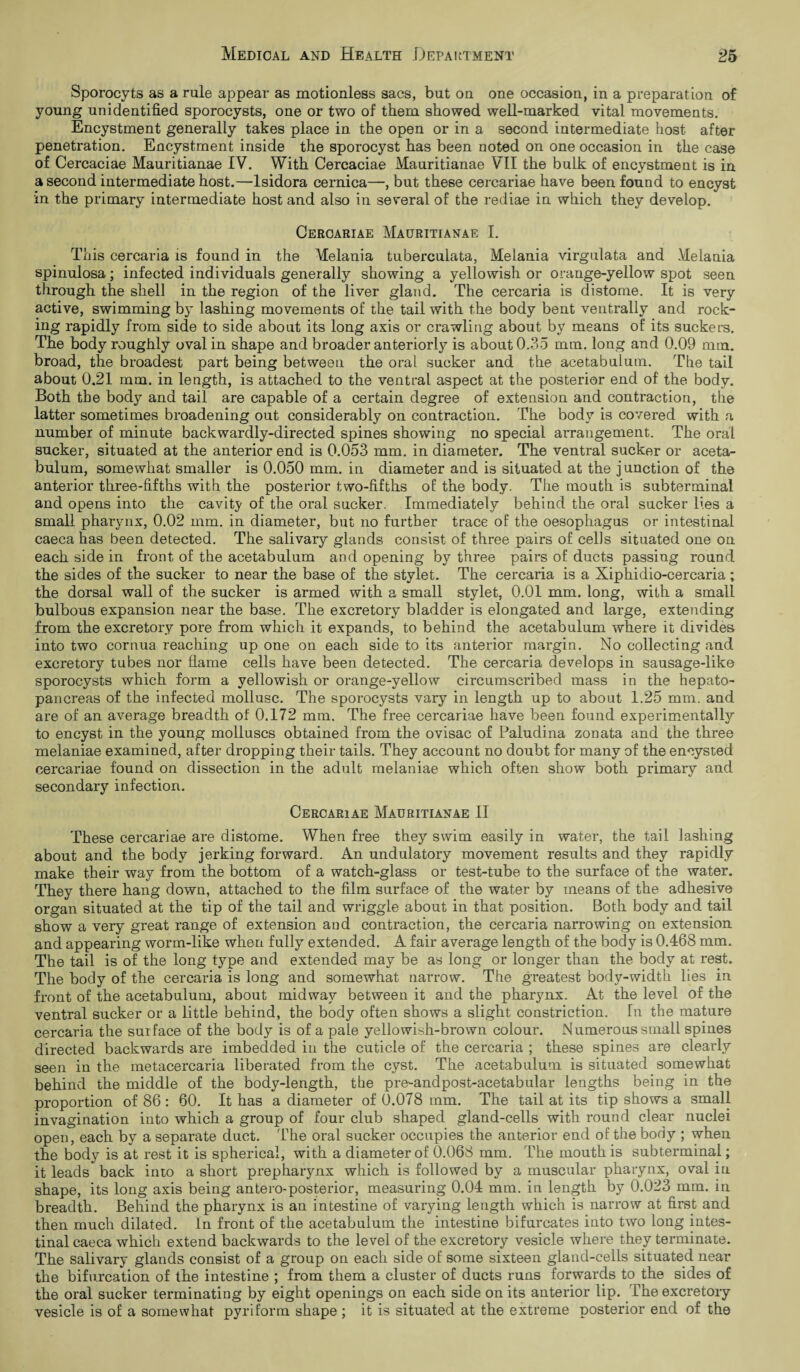 Sporocyts as a rule appear as motionless sacs, but on one occasion, in a preparation of young unidentified sporocysts, one or two of them showed well-marked vital movements. Encystment generally takes place in the open or in a second intermediate host after penetration. Encystment inside the sporocyst has been noted on one occasion in the case of Cercaciae Mauritianae IV. With Cercaciae Mauritianae VII the bulk of encystment is in a second intermediate host.—lsidora cernica—, but these cercariae have been found to encyst in the primary intermediate host and also in several of the rediae in which they develop. Cercariae Mauritianae I. This cercaria is found in the Melania tuberculata, Melania virgulata and Melania spinulosa; infected individuals generally showing a yellowish or orange-yellow spot seen through the shell in the region of the liver gland. The cercaria is distome. It is very active, swimming by lashing movements of the tail with the body bent ventrally and rock¬ ing rapidly from side to side about its long axis or crawling about by means of its suckers. The body roughly oval in shape and broader anteriorly is about 0.35 mm. long and 0.09 mm. broad, the broadest part being between the oral sucker and the acetabulum. The tail about 0.21 mm. in length, is attached to the ventral aspect at the posterior end of the body. Both the body and tail are capable of a certain degree of extension and contraction, the latter sometimes broadening out considerably on contraction. The body is covered with a number of minute backwardly-directed spines showing no special arrangement. The oral sucker, situated at the anterior end is 0.053 mm. in diameter. The ventral sucker or aceta¬ bulum, somewhat smaller is 0.050 mm. in diameter and is situated at the j unction of the anterior three-fifths with the posterior two-fifths of the body. The mouth is subterminal and opens into the cavity of the oral sucker. Immediately behind the oral sucker lies a small pharynx, 0.02 mm. in diameter, but no further trace of the oesophagus or intestinal caeca has been detected. The salivary glands consist of three pairs of cells situated one on each side in front of the acetabulum and opening by three pairs of ducts passing round the sides of the sucker to near the base of the stylet. The cercaria is a Xiphidio-cercaria ; the dorsal wall of the sucker is armed with a small stylet, 0.01 mm. long, with a small bulbous expansion near the base. The excretory bladder is elongated and large, extending from the excretory pore from which it expands, to behind the acetabulum where it divides into two cornua reaching up one on each side to its anterior margin. No collecting and excretory tubes nor flame cells have been detected. The cercaria develops in sausage-like sporocysts which form a yellowish or orange-yellow circumscribed mass in the hepato- pancreas of the infected mollusc. The sporocysts vary in length up to about 1.25 mm. and are of an average breadth of 0.172 mm. The free cercariae have been found experimentally to encyst in the young molluscs obtained from the ovisac of Paludina zonata and the three melaniae examined, after dropping their tails. They account no doubt for many of the encysted cercariae found on dissection in the adult melaniae which often show both primary and secondary infection. Cercariae Mauritianae II These cercariae are distome. When free they swim easily in water, the tail lashing about and the body jerking forward. An undulatory movement results and they rapidly make their way from the bottom of a watch-glass or test-tube to the surface of the water. They there hang down, attached to the film surface of the water by means of the adhesive organ situated at the tip of the tail and wriggle about in that position. Both body and tail show a very great range of extension arid contraction, the cercaria narrowing on extension and appearing worm-like when fully extended. A fair average length of the body is 0.468 mm. The tail is of the long type and extended may be as long or longer than the body at rest. The body of the cercaria is long and somewhat narrow. The greatest body-width lies in front of the acetabulum, about midway between it and the pharynx. At the level of the ventral sucker or a little behind, the body often shows a slight constriction. In the mature cercaria the surface of the body is of a pale yellowish-brown colour. Numerous small spines directed backwards are imbedded in the cuticle of the cercaria ; these spines are clearly seen in the metacercaria liberated from the cyst. The acetabulum is situated somewhat behind the middle of the body-length, the pre-andpost-acetabular lengths being in the proportion of 86 : 60. It has a diameter of 0.078 mm. The tail at its tip shows a small invagination into which a group of four club shaped gland-cells with round clear nuclei open, each by a separate duct. The oral sucker occupies the anterior end of the body ; when the body is at rest it is spherical, with a diameter of 0.068 mm. The mouth is subterminal; it leads back into a short prepharynx which is followed by a muscular pharynx, oval in shape, its long axis being antero-posterior, measuring 0.04 mm. in length by 0.023 mm. in breadth. Behind the pharynx is an intestine of varying length which is narrow at first and then much dilated. In front of the acetabulum the intestine bifurcates into two long intes¬ tinal caeca which extend backwards to the level of the excretory vesicle where they terminate. The salivary glands consist of a group on each side of some sixteen gland-cells situated near the bifurcation of the intestine ; from them a cluster of ducts runs forwards to the sides of the oral sucker terminating by eight openings on each side on its anterior lip. The excretory vesicle is of a somewhat pyriform shape ; it is situated at the extreme posterior end of the