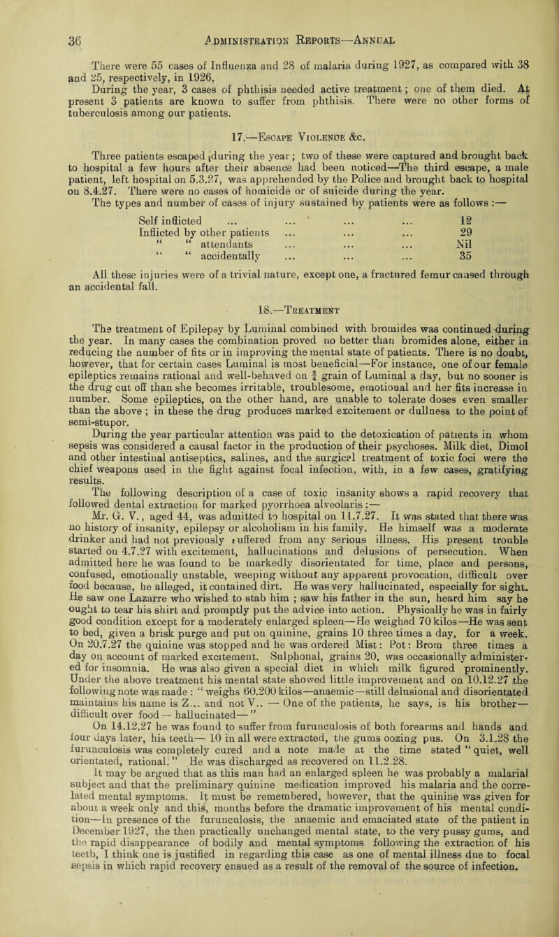 There were 55 cases of Influenza and 28 of malaria during 1927, as compared with 38 and 25, respectively, in 1926. During the year, 3 cases of phthisis needed active treatment; one of them died. At present 3 patients are known to suffer from phthisis. There were no other forms of tuberculosis among our patients. 17.—Escape Violence &c. Three patients escaped (during the year; two of these were captured and brought back to hospital a few hours after their absence bad been noticed—The third escape, a male patient, left hospital on 5.3.27, was apprehended by the Police and brought back to hospital on 8.4.27. There were no cases of homicide or of suicide during the year. The types and number of cases of injury sustained by patients were as follows :— Self inflicted ... ... ... ... 12 Inflicted by other patients ... ... ... 29 “ “ attendants ... ... ... Nil “ accidentally ... ... ... 35 All these injuries were of a trivial nature, except one, a fractured femur caused through an accidental fall. 18.—Treatment The treatment of Epilepsy by Luminal combined with bromides was continued during the year. In many cases the combination proved no better than bromides alone, either in reducing the number of fits or in improving the mental state of patients. There is no doubt, however, that for certain cases Luminal is most beneficial—For instance, one of our female epileptics remains rational and well-behaved on f grain of Luminal a day, but no sooner is the drug cut off than she becomes irritable, troublesome, emotional and her fits increase in number. Some epileptics, on the other hand, are unable to tolerate doses even smaller than the above ; in these the drug produces marked excitement or dullness to the point of semi-stupor. During the year particular attention was paid to the detoxication of patients in whom sepsis was considered a causal factor in the production of their psychoses. Milk diet, Dimol and other intestinal antiseptics, salines, and the surgical treatment of toxic foci were the chief weapons used in the fight against focal infection, with, in a few cases, gratifying results. The following description of a case of toxic insanity shows a rapid recovery that followed dental extraction for marked pyorrhoea alveolaris :— Mr. G. V., aged 44, was admitted to hospital on 11.7.27. It was stated that there was no history of insanity, epilepsy or alcoholism in his family. He himself was a moderate drinker and had not previously t uffered from any serious illness. His present trouble started on 4.7.27 with excitement, hallucinations and delusions of persecution. When admitted here he was found to be markedly disorientated for time, place and persons, confused, emotionally unstable, weeping without any apparent provocation, difficult over food because, he alleged, it contained dirt. He was very hallucinated, especially for sight. He saw one Lazarre who wished to stab him ; saw his father in the sun, heard him say he ought to tear his shirt and promptly put the advice into action. Physically he was in fairly good condition except for a moderately enlarged spleen—He weighed 70 kilos—He was sent to bed, given a brisk purge and put on quinine, grains 10 three times a day, for a week. On 20,7.27 the quinine was stopped and he was ordered Mist: Pot: Brom three times a day on account of marked excitement. Sulphonal, grains 20, was occasionally administer¬ ed for insomnia. He was also given a special diet in which milk figured prominently. Under the above treatment his mental state showed little improvement and on 10.12.27 the following note was made : “ weighs 60.200 kilos—anaemic—still delusional and disorientated maintains his name is Z... and not V.. — One of the patients, he says, is his brother— difficult over food— hallucinated—” On 14.12.27 he was found to suffer from furunculosis of both forearms and hands and four days later, his teeth— 10 in all were extracted, the gums oozing pus. On 3.1.28 the furunculosis was completely cured and a note made at the time stated “ quiet, well orientated, rational. ” He was discharged as recovered on 11.2.28. It may be argued that as this man had an enlarged spleen he was probably a malarial subject and that the preliminary quiuine medication improved his malaria and the corre¬ lated mental symptoms. It must be remembered, however, that the quinine was given for about a week only and this, months before the dramatic improvement of his mental condi¬ tion—In presence of the furunculosis, the anaemic and emaciated state of the patient in December 1927, the then practically unchanged mental state, to the very pussy gums, and the rapid disappearance of bodily and mental symptoms following the extraction of his teetb, I think one is justified in regarding this case as one of mental illness due to focal sepsis in which rapid recovery ensued as a result of the removal of the source of infection.