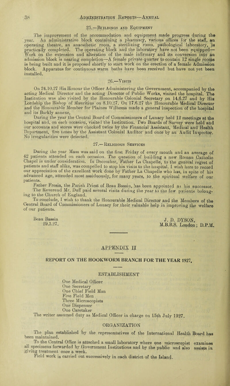 25.—Buildings and Equipment The improvement of the accommodation and equipment made progress during the year. An administrative block containing a pharmacy, various offices for the staff, an operating theatre, an anaesthetic room, a sterilizing room, pathological laboratory, is practically completed. The operating block and the laboratory have not been equipped— Work on the extension and alteration of the male infirmary and its conversion into an admission block is nearing completion—xA female private quarter to contain 12 single rooms is being built and it is proposed shortly to start work on the erection of a female Admission block. Apparatus for continuous warm baths have been received but have not yet been installed. 26.—Visits On 24.10.27 His Honour the Officer Administering the Government, accompanied by the acting Medical Director and the acting Director of Public Works, visited the hospital. The Institution was also visited by the Honourable Colonial Secretary on 14.6.27 and by His Lordship the Bishop of Mauritius on 8.10.27. On 17.6.27 the Honourable Medical Director and the Honourable Member for Plaines Wilhems made a general inspection of the hospital and its Barkly annexe, During the year the Central Board of Commissioners of Lunacy held 12 meetings at the hospital and, on each occasion, visited the Institution. Two Boards of Survey were held and our accounts and stores were checked twice by the Financial Assistant, Medical and Health Department, five times by the Assistant Colonial Auditor and once by an Audit Inspector. No irregularities were detected. 27.—Religious Services During the year Mass was said on the first Friday of every month and an average of 42 patients attended on each occasion. The question of building a new Roman Catholic Chapel is under consideration. In December, Father La Chapelle, to the general regret of patients and staff alike, was compelled to stop his visits to the hospital. I wish here to record our appreciation of the excellent work done by Father La Chapelle who has, in spite of his advanced age, attended most assiduously, for many years, to the spiritual welfare of our patients. Father Fresia, the Parish Priest of Beau Bassin, has been appointed as his successor. The Reverend Mr. Duff paid several visits during the year to the few patients belong¬ ing to the Church of England. To conclude, I wish to thank the Honourable Medical Director and the Members of tho Central Board of Commissioners of Lunacy for their valuable help in improving the welfare of our patients. Beau Bassin J. D. DYSON, M.B.B.S. London; D.P.M. APPENDIX II REPORT ON THE HOOKWORM BRANCH FOR THE YEAR 1927. ESTABLISHMENT One Medical Officer One Secretary One Chief Field Man Five Field Men Three Microscopists One Dispenser One Caretaker The writer assumed duty as Medical Officer in charge on 15th July 1927. ORGANIZATION The plan established by the representatives of the International Health Board has been maintained. To the Central Office is attached a small laboratory where one microscopist examines all specimens forwarded by Government Institutions and by the public and also assists in giving treatment once a week. Field work is carried out successively in each district of the Island.