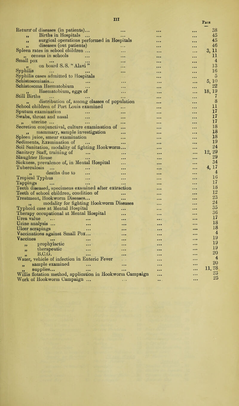 Pigs a a a Return* of diseases (inpatients)... Births in Hospitals ... surgical operations performed in Hospitals diseases (out patients) Spleen rates in school children ... „ census in schools Small pox „ on board S. S. “ Alavi ” Syphilis Syphilis cases admitted to Hospitals Schistosomiasis... Schistosoma Haematobium ,, Haematobium, eggs of Still Births „ distribution of, among classes of population School children of Port Louis examined Sputum examination Swabs, throat and nasal „ uterine ... Secretion conjunctival, culture examination of ... ,, mammary, sample investigation Spleen juice, smear examination Sediments, Examination of Soil Sanitation, modality of fighting Hookworm... Sanitary Staff, training of Slaughter House Sickness, prevalence of, in Mental Hospital Tuberculosis „ deaths due to Tropical Typhus Tappings Teeth diseased, specimens examined after extraction Teeth of school children, condition of Treatment, Hookworm Diseases... ,, modality for fighting Hookworm Diseases Typhoid case at Mental Hospital Therapy occupational at Mental Hospital Urea value Urine analysis ... Ulcer scrapings Vaccination s against Small Pox... Vaccines prophylactic therapeutic B.C. Cx. ... ... Water, vehicle of infection in Enteric Fever . - sample examined supplies... Willis flotation method, application in Hookworm Campaign Work of Hookworm Campaign ... tt a 99 99 99 38 45 45 46 3, 11 11 4 13 16 5 5, 10 22 18, 19 7 8 11 17 17 17 18 18 18 19 24 12, 29 29 34 4, 17 4 16 17 18 12 23 24 35 36 17 18 18 4 19 19 19 20 4 20 11, 28 23 25