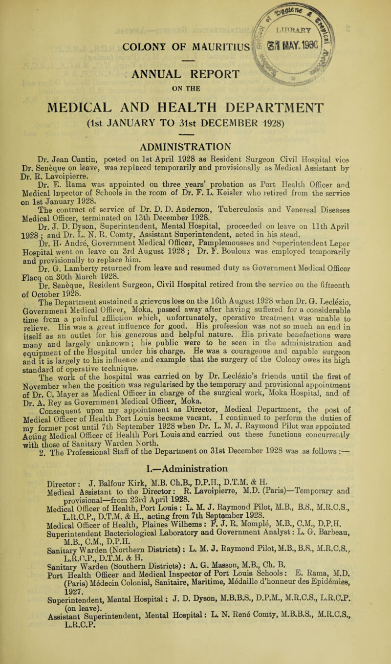 COLONY OF MAURITIUS ANNUAL REPORT ON THE MEDICAL AND HEALTH DEPARTMENT (1st JANUARY TO 31st DECEMBER 1928) ADMINISTRATION Dr. Jean Cantin, posted on 1st April 1928 as Resident Surgeon Civil Hospital vice Dr. Seneque on leave, was replaced temporarily and provisionally as Medical Assistant by Dr. R. Lavoipierre. Dr. E. Rama was appointed on three years’ probation as Port Health Officer and Medical Inpector of Schools in the room of Dr. F. L. Keisler who retired from the service on 1st January 1928. The contract of service of Dr. D. D. Anderson, Tuberculosis and Venereal Diseases Medical Officer, terminated on 13th December 1928. Dr. J. D. Dyson, Superintendent, Mental Hospital, proceeded on leave on 11th April 1928 ; and Dr. L. N. R. Comty, Assistant Superintendent, acted in his stead. Dr. H* Andre, Government Medical Officer, Pamplemousses and Superintendent Leper Hospital went on leave on 3rd August 1928 ; Dr. F. Bouloux was employed temporarily and provisionally to replace him. Dr. G. Lamberty returned from leave and resumed duty as Government Medical Officer Flacq on 30th March 1928. Dr. Seneque, Resident Surgeon, Civil Hospital retired from the service on the fifteenth of October 1928. The Department sustained a grievous loss on the 16th August 1928 when Dr. G. Leclezio, Government Medical Officer, Moka, passed away after having suffered for a considerable time frcm a painful affliction which, unfortunately, operative treatment was unable to relieve. His was a great influence for good. His profession was not so much an end in itself as an outlet for his generous and helpful nature. His private benefactions were many and largely unknown; his public were to be seen in the administration and equipment of the Hospital under his charge. He was a courageous and capable surgeon and it is largely to his influence and example that the surgery of the Colony owes its high standard of operative technique. The work of the hospital was carried on by Dr. Leclezio’s friends until the first of November when the position was regularised by the temporary and provisional appointment of Dr. C. Mayer as Medical Officer in charge of the surgical work, Moka Hospital, and of Dr. A. Rey as Government Medical Officer, Moka. Consequent upon my appointment as Director, Medical Department, the post of Medical Officer of Health Port Louis became vacant. I continued to perform the duties of my former post until 7th September 1928 when Dr. L. M. J. Raymond Pilot was appointed Acting Medical Officer of Health Port Louis and carried out these functions concurrently with those of Sanitary Warden North. 2. The Professional Staff of the Department on 31st December 1928 was as follows :— I.—Administration Director : J. Balfour Kirk, M.B. Ch.B., D.P.H., D.T.M. & H. Medical Assistant to the Director: R. Lavoipierre, M.D. (Paris)—Temporary and provisional—from 23rd April 1928. Medical Officer of Health, Port Louis : L. M. J. Raymond Pilot, M.B., B.S., M.R.C.S,, L. R.C.P., D.T.M. & H., acting from 7th September 1928. Medical Officer of Health, Plaines Wilhems : F. J. R. Momple, M.B., C.M., D.P.H. Superintendent Bacteriological Laboratory and Government Analyst: L. G. Barbeau, M. B., C.M., D.P.H. Sanitary Warden (Northern Districts) : L. M. J. Raymond Pilot, M.B., B.S., M.R.C.S., L.R.G.P., D.T.M. & H. Sanitary Warden (Southern Districts) : A. G. Masson, M.B., Ch. B. Port Health Officer and Medical Inspector of Port Louis Schools: E. Rama, M.D. (Paris) Medecin Colonial, Sanitaire, Maritime, Medaille d’honneur des Epidemics, 1927. Superintendent, Mental Hospital i J. D. Dyson, M.B.B.S., D.P.M., M.R.C.S., L.R.C.P. (on leave). Assistant Superintendent, Mental Hospital i N# Reno Comty, M.B.B.S., M.R.C.S*, L.R.C.P.