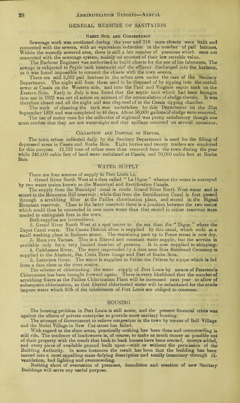 GENE UAL MEASURE OE SANITATION Night Soil and Conservancy Sewerage work was continued during the year and 316 more closets were built and connected with the sewers, with an equivalent reduction in the number of pail latrines. Within the recently sewered area, there is still a fair number of premises which were not connected with the sewerage system, mainly on account of their low rateable value. The Harbour Engineer was authorised to build closets for the use of his labourers. The sewage is subjected to Septic tank treatment and the effluent discharged into the harbour, as it was found impossible to connect the closets with the town sewers. There are still 2,582 pail latrines in the urban area under the care of the Sanitary Department. The night soil from these used to be disposed of by tipping into the outfall sewer at Cassis on the Western side, and into the Paul and Virginie septic tank on the Eastern Side. Early in July it was found that the septic tank which had been brought into use in 1923 was out of action on account of the accumulation of sludge therein. It was therefore closed and all the night soil was dispossd of at the Cassis tipping chamber. The work of cleaning the tank was undertaken by this Department on the 21st September 1928 and was completed in 46 days. About 56,000 gallons of sludge were removed. The use of motor vans for the collection of nightsoil was pretty satisfactory though one must confess that they are not water-tight and that spillage occurred on several occasions. Collection and Disposal of Refuse. The town refuse collected daily by the Sanitary Department is used for the filling of depressed areas in Cassis and Roche Bois. Eight lorries and twenty trailers are employed for this purpose. 11,732 tons of refuse were thus removed from the town during the year while 246,000 cubic feet of land were reclaimed at Cassis, and 70,000 cubic feet at Roche Bois. WATER SUPPLY There are four sources of supply to Port Louis i.e. 1. Grand River North West at a dam called “ La Digue ” whence the water is conveyed by two water mains known as the Municipal and Rectification Canals. The supply from the Municipal canal is crude Grand River North West water and is stored in the Monneron Hill reservoir ; while that from the Rectification Canal is first passed through a scrubbing filter at the Pailles chlorination plant, and stored in the Signal Mountain reservoir. Close to the latter reservoir there is a junction between the two mains which could thus be connected in case more water than that stored in either reservoir were needed to extinguish fires in the town. Both supplies are intermittent. 2. Grand River North West at a spot nearer to the sea than the “ Digue ” where the Dayot Canal starts. The Cassis District alone is supplied by this canal, which ends at a small washing place in Redoute street. The remaining part up to Pouce street is now dry. 3. Maie aux Vacoas. This is a filtered and constant water supply, but the service is available only for a very limited number of persons. It is now supplied to shipping. 4. Calebasses River. The water impounded by a dam near Bois Marchand Cemetery is supplied to the Abattoir, Ste. Croix Terre Rouge and Part of Roche Bois. 5. Lataniers River. The water is supplied to Vallee des Pretres by a pipe which is fed from a dam close to the river source. The scheme of chlorinating the water supply of Port Louis by means of Paterson’s Chloronome has been brought forward again. There is every likelihood that the number of scrubbing filters at the Pailles Chlorination Plant will be increased next year to allow of subsequent chlorination, so that filtered chlorinated water will be substituted for the crude impure water which 957° of the inhabitants of Port Louis are obliged to consume. HOUSING The housing problem in Port Louis is still acute, and the present financial crisis was against the efforts of private enterprise to provide more sanitary housing. The attempt of Government to relieve congestion in the town by means of Bell Village and the Model Village in New Cut street has failed. With regard to the slum areas, practically nothing has been done and overcrowding is still rife. The tendency of landowners is, of course, to make as much money as possible out of their property with the result that back to back houses have been erected, storeys added, and every piece of available ground built upon—with or without the permission of the Building Authority. In some instances the result has been that the building has been turned into a most appalling maze defying description and totally insanitary through ill- ventilation, bad lighting and overcrowding. Nothing short of evacuation of premises, demolition and erection of new Sanitary Buildings will serve any useful purpose.