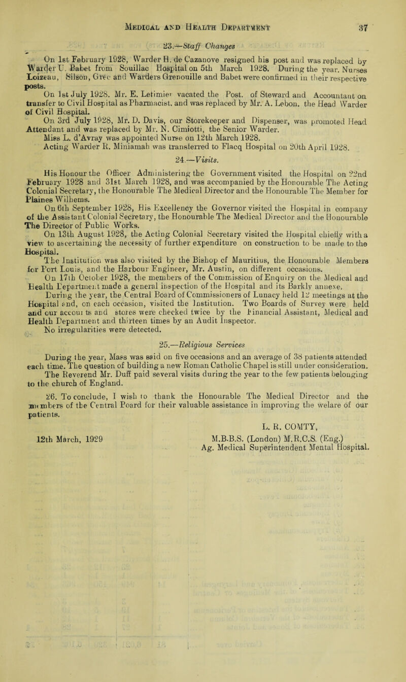 23.—Staff Changes On 1st February 1928, Warder H. de Cazanove resigned his post and was replaced by Warcjer U. Babet from Souillac Hospital on 5th March 1928. During the year. Nurses Loizeau, Silson, Gree and Warders Grenouille and Babet were confirmed in their respective posts. On 1st July 1928. Mr. E. Letimier vacated the Post, of Steward and Accountant on transfer to Civil Hospital as Pharmacist, and was replaced by Mr. A. Lebon. the Head Warder of Civil Hospital. On 3rd July 1928, Mr. D. Davis, our Storekeeper and Dispenser, was promoted Head Attendant and was replaced by Mr. N. Cimiotti, the Senior Warder. Mies L. d’Avray was appointed Nurse on 12th March 1928. Acting Warder R. Miniamah was transferred to Flacq Hospital on 20th April 1928. 24.—Visits. His Honour the Officer Administering the Government visited the Hospital on 22nd February 1928 and 31st March 1928, and was accompanied by the Honourable The Acting Colonial Secretary, the Honourable The Medical Director and the Honourable The Member for Plaines Wilheins. On 6th September 1928, His Excellency the Governor visited the Hospital in company of the Assistant Colonial Secretary, the Honourable The Medical Director and the Honourable The Director of Public Works. On 13th August 1928, the Acting Colonial Secretary visited the Hospital chiefly with a view to ascertaining the necessity of further expenditure on construction to be made to the Hospital. The Institution was also visited by the Bishop cf Mauritius, the Honourable Members for Port Louis, and the Harbour Engineer, Mr. Austin, on different occasions. On 17th October 1928, the members of the Commission of Enquiry on the Medical and Health Department made a general inspection of the Hospital and its Barkly annexe. During the year, the Central Board of Commissioners of Lunacy held 12 meetings at the Hospital and, on each occasion, visited the Institution. Two Boards of Survey were held and our accoui ts and stores were checked twice by the .financial Assistant, Medical and Health Department and thirteen times by an Audit Inspector. No irregularities were detected. 25.—Religious Services During the year, Mass was said on five occasions and an average of 38 patients attended each time. The question of building a new Roman Catholic Chapel is still under consideration. The Reverend Mr. Duff paid several visits during the year to the few patients belonging to the church of England. 26. To conclude, I wish to thank the Honourable The Medical Director and the numbers of the Central Poard for their valuable assistance in improving the welare of our patients. 12t,h March, 1929 L. R. COMTY, M.B.B.S. (London) M.R.C.S, (Eng.) Ag. Medical Superintendent Mental Hospital.