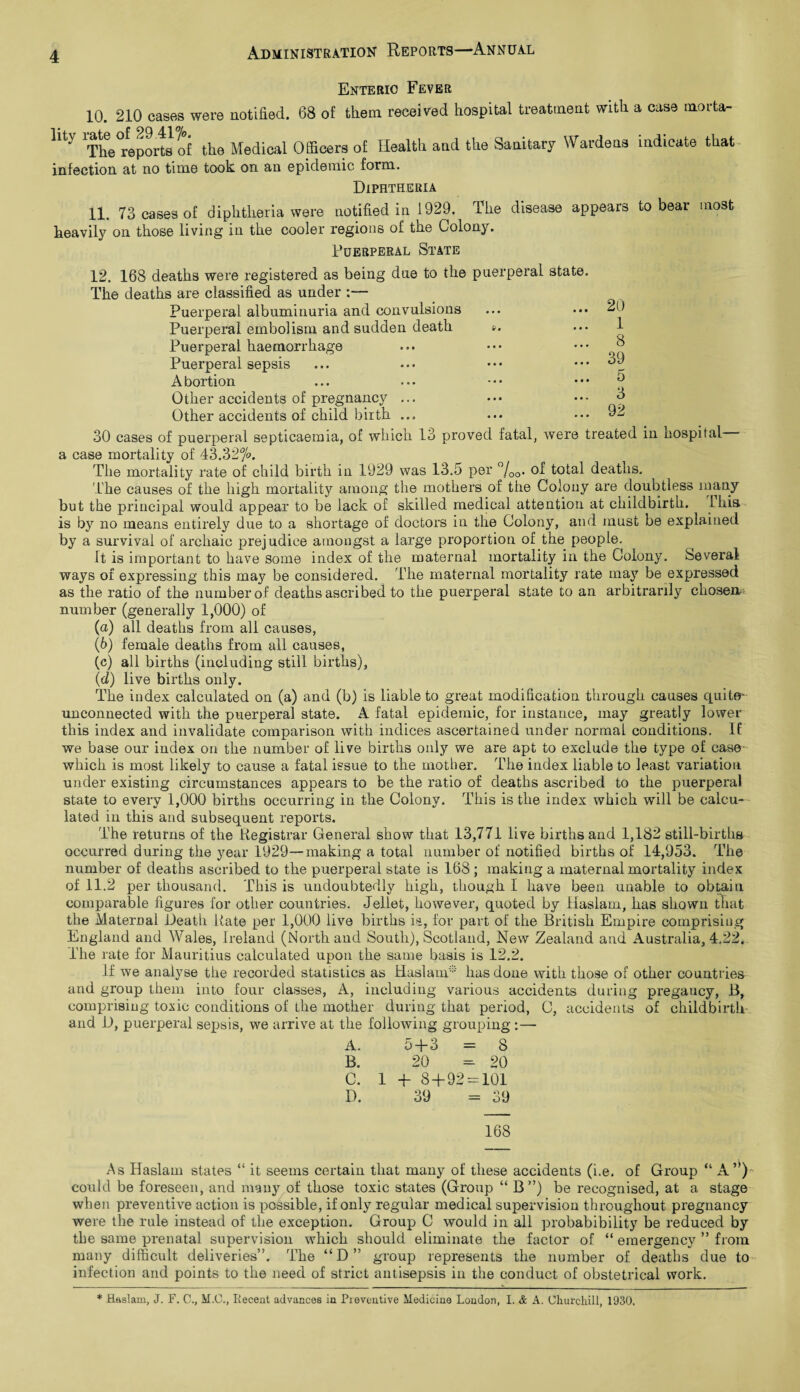 Enteric Fever 10. 210 cases were notified. 68 of them received hospital treatment with lity rate of 29.417°* . ~ ur i The reports of the Medical Officers of Health and the Sanitary Wardens infection at no time took on an epidemic form. a case morta- indicate that Diphtheria 11. 73 cases of diphtheria were notified in 1929. The disease appears to bear most heavily on those living in the cooler regions of the Colony. Puerperal State 12. 168 deaths were registered as being dne to the puerperal state. The deaths are classified as under :— Puerperal albuminuria and convulsions Puerperal embolism and sudden death ». Puerperal haemorrhage Puerperal sepsis Abortion Other accidents of pregnancy ... Other accidents of child birth ... 20 1 8 39 5 3 92 30 cases of puerperal septicaemia, of which 13 proved fatal, were treated in nospital - a case mortality of 43.327°. The mortality rate of child birth in 1929 was 13.5 per °/00. of total deaths. The causes of the high mortality among the mothers of the Colony are doubtless many but the principal would appear to be lack of skilled medical attention at childbirth. Ikis is by no means entirely due to a shortage of doctors in the Colony, and must be explained by a survival of archaic prejudice amongst a large proportion of the people. It is important to have some index of the maternal mortality in the Colony. Several ways of expressing this may be considered. The maternal mortality rate may be expressed as the ratio of the number of deaths ascribed to the puerperal state to an arbitrarily chosen- number (generally 1,000) of (а) all deaths from all causes, (б) female deaths from all causes, (c) all births (including still births), (■d) live births only. The index calculated on (a) and (b) is liable to great modification through causes quite- unconnected with the puerperal state. A fatal epidemic, for instance, may greatly lower this index and invalidate comparison with indices ascertained under normal conditions. If we base our index on the number of live births only we are apt to exclude the type of case- which is most likely to cause a fatal issue to the mother. The index liable to least variation under existing circumstances appears to be the ratio of deaths ascribed to the puerperal state to every 1,000 births occurring in the Colony. This is the index which will be calcu¬ lated in this and subsequent reports. The returns of the Registrar General show that 13,771 live births and 1,182 still-births occurred during the year 1929—making a total number of notified births of 14,953. The number of deaths ascribed to the puerperal state is 168 ; making a maternal mortality index of 11.2 per thousand. This is undoubtedly high, though I have been unable to obtain comparable figures for other countries. Jellet, however, quoted by Haslam, has shown that the Maternal Death Rate per 1,000 live births is, for part of the British Empire comprising England and Wales, Ireland (North and South), Scotland, New Zealand and Australia, 4.22. The rate for Mauritius calculated upon the same basis is 12.2. If we analyse the recorded statistics as Haslam® has done with those of other countries and group them into four classes, A, including various accidents during pregaucy, B, comprising toxic conditions of the mother during that period, C, accidents of childbirth and D, puerperal sepsis, we arrive at the following grouping:— A. 5 + 3 — 8 B. 20 20 C. 1 + 8+92 = 101 D. 39 : 39 168 As Haslam states “ it seems certain that many of these accidents (i.e. of Group “ A ”) could be foreseen, and many of those toxic states (Group “ B ”) be recognised, at a stage when preventive action is possible, if only regular medical supervision throughout pregnancy were the rule instead of the exception. Group C would in all probabibility be reduced by the same prenatal supervision which should eliminate the factor of “ emergency ” from many difficult deliveries”. The “D” group represents the number of deaths due to infection and points to the need of strict antisepsis in the conduct of obstetrical work. * Haslam, J. F. C., M.G., Recent advances in Pieveutive Medicine London, I. & A. Churchill, 1930,