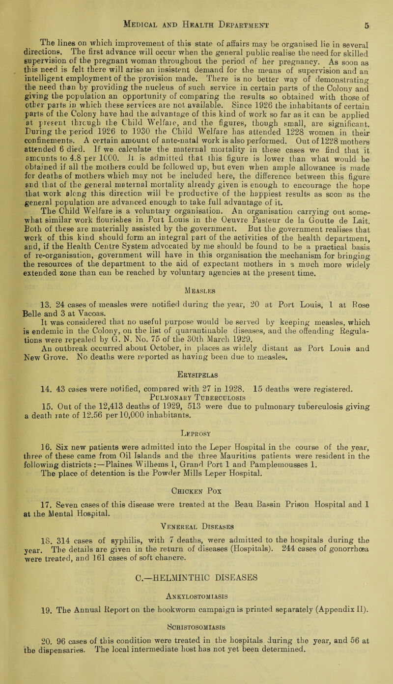The lines on which improvement of this state of affairs may be organised lie in several directions. The first advance will occur when the general public realise the need for skilled supervision of the pregnant woman throughout the period of her pregnancy. As soon as this need is felt there will arise an insistent demand for the means of supervision and an intelligent employment of the provision made. There is no better way of demonstrating the need than by providing the nucleus of such service in certain parts of the Colony and giving the population an opportunity of comparing the results so obtained with those of other parts in which these services are not available. Since 1926 the inhabitants of certain parts of the Colony have had the advantage of this kind of work so far as it can be applied at present through the Child Welfare, and the figures, though small, are significant. During the period 1926 to 1930 the Child Welfare has attended 1228 women in their confinements. A certain amount of ante-natal work is also performed. Out of 1228 mothers attended 6 died. If we calculate the maternal mortality in these cases we find that it amounts to 4.8 per 1COO. It is admitted that this figure is lower than what would be obtained if all the mothers could be followed up, but even when ample allowance is made for deaths of mothers which may not be included here, the difference between this figure and that of the general maternal mortality already given is enough to encourage the hope that work along this direction will he productive of the happiest results as soon as the general population are advanced enough to take full advantage of it. The Child Welfare is a voluntary organisation. An organisation carrying out some¬ what similar work flourishes in Port Louis in the Oeuvre Pasteur de la Goutte de Lait. Both of these are materially assisted by the government. But the government realises that work of this kind should form an integral part of the activities of the health department, and, if the Health Centre System advocated by me should be found to be a practical basis of re-organisation, government will have in this organisation the mechanism for bringing the resources of the department to the aid of expectant mothers in a much more widely extended zone than can be reached by voluntary agencies at the present time. Measles 13. 24 cases of measles were notified during the year, 20 at Port Louis, 1 at Rose Belle and 3 at Yacoas. It was considered that no useful purpose would be served by keeping measles, which is endemic in the Colony, on the list of quarantinable diseases, and the offending Regula¬ tions were repealed by G. N. No. 75 of the 30th March 1929. An outbreak occurred about October, in places as widely distant as Port Louis and New Grove. No deaths were reported as having been due to measles. Erysipelas 14. 43 cases were notified, compared with 27 in 1928. 15 deaths were registered. Pulmonary Tuberculosis 15. Out of the 12,413 deaths of 1929, 513 were due to pulmonary tuberculosis giving a death rate of 12.56 per 10,000 inhabitants. Leprosy 16. Six new patients were admitted into the Leper Hospital in the course of the year, three of these came from Oil Islands and the three Mauritius patients were resident in the following districts :—Plaines Wilhems 1, Grand Port 1 and Pamplemousses 1. The place of detention is the Powder Mills Leper Hospital. Chicken Pox 17. Seven cases of this disease were treated at the Beau Bassin Prison Hospital and 1 at the Mental Hospital. Venereal Diseases 18. 314 cases of syphilis, with 7 deaths, were admitted to the hospitals during the year. The details are given in the return of diseases (Hospitals). 244 cases of gonorrhoea were treated, and 161 cases of soft chancre. C— HELMINTHIC DISEASES Ankylostomiasis 19. The Annual Report on the hookworm campaign is printed separately (Appendix II). Schistosomiasis 20. 96 cases of this condition were treated in the hospitals during the year, and 56 at the dispensaries. The local intermediate host has not yet been determined.