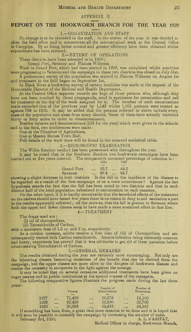 APPENDIX II REPORT ON THE HOOKWORM BRANCH FOR THE YEAR 1929 1. —ORGANIZATION AND STAFF No change is to be recorded in the staff. In the course of the year it was decided to close the field office and to concentrate all the microscopical work at the Central Office in Curepipe. By so doing better control and greater efficiency have been obtained whilst expenditure has been reduced. 2. —EXTENT OF OPERATIONS Three districts have been attended to in 1929 : Grand Port, Savanne and Plaines Wilhems. Work in Grand Port, which had been started in 1928, was completed whilst activities were progressing in Savanne and the campaign in these two districts was closed on July 31st. A preliminary survey of the population was started in Plaines Wilhems on August 1st and treatment in the field began on September 1st. In Black River a hookworm survey of certain localities was made at the request of the Honourable Director of the Medical and Health Department. At the Central Office separate records are kept of those persons who, although they have not been touched by direct propaganda, send in specimens for examination and call for treatment on the day of the week assigned for it. The number of such examinations made exceeded that of the previous year by 1,142 whilst 1,931 patients were treated as against 798 in 1928. It may be added that the persons referred to above include every class of the population and come from every district. Some of them have actually travelled thirty or forty miles in order to obtaintreatment. Besides lectures and demonstrations (133 for the year) which were given in the schools and in the field, two conferences were made : One at the Chamber of Agriculture, One at Quatre Bornes Town Hall. Full details of the work done will be found in the annexed statistical table. 3—MICROSCOPIC EXAMINATION The Willis flotation method has been persevered with throughout the year. It may be noted that in the Southern districts two hookworm campaigns have been carried out at five years interval. The comparative corrected percentage of infection is : 1924 1929 Grand Port ... 93.7 ... 89.5 Savanne ... 96.4 ... 88.7 showing a slight decrease in both districts Is the fall in the incidence of the disease to be regarded as a result of the first campaign or as a mere coincidence ? Against the last hypothesis stands the fact that the fall has been noted in two districts and that in each district half of the total population submitted to examination on each occasion. On the other hand, if it is hardly conceivable that the beneficial effects of the treatment on the natives should have lasted five years there is no reason to deny to soil sanitation a part in the results apparently achieved ; all the more so, that the fall is greater in Savanne where both the upper and lower claeses seem to have made a more sustained effort in that line. 4-TREATMENT The drugs used are : (i) oil of chenopodium, (ii) Tetrachloride of Carbon, with a maximum dose of 1.5 cc. and 2 cc, respectively. As a routine measure, adults receive a first dose of Oil of Chenopodium and are subsequently treated with Carbon tetrachloride, Ascaris infection being extremely common and heavy, experience has proved that it was advisable to get rid of these parasites before administering Tetrachloride of Carbon. 5—GENERAL REMARKS The results obtained during the year are certainly most encouraging. Not only are the labouring classes becoming conscious of the benefit that can be derived from the campaign, but the upper classes are more alive to the dangers of hookworm disease and realize the necessity to co-operate in the fight against the scourge. It may be noted that on several occasions additional treatments have been given on sugar estates and in public institutions at the special request of the managers. The following comparative figures illustrate the progress made during the last three Census Number of Examinations Number of Treatments 1927 ... 71,469 38,578 18,100 1928 ... 62,436 32,890 32,705 1929 ... 50,393 33,419 34,192 If something has been done, a great deal more remains to be done and it is hoped that it will soon be possible to intensify the campaign by increasing the number of units. February 3rd, 1930. A. L. d’ARIFAT, Medical Officer in charge, Hookworm Branch.