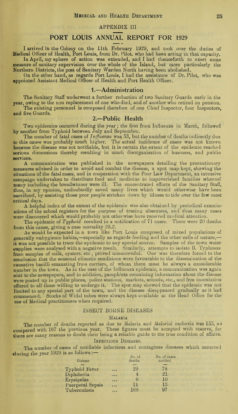 APPENDIX III PORT LOUIS ANNUAL REPORT FOR 1929 I arrived in the Colony on the 11th February 1929, and took over the duties of Medical Officer of Health, Port Louis, from Dr. Pilot, who had been acting in that capacity. In April, my sphere of action was extended, and I had thenceforth to exert some measure of sanitary supervision over the whole of the Island, but more particularly the Northern Districts, the post of Sanitary Warden North having been abolished. On the other hand, as regards Port Louis, I had the assistance of Dr. Pilot, who was appointed Assistant Medical Officer of Health and Port Health Officer. 1. —Administration The Sanitary Staff underwent a further reduction of two Sanitary Guards early in the year, owing to the non replacement of one who died, and of another who retired on pension. The existing personnel is composed therefore of one Chief Inspector, four Inspectors, and five Guards. 2. —Public Health Two epidemics occurred during the year ; the first from Influenza in March, followed by another from Typhoid between July and September. The number of fatal cases of Influenza was 53, but the number of deaths indirectly due to this cause was probably much higher. The actual incidence of cases was not known because the disease was not notifiable, but it is certain the extent of the epidemic reached serious dimensions thereby resulting in much disorganisation of business, and public services. A communication was published in the newspapers detailing the precautionary measures advised in order to avoid and combat the disease, a spot map kept, showing the situations of the fatal cases, and in cooperation with the Poor Law Department, an intensive campaign undertaken to distribute food and medicine to impoverished families whereof many including the breadwinner were ill. The concentrated efforts of the Sanitary Staff, thus, in my opinion, undoubtedly saved many lives which would otherwise have been sacrificed, by assisting those poor people stricken down by illness to tide over the few most critical days. A helpful index of the extent of the epidemic was also obtained by periodical examin¬ ations of the school registers for the purpose of tracing absentees, and thus many cases were discovered which would probably not otherwise have received medical attention, The epidemic of Typhoid resulted in a notification of 71 cases. There were 20 deaths from this cause, giving a case mortality 28.2. As would be expected in a town like Port Louis composed of mixed populations of generally unhygienic habits,—especially as regards feeding and the other calls of nature,— it was not possible to trace the epidemic to any special source. Samples of the town water supplies were analysed with a negative result. Similarly, attempts to isolate B. Typhosus from samples of milk, oysters, etc , proved unsuccessful. One was therefore forced to the conclusion that the seasonal climatic conditions were favourable to the dissemination of the causative bacilli emanating from carriers, of whom there must be always a considerable number in the town. As in the case of the Influenza epidemic, a communication was again sent to the newspapers, and in addition, pamphlets containing information about the disease were posted up in public places, police stations, markets, schools, etc., and free inoculation offered to all those willing to undergo it. The spot map showed that the epidemic was not limited to any special part of the town, and the disease disappeared gradually as it had commenced. Stocks of Widal tubes were always kept available at the Head Office for the use of Medical practitioners when required. INSECT BORNE DISEASES Malaria The number of deaths reported as due to Malaria and Malarial cachexia was 153, as compared with 167 the previous year. These figures must be accepted with reserve, for there are many reasons to doubt their being a reliable guide to the true condition of affairs. Infectious Diseases. The number of cases of notifiable infectious and contagious diseases which occurred Disease No. of deaths No. of cases notified. Typhoid Fever 29 78 Diphtheria 4 21 Erysipelas 6 10 Puerperal Sepsis 11 13 Tuberculosis 168 97