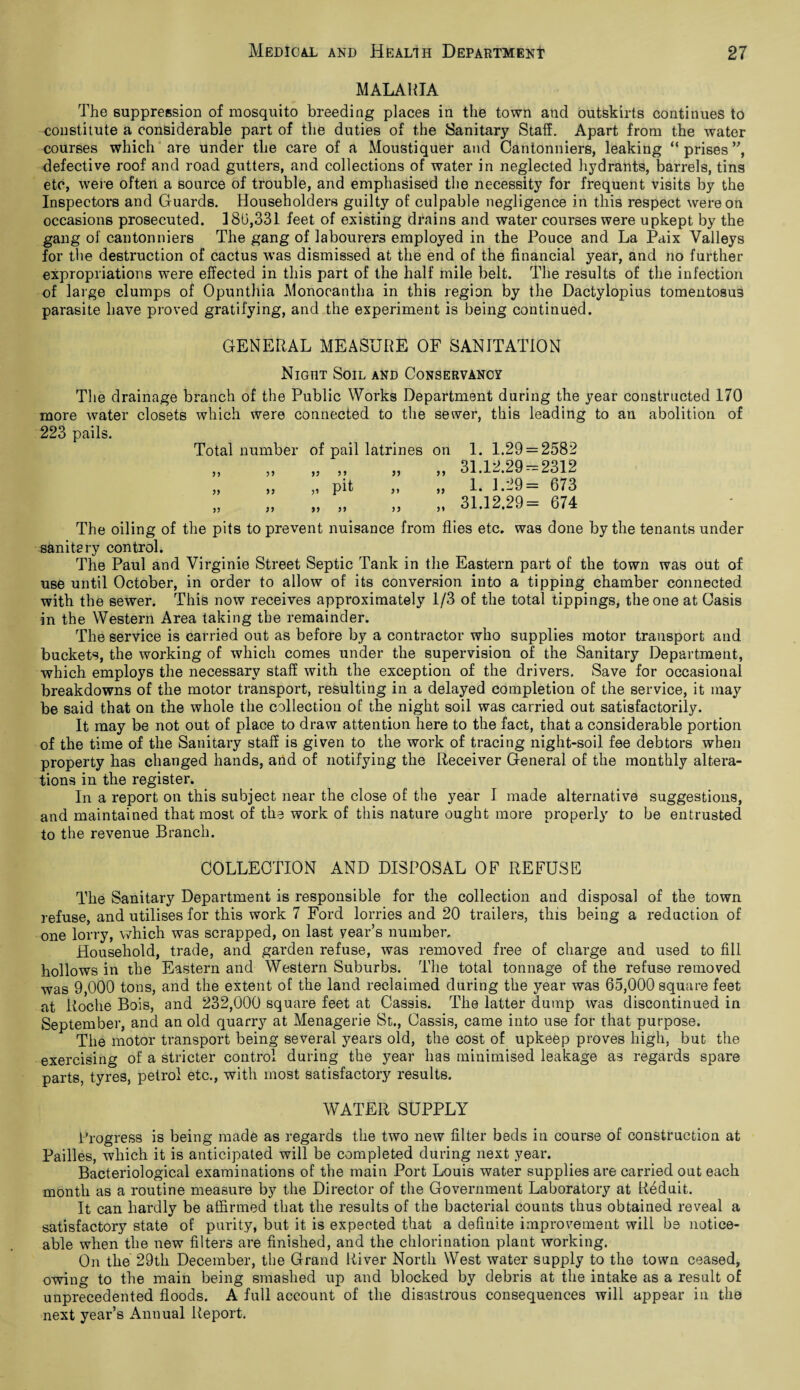 MALARIA The suppression of mosquito breeding places in the town and outskirts continues to constitute a considerable part of the duties of the Sanitary Staff. Apart from the water courses which are under the care of a Moustiquer and Cantonniers, leaking “ prises ”, defective roof and road gutters, and collections of water in neglected hydrants, barrels, tins etc, were often a source of trouble, and emphasised the necessity for frequent visits by the Inspectors and Guards. Householders guilty of culpable negligence in this respect were on occasions prosecuted. 180,331 feet of existing drains and water courses were upkept by the gang of cantonniers The gang of labourers employed in the Pouce and La Paix Valleys for the destruction of cactus was dismissed at the end of the financial year, and no further expropriations were effected in this part of the half mile belt. The results of the infection of large clumps of Opunthia Monocantha in this region by the Dactylopius tomentosus parasite have proved gratifying, and the experiment is being continued. GENERAL MEASURE OF SANITATION Nigiit Soil and Conservancy The drainage branch of the Public Works Department during the year constructed 170 more water closets which were connected to the sewer, this leading to an abolition of 223 pails. Total number of pail latrines on 1. 1.29 = 2582 31.12.29 = 2312 11 11 11 11 11 11 11 pit 11 11 11 11 11 1. 1.29= 673 31.12.29= 674 The oiling of the pits to prevent nuisance from flies etc. was done by the tenants under sanitary control. The Paul and Virginie Street Septic Tank in the Eastern part of the town was out of use until October, in order to allow of its conversion into a tipping chamber connected with the sewer. This now receives approximately 1/3 of the total tippings, the one at Casis in the Western Area taking the remainder. The service is carried out as before by a contractor who supplies motor transport and buckets, the working of which comes under the supervision of the Sanitary Department, which employs the necessary staff with the exception of the drivers. Save for occasional breakdowns of the motor transport, resulting in a delayed completion of the service, it may be said that on the whole the collection of the night soil was carried out satisfactorily. It may be not out of place to draw attention here to the fact, that a considerable portion of the time of the Sanitary staff is given to the work of tracing night-soil fee debtors when property has changed hands, and of notifying the Receiver General of the monthly altera¬ tions in the register. In a report on this subject near the close of the year I made alternative suggestions, and maintained that most of the work of this nature ought more properly to be entrusted to the revenue Branch. COLLECTION AND DISPOSAL OF REFUSE The Sanitary Department is responsible for the collection and disposal of the town refuse, and utilises for this work 7 Ford lorries and 20 trailers, this being a reduction of one lorry, which was scrapped, on last year’s number. Household, trade, and garden refuse, was removed free of charge and used to fill hollows in the Eastern and Western Suburbs. The total tonnage of the refuse removed was 9,000 tons, and the extent of the land reclaimed during the year was 65,000 square feet at Roche Bois, and 232,000 square feet at Cassis. The latter dump was discontinued in September, and an old quarry at Menagerie St., Cassis, came into use for that purpose. The motor transport being several years old, the cost of upkeep proves high, but the exercising of a stricter control during the year has minimised leakage as regards spare parts, tyres, petrol etc., with most satisfactory results. WATER SUPPLY Progress is being made as regards the two new filter beds in course of construction at Failles, which it is anticipated will be completed during next year. Bacteriological examinations of the main Port Louis water supplies are carried out each month as a routine measure by the Director of the Government Laboratory at Reduit. It can hardly be affirmed that the results of the bacterial counts thus obtained reveal a satisfactory state of purity, but it is expected that a definite improvement will be notice¬ able when the new filters are finished, and the chlorination plant working. On the 29th December, the Grand River North West water supply to the town ceased, owing to the main being smashed up and blocked by debris at the intake as a result of unprecedented floods. A full account of the disastrous consequences will appear in the next year’s Annual Report.