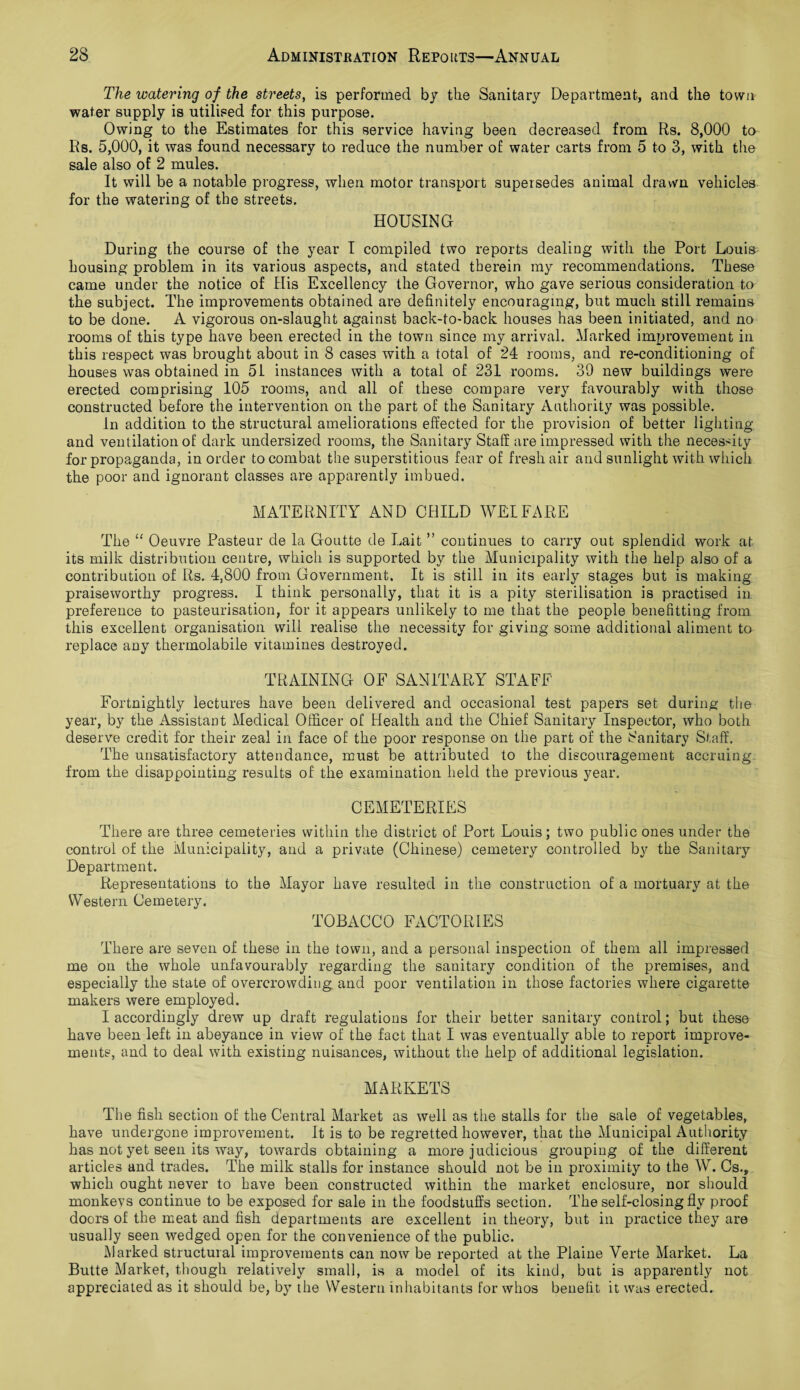 The watering of the streets, is performed by the Sanitary Department, and the town water supply is utilised for this purpose. Owing to the Estimates for this service having been decreased from Rs. 8,000 to Rs. 5,000, it was found necessary to reduce the number of water carts from 5 to 3, with the sale also of 2 mules. It will be a notable progress, when motor transport supersedes animal drawn vehicles for the watering of the streets. HOUSING During the course of the year I compiled two reports dealing with the Port Louis housing problem in its various aspects, and stated therein my recommendations. These came under the notice of His Excellency the Governor, who gave serious consideration to the subject. The improvements obtained are definitely encouraging, but much still remains to be done. A vigorous on-slaught against back-to-back houses has been initiated, and no rooms of this type have been erected in the town since my arrival. Marked improvement in this respect was brought about in 8 cases with a total of 24 rooms, and re-conditioning of houses was obtained in 51 instances with a total of 231 rooms. 39 new buildings were erected comprising 105 rooms, and all of these compare very favourably with those constructed before the intervention on the part of the Sanitary Authority was possible. In addition to the structural ameliorations effected for the provision of better lighting and ventilation of dark undersized rooms, the Sanitary Staff are impressed with the necessity for propaganda, in order to combat the superstitious fear of fresh air and sunlight with which the poor and ignorant classes are apparently imbued. MATERNITY AND CHILD AVELFARE The “ Oeuvre Pasteur de la Goutte de Lait ” continues to carry out splendid work at its milk distribution centre, which is supported by the Municipality with the help also of a contribution of Rs. 4,800 from Government. It is still in its early stages but is making praiseworthy progress. I think personally, that it is a pity sterilisation is practised in preference to pasteurisation, for it appears unlikely to me that the people benefitting from this excellent organisation will realise the necessity for giving some additional aliment to replace any thermolabile vitamines destroyed. TRAINING OF SANITARY STAFF Fortnightly lectures have been delivered and occasional test papers set during the year, by the Assistant Medical Officer of Health and the Chief Sanitary Inspector, who both deserve credit for their zeal in face of the poor response on the part of the Sanitary Staff. The unsatisfactory attendance, must be attributed to the discouragement accruing from the disappointing results of the examination held the previous year. CEMETERIES There are three cemeteries within the district of Port Louis; two public ones under the control of the Municipality, and a private (Chinese) cemetery controlled by the Sanitary Department. Representations to the Mayor have resulted in the construction of a mortuary at the Western Cemetery. TOBACCO FACTORIES There are seven of these in the town, and a personal inspection of them all impressed me on the whole unfavourably regarding the sanitary condition of the premises, and especially the state of overcrowding and poor ventilation in those factories where cigarette makers were employed. I accordingly drew up draft regulations for their better sanitary control; but these have been left in abeyance in view of the fact that I was eventually able to report improve¬ ments, and to deal with existing nuisances, without the help of additional legislation. MARKETS The fisli section of the Central Market as well as the stalls for the sale of vegetables, have undergone improvement. It is to be regretted however, that the Municipal Authority has not yet seen its way, towards obtaining a more judicious grouping of the different articles and trades. The milk stalls for instance should not be in proximity to the W. Cs., which ought never to have been constructed within the market enclosure, nor should monkevs continue to be exposed for sale in the foodstuffs section. The self-closing fly proof doors of the meat and fish departments are excellent in theory, but in practice they are usually seen wedged open for the convenience of the public. Marked structural improvements can now be reported at the Plaine Verte Market. La Butte Market, though relatively small, is a model of its kind, but is apparently not appreciated as it should be, by the Western inhabitants for whos benefit it was erected.