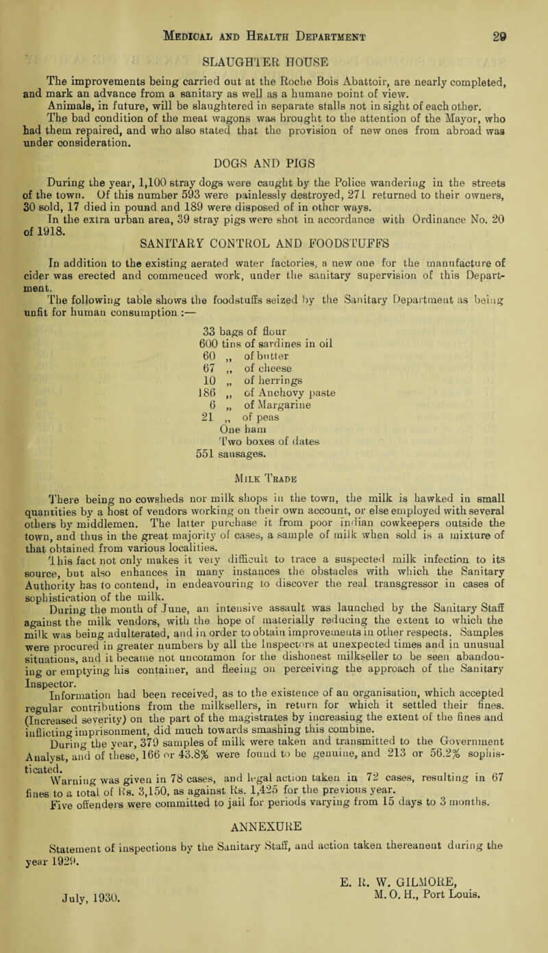 SLAUGHTER HOUSE The improvements being carried out at the Roche Bois Abattoir, are nearly completed, and mark an advance from a sanitary as well as a humane point of view. Animals, in future, will be slaughtered in separate stalls not insight of each other. The bad condition of the meat wagons was brought to the attention of the Mayor, who had them repaired, and who also stated that the provision of new ones from abroad was under consideration. DOGS AND PIGS During the year, 1,100 stray dogs were caught by the Police wandering in the streets of the town. Of this number 593 were painlessly destroyed, 271 returned to their owners, 30 sold, 17 died in pound and 189 were disposed of in other ways. In the extra urban area, 39 stray pigs were shot in accordance with Ordinance No. 20 of 1918. SAN ITART CONTROL AND FOODSTUFFS In addition to the existing aerated water factories, a new one for the manufacture of cider was erected and commenced work, under the sanitary supervision of this Depart¬ ment. The following table shows the foodstuffs seized by the Sanitary Department as being unfit for human consumption :— 33 bags of flour 600 tins of sardines in oil 60 ,, of butter 67 ,, of cheese 10 „ of herrings 186 ,, of Anchovy paste 6 „ of Margarine 21 „ of peas One ham Two boxes of dates 551 sausages. Milk Trade There being no cowsheds nor milk shops in the town, the milk is hawked in small quantities by a host of vendors working on their own account, or else employed with several others by middlemen. The latter purchase it from poor Indian cowkeepers outside the town, and thus in the great majority of cases, a sample of milk when sold is a mixture of that obtained from various localities. This fact not only makes it veiy difficult to trace a suspected milk infection to its source, but also enhances in many instances the obstacles with which the Sanitary Authority has to contend, in endeavouring to discover the real transgressor in cases of sophistication of the milk. During the month of June, an intensive assault was launched by the Sanitary Staff against the milk vendors, with the hope of materially reducing the extent to which the milk was being adulterated, and in order to obtain improvements in other respects. Samples were procured in greater numbers by all the Inspectors at unexpected times and in unusual situations, and it became not uncommon for the dishonest milkseller to be seen abandon¬ ing or emptying his container, and fleeing on perceiving the approach of the Sanitary Inspector. . ... Information had been received, as to the existence of an organisation, which accepted regular contributions from the milksellers, in return for which it settled their fines. (Increased severity) on the part of the magistrates by increasing the extent of the fines and inflicting imprisonment, did much towards smashing this combine. During the year, 379 samples of milk were taken and transmitted to the Government Analyst, and of these, 166 or 43.8% were found to be genuine, and 213 or 56.2% sophis- resulting m ticated. _ , Warning was given in 78 cases, and legal action taken in 71 cases, fines to a total of Rs. 3,150, as against Rs. 1,425 for the previous year. Five offenders were committed to jail for periods varying from 15 days to 3 months. 67 ANNEXURE Statement of inspections by the Sanitary Staff, and action taken thereanent during the year 1929. July, 1930. E. R. W. GILMORE, M. O. H., Port Louis.