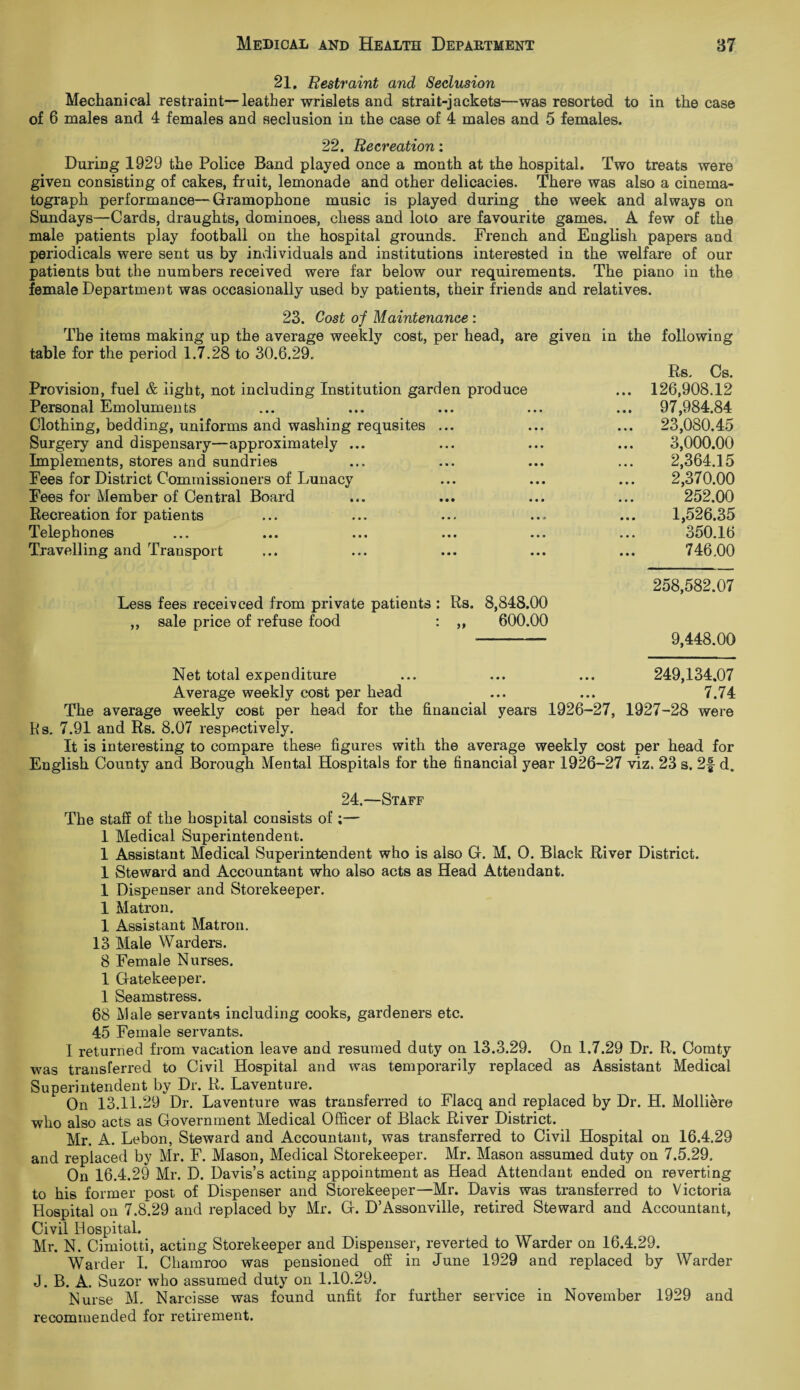 21. Restraint and Seclusion Mechanical restraint—leather wrislets and strait-jackets—was resorted to in the case of 6 males and 4 females and seclusion in the case of 4 males and 5 females. 22. Recreation: During 1929 the Police Band played once a month at the hospital. Two treats were given consisting of cakes, fruit, lemonade and other delicacies. There was also a cinema¬ tograph performance—Gramophone music is played during the week and always on Sundays—Cards, draughts, dominoes, chess and loto are favourite games. A few of the male patients play football on the hospital grounds. French and English papers and periodicals were sent us by individuals and institutions interested in the welfare of our patients but the numbers received were far below our requirements. The piano in the female Department was occasionally used by patients, their friends and relatives. 23. Cost of Maintenance : The items making up the average weekly cost, per head, are given in the following table for the period 1.7.28 to 30.6.29, Provision, fuel & light, not including Institution garden produce Personal Emoluments Clothing, bedding, uniforms and washing requsites ... Surgery and dispensary—approximately ... Implements, stores and sundries Fees for District Commissioners of Lunacy Fees for Member of Central Board Recreation for patients Telephones Travelling and Transport Rs, Cs. .. 126,908.12 .. 97,984.84 .. 23,080.45 3,000.00 2,364.15 2,370.00 252.00 1,526.35 350.16 746.00 Less fees receivced from private patients : Rs. 8,848.00 ,, sale price of refuse food : ,, 600.00 258,582.07 9,448.00 Net total expenditure ... ... ... 249,134,07 Average weekly cost per head ... ... 7.74 The average weekly cost per head for the financial years 1926-27, 1927-28 were Rs. 7.91 and Rs. 8.07 respectively. It is interesting to compare these figures with the average weekly cost per head for English County and Borough Mental Hospitals for the financial year 1926-27 viz. 23 s. 2f d. 24.—Staff The staff of the hospital consists of ;— 1 Medical Superintendent. 1 Assistant Medical Superintendent who is also G. M. O. Black River District. 1 Steward and Accountant who also acts as Head Attendant. 1 Dispenser and Storekeeper. 1 Matron. 1 Assistant Matron. 13 Male Warders. 8 Female Nurses. 1 Gatekeeper. 1 Seamstress. 68 Male servants including cooks, gardeners etc. 45 Female servants. I returned from vacation leave and resumed duty on 13.3.29. On 1.7.29 Dr. R. Comty was transferred to Civil Hospital and was temporarily replaced as Assistant Medical Superintendent by Dr. R. Laventure. On 13.11.29 Dr. Laventure was transferred to Flacq and replaced by Dr. H. Molliere who also acts as Government Medical Officer of Black River District. Mr. A. Lebon, Steward and Accountant, was transferred to Civil Hospital on 16.4.29 and replaced by Mr. F. Mason, Medical Storekeeper. Mr. Mason assumed duty on 7.5.29, On 16.4.29 Mr. D. Davis’s acting appointment as Head Attendant ended on reverting to his former post of Dispenser and Storekeeper—Mr. Davis was transferred to Victoria Hospital on 7.8.29 and replaced by Mr. G. D’Assonville, retired Steward and Accountant, Civil II ospital. Mr. N. Cimiotti, acting Storekeeper and Dispenser, reverted to Warder on 16.4.29. Warder I. Chamroo was pensioned off in June 1929 and replaced by Warder J. B. A. Suzor who assumed duty on 1.10.29. Nurse M, Narcisse was found unfit for further service in November 1929 and recommended for retirement.