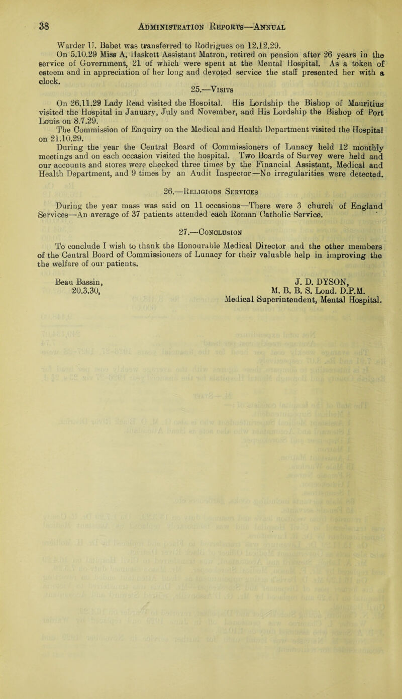 Warder II. Babet was transferred to Rodrigues on 12.12.29. On 5.10.29 Miss A. Haskett Assistant Matron, retired on pension after 26 years in the service of Government, 21 of which were spent at the Mental Hospital. As a token of esteem and in appreciation of her long and devoted service the staff presented her with a clock. 25.—Visits On 26.11.29 Lady Read visited the Hospital. His Lordship the Bishop of Mauritius visited the Hospital in January, July and November, and His Lordship the Bishop of Port Louis on 8.7.29. The Commission of Enquiry on the Medical and Health Department visited the Hospital on 21.10.29. During the year the Central Board of Commissioners of Lunacy held 12 monthly meetings and on each occasion visited the hospital. Two Boards of Survey were held and our accounts and stores were checked three times by the Financial Assistant, Medical and Health Department, and 9 times by an Audit Inspector—No irregularities were detected. 26.—Religious Services During the year mass was said on 11 occasions—There were 3 church of England Services—An average of 37 patients attended each Roman Catholic Service. 27.—Conclusion To conclude I wish to thank the Honourable Medical Director and the other members of the Central Board of Commissioners of Lunacy for their valuable help in improving the the welfare of our patients. Beau Bassin, J. D. DYSON, 20.3.30, M. B. B. S. Lond. D.P.M. Medical Superintendent, Mental Hospital.